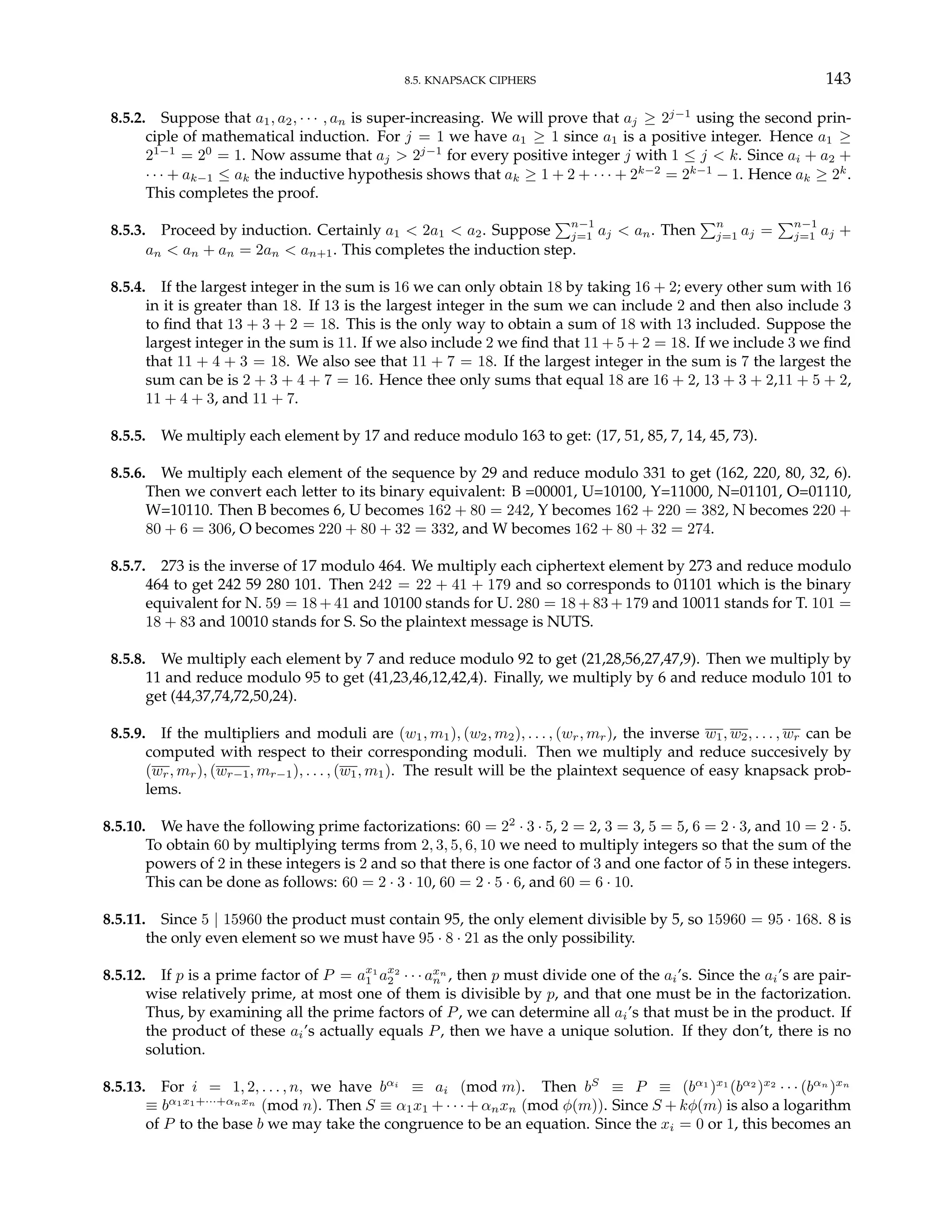 8.5. KNAPSACK CIPHERS 143
8.5.2. Suppose that a1, a2, · · · , an is super-increasing. We will prove that aj ≥ 2j−1
using the second prin-
ciple of mathematical induction. For j = 1 we have a1 ≥ 1 since a1 is a positive integer. Hence a1 ≥
21−1
= 20
= 1. Now assume that aj > 2j−1
for every positive integer j with 1 ≤ j < k. Since ai + a2 +
· · · + ak−1 ≤ ak the inductive hypothesis shows that ak ≥ 1 + 2 + · · · + 2k−2
= 2k−1
− 1. Hence ak ≥ 2k
.
This completes the proof.
8.5.3. Proceed by induction. Certainly a1 < 2a1 < a2. Suppose
Pn−1
j=1 aj < an. Then
Pn
j=1 aj =
Pn−1
j=1 aj +
an < an + an = 2an < an+1. This completes the induction step.
8.5.4. If the largest integer in the sum is 16 we can only obtain 18 by taking 16 + 2; every other sum with 16
in it is greater than 18. If 13 is the largest integer in the sum we can include 2 and then also include 3
to find that 13 + 3 + 2 = 18. This is the only way to obtain a sum of 18 with 13 included. Suppose the
largest integer in the sum is 11. If we also include 2 we find that 11 + 5 + 2 = 18. If we include 3 we find
that 11 + 4 + 3 = 18. We also see that 11 + 7 = 18. If the largest integer in the sum is 7 the largest the
sum can be is 2 + 3 + 4 + 7 = 16. Hence thee only sums that equal 18 are 16 + 2, 13 + 3 + 2,11 + 5 + 2,
11 + 4 + 3, and 11 + 7.
8.5.5. We multiply each element by 17 and reduce modulo 163 to get: (17, 51, 85, 7, 14, 45, 73).
8.5.6. We multiply each element of the sequence by 29 and reduce modulo 331 to get (162, 220, 80, 32, 6).
Then we convert each letter to its binary equivalent: B =00001, U=10100, Y=11000, N=01101, O=01110,
W=10110. Then B becomes 6, U becomes 162 + 80 = 242, Y becomes 162 + 220 = 382, N becomes 220 +
80 + 6 = 306, O becomes 220 + 80 + 32 = 332, and W becomes 162 + 80 + 32 = 274.
8.5.7. 273 is the inverse of 17 modulo 464. We multiply each ciphertext element by 273 and reduce modulo
464 to get 242 59 280 101. Then 242 = 22 + 41 + 179 and so corresponds to 01101 which is the binary
equivalent for N. 59 = 18 + 41 and 10100 stands for U. 280 = 18 + 83 + 179 and 10011 stands for T. 101 =
18 + 83 and 10010 stands for S. So the plaintext message is NUTS.
8.5.8. We multiply each element by 7 and reduce modulo 92 to get (21,28,56,27,47,9). Then we multiply by
11 and reduce modulo 95 to get (41,23,46,12,42,4). Finally, we multiply by 6 and reduce modulo 101 to
get (44,37,74,72,50,24).
8.5.9. If the multipliers and moduli are (w1, m1), (w2, m2), . . . , (wr, mr), the inverse w1, w2, . . . , wr can be
computed with respect to their corresponding moduli. Then we multiply and reduce succesively by
(wr, mr), (wr−1, mr−1), . . . , (w1, m1). The result will be the plaintext sequence of easy knapsack prob-
lems.
8.5.10. We have the following prime factorizations: 60 = 22
· 3 · 5, 2 = 2, 3 = 3, 5 = 5, 6 = 2 · 3, and 10 = 2 · 5.
To obtain 60 by multiplying terms from 2, 3, 5, 6, 10 we need to multiply integers so that the sum of the
powers of 2 in these integers is 2 and so that there is one factor of 3 and one factor of 5 in these integers.
This can be done as follows: 60 = 2 · 3 · 10, 60 = 2 · 5 · 6, and 60 = 6 · 10.
8.5.11. Since 5 | 15960 the product must contain 95, the only element divisible by 5, so 15960 = 95 · 168. 8 is
the only even element so we must have 95 · 8 · 21 as the only possibility.
8.5.12. If p is a prime factor of P = ax1
1 ax2
2 · · · axn
n , then p must divide one of the ai’s. Since the ai’s are pair-
wise relatively prime, at most one of them is divisible by p, and that one must be in the factorization.
Thus, by examining all the prime factors of P, we can determine all ai’s that must be in the product. If
the product of these ai’s actually equals P, then we have a unique solution. If they don’t, there is no
solution.
8.5.13. For i = 1, 2, . . . , n, we have bαi
≡ ai (mod m). Then bS
≡ P ≡ (bα1
)x1
(bα2
)x2
· · · (bαn
)xn
≡ bα1x1+···+αnxn
(mod n). Then S ≡ α1x1 + · · · + αnxn (mod φ(m)). Since S + kφ(m) is also a logarithm
of P to the base b we may take the congruence to be an equation. Since the xi = 0 or 1, this becomes an
 