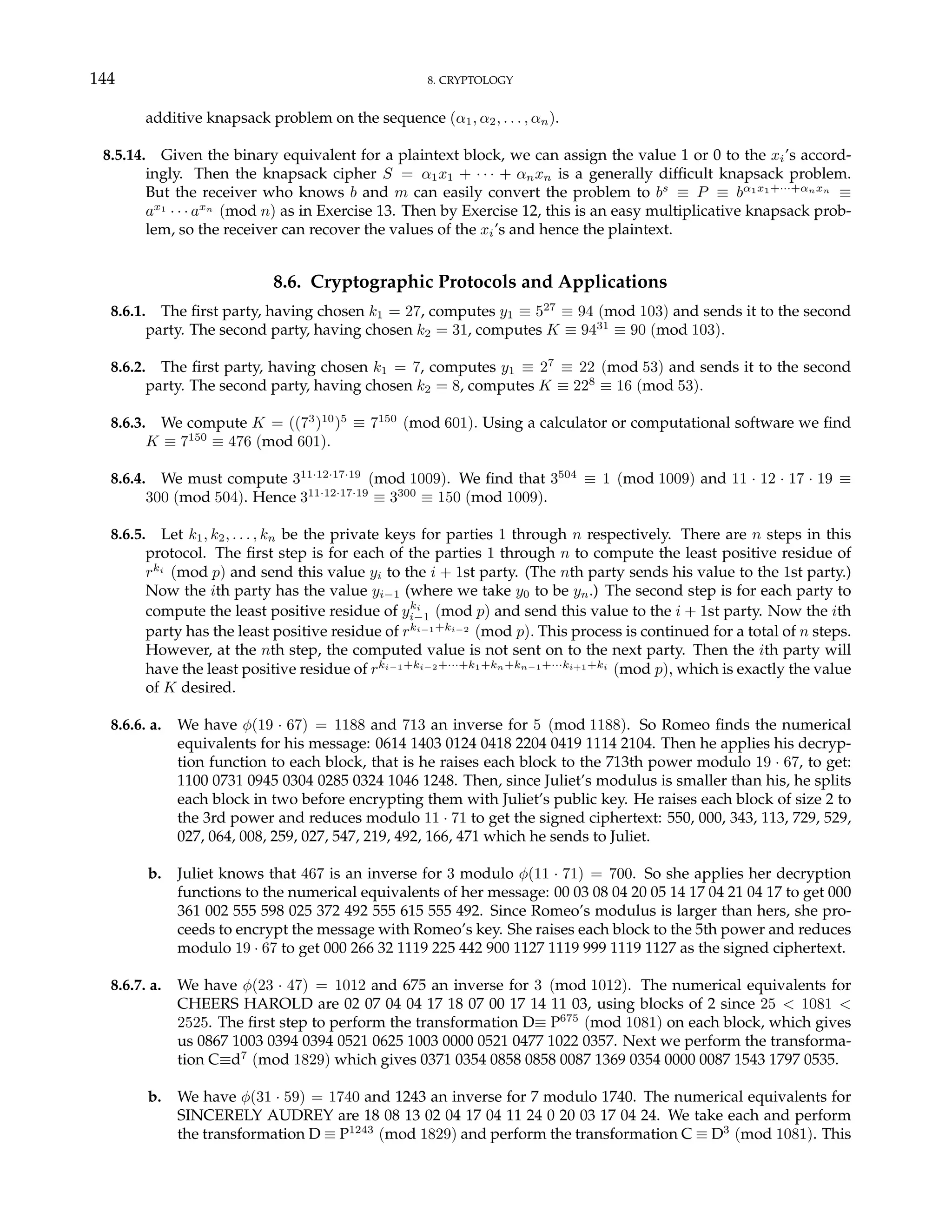 144 8. CRYPTOLOGY
additive knapsack problem on the sequence (α1, α2, . . . , αn).
8.5.14. Given the binary equivalent for a plaintext block, we can assign the value 1 or 0 to the xi’s accord-
ingly. Then the knapsack cipher S = α1x1 + · · · + αnxn is a generally difficult knapsack problem.
But the receiver who knows b and m can easily convert the problem to bs
≡ P ≡ bα1x1+···+αnxn
≡
ax1
· · · axn
(mod n) as in Exercise 13. Then by Exercise 12, this is an easy multiplicative knapsack prob-
lem, so the receiver can recover the values of the xi’s and hence the plaintext.
8.6. Cryptographic Protocols and Applications
8.6.1. The first party, having chosen k1 = 27, computes y1 ≡ 527
≡ 94 (mod 103) and sends it to the second
party. The second party, having chosen k2 = 31, computes K ≡ 9431
≡ 90 (mod 103).
8.6.2. The first party, having chosen k1 = 7, computes y1 ≡ 27
≡ 22 (mod 53) and sends it to the second
party. The second party, having chosen k2 = 8, computes K ≡ 228
≡ 16 (mod 53).
8.6.3. We compute K = ((73
)10
)5
≡ 7150
(mod 601). Using a calculator or computational software we find
K ≡ 7150
≡ 476 (mod 601).
8.6.4. We must compute 311·12·17·19
(mod 1009). We find that 3504
≡ 1 (mod 1009) and 11 · 12 · 17 · 19 ≡
300 (mod 504). Hence 311·12·17·19
≡ 3300
≡ 150 (mod 1009).
8.6.5. Let k1, k2, . . . , kn be the private keys for parties 1 through n respectively. There are n steps in this
protocol. The first step is for each of the parties 1 through n to compute the least positive residue of
rki
(mod p) and send this value yi to the i + 1st party. (The nth party sends his value to the 1st party.)
Now the ith party has the value yi−1 (where we take y0 to be yn.) The second step is for each party to
compute the least positive residue of yki
i−1 (mod p) and send this value to the i + 1st party. Now the ith
party has the least positive residue of rki−1+ki−2
(mod p). This process is continued for a total of n steps.
However, at the nth step, the computed value is not sent on to the next party. Then the ith party will
have the least positive residue of rki−1+ki−2+···+k1+kn+kn−1+···ki+1+ki
(mod p), which is exactly the value
of K desired.
8.6.6. a. We have φ(19 · 67) = 1188 and 713 an inverse for 5 (mod 1188). So Romeo finds the numerical
equivalents for his message: 0614 1403 0124 0418 2204 0419 1114 2104. Then he applies his decryp-
tion function to each block, that is he raises each block to the 713th power modulo 19 · 67, to get:
1100 0731 0945 0304 0285 0324 1046 1248. Then, since Juliet’s modulus is smaller than his, he splits
each block in two before encrypting them with Juliet’s public key. He raises each block of size 2 to
the 3rd power and reduces modulo 11 · 71 to get the signed ciphertext: 550, 000, 343, 113, 729, 529,
027, 064, 008, 259, 027, 547, 219, 492, 166, 471 which he sends to Juliet.
b. Juliet knows that 467 is an inverse for 3 modulo φ(11 · 71) = 700. So she applies her decryption
functions to the numerical equivalents of her message: 00 03 08 04 20 05 14 17 04 21 04 17 to get 000
361 002 555 598 025 372 492 555 615 555 492. Since Romeo’s modulus is larger than hers, she pro-
ceeds to encrypt the message with Romeo’s key. She raises each block to the 5th power and reduces
modulo 19 · 67 to get 000 266 32 1119 225 442 900 1127 1119 999 1119 1127 as the signed ciphertext.
8.6.7. a. We have φ(23 · 47) = 1012 and 675 an inverse for 3 (mod 1012). The numerical equivalents for
CHEERS HAROLD are 02 07 04 04 17 18 07 00 17 14 11 03, using blocks of 2 since 25 < 1081 <
2525. The first step to perform the transformation D≡ P675
(mod 1081) on each block, which gives
us 0867 1003 0394 0394 0521 0625 1003 0000 0521 0477 1022 0357. Next we perform the transforma-
tion C≡d7
(mod 1829) which gives 0371 0354 0858 0858 0087 1369 0354 0000 0087 1543 1797 0535.
b. We have φ(31 · 59) = 1740 and 1243 an inverse for 7 modulo 1740. The numerical equivalents for
SINCERELY AUDREY are 18 08 13 02 04 17 04 11 24 0 20 03 17 04 24. We take each and perform
the transformation D ≡ P1243
(mod 1829) and perform the transformation C ≡ D3
(mod 1081). This
 