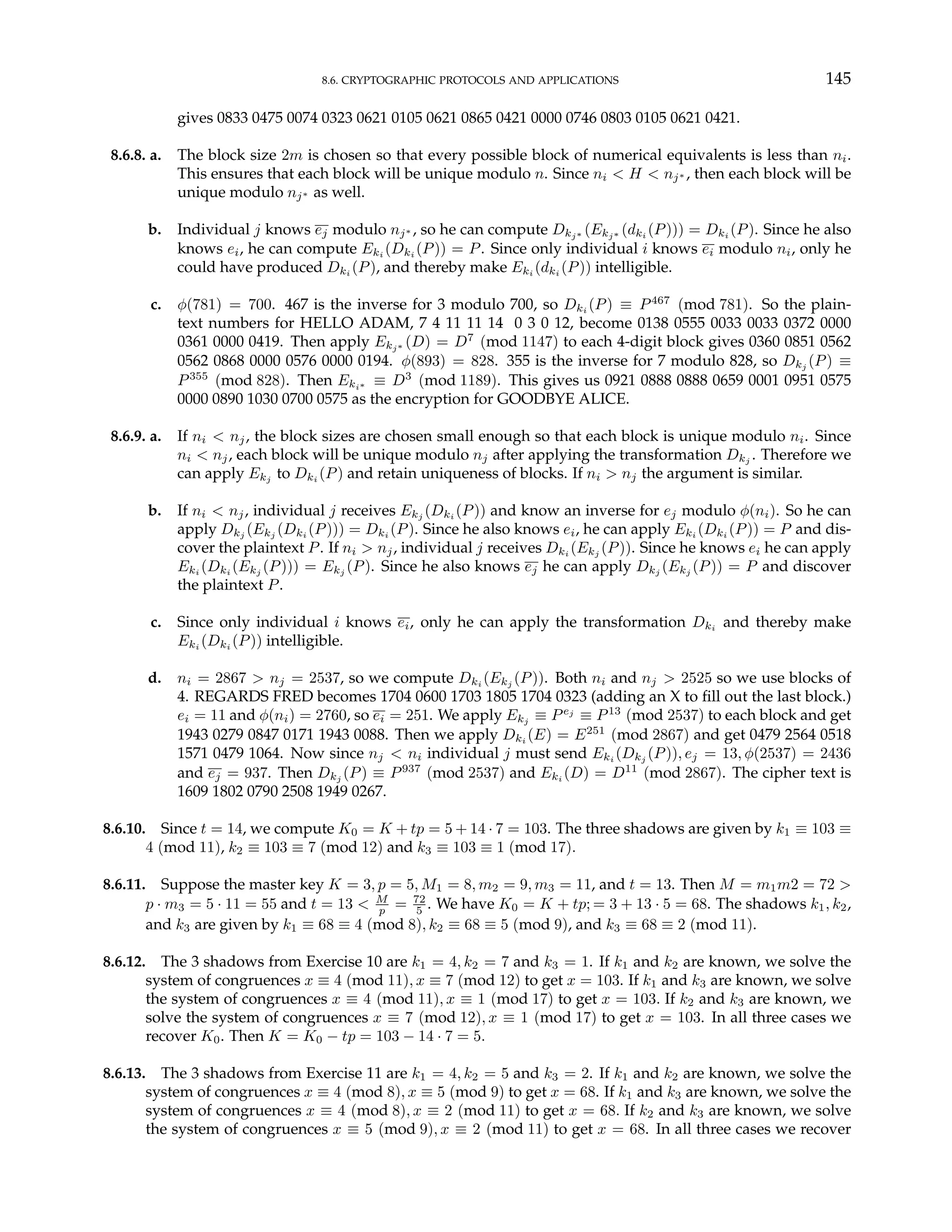 8.6. CRYPTOGRAPHIC PROTOCOLS AND APPLICATIONS 145
gives 0833 0475 0074 0323 0621 0105 0621 0865 0421 0000 0746 0803 0105 0621 0421.
8.6.8. a. The block size 2m is chosen so that every possible block of numerical equivalents is less than ni.
This ensures that each block will be unique modulo n. Since ni < H < nj∗ , then each block will be
unique modulo nj∗ as well.
b. Individual j knows ej modulo nj∗ , so he can compute Dkj∗ (Ekj∗ (dki (P))) = Dki (P). Since he also
knows ei, he can compute Eki (Dki (P)) = P. Since only individual i knows ei modulo ni, only he
could have produced Dki (P), and thereby make Eki (dki (P)) intelligible.
c. φ(781) = 700. 467 is the inverse for 3 modulo 700, so Dki (P) ≡ P467
(mod 781). So the plain-
text numbers for HELLO ADAM, 7 4 11 11 14 0 3 0 12, become 0138 0555 0033 0033 0372 0000
0361 0000 0419. Then apply Ekj∗ (D) = D7
(mod 1147) to each 4-digit block gives 0360 0851 0562
0562 0868 0000 0576 0000 0194. φ(893) = 828. 355 is the inverse for 7 modulo 828, so Dkj
(P) ≡
P355
(mod 828). Then Eki∗ ≡ D3
(mod 1189). This gives us 0921 0888 0888 0659 0001 0951 0575
0000 0890 1030 0700 0575 as the encryption for GOODBYE ALICE.
8.6.9. a. If ni < nj, the block sizes are chosen small enough so that each block is unique modulo ni. Since
ni < nj, each block will be unique modulo nj after applying the transformation Dkj . Therefore we
can apply Ekj
to Dki
(P) and retain uniqueness of blocks. If ni > nj the argument is similar.
b. If ni < nj, individual j receives Ekj (Dki (P)) and know an inverse for ej modulo φ(ni). So he can
apply Dkj (Ekj (Dki (P))) = Dki (P). Since he also knows ei, he can apply Eki (Dki (P)) = P and dis-
cover the plaintext P. If ni > nj, individual j receives Dki (Ekj (P)). Since he knows ei he can apply
Eki (Dki (Ekj (P))) = Ekj (P). Since he also knows ej he can apply Dkj (Ekj (P)) = P and discover
the plaintext P.
c. Since only individual i knows ei, only he can apply the transformation Dki and thereby make
Eki (Dki (P)) intelligible.
d. ni = 2867 > nj = 2537, so we compute Dki
(Ekj
(P)). Both ni and nj > 2525 so we use blocks of
4. REGARDS FRED becomes 1704 0600 1703 1805 1704 0323 (adding an X to fill out the last block.)
ei = 11 and φ(ni) = 2760, so ei = 251. We apply Ekj ≡ Pej
≡ P13
(mod 2537) to each block and get
1943 0279 0847 0171 1943 0088. Then we apply Dki (E) = E251
(mod 2867) and get 0479 2564 0518
1571 0479 1064. Now since nj < ni individual j must send Eki (Dkj (P)), ej = 13, φ(2537) = 2436
and ej = 937. Then Dkj (P) ≡ P937
(mod 2537) and Eki (D) = D11
(mod 2867). The cipher text is
1609 1802 0790 2508 1949 0267.
8.6.10. Since t = 14, we compute K0 = K + tp = 5 + 14 · 7 = 103. The three shadows are given by k1 ≡ 103 ≡
4 (mod 11), k2 ≡ 103 ≡ 7 (mod 12) and k3 ≡ 103 ≡ 1 (mod 17).
8.6.11. Suppose the master key K = 3, p = 5, M1 = 8, m2 = 9, m3 = 11, and t = 13. Then M = m1m2 = 72 >
p · m3 = 5 · 11 = 55 and t = 13 < M
p = 72
5 . We have K0 = K + tp; = 3 + 13 · 5 = 68. The shadows k1, k2,
and k3 are given by k1 ≡ 68 ≡ 4 (mod 8), k2 ≡ 68 ≡ 5 (mod 9), and k3 ≡ 68 ≡ 2 (mod 11).
8.6.12. The 3 shadows from Exercise 10 are k1 = 4, k2 = 7 and k3 = 1. If k1 and k2 are known, we solve the
system of congruences x ≡ 4 (mod 11), x ≡ 7 (mod 12) to get x = 103. If k1 and k3 are known, we solve
the system of congruences x ≡ 4 (mod 11), x ≡ 1 (mod 17) to get x = 103. If k2 and k3 are known, we
solve the system of congruences x ≡ 7 (mod 12), x ≡ 1 (mod 17) to get x = 103. In all three cases we
recover K0. Then K = K0 − tp = 103 − 14 · 7 = 5.
8.6.13. The 3 shadows from Exercise 11 are k1 = 4, k2 = 5 and k3 = 2. If k1 and k2 are known, we solve the
system of congruences x ≡ 4 (mod 8), x ≡ 5 (mod 9) to get x = 68. If k1 and k3 are known, we solve the
system of congruences x ≡ 4 (mod 8), x ≡ 2 (mod 11) to get x = 68. If k2 and k3 are known, we solve
the system of congruences x ≡ 5 (mod 9), x ≡ 2 (mod 11) to get x = 68. In all three cases we recover
 
