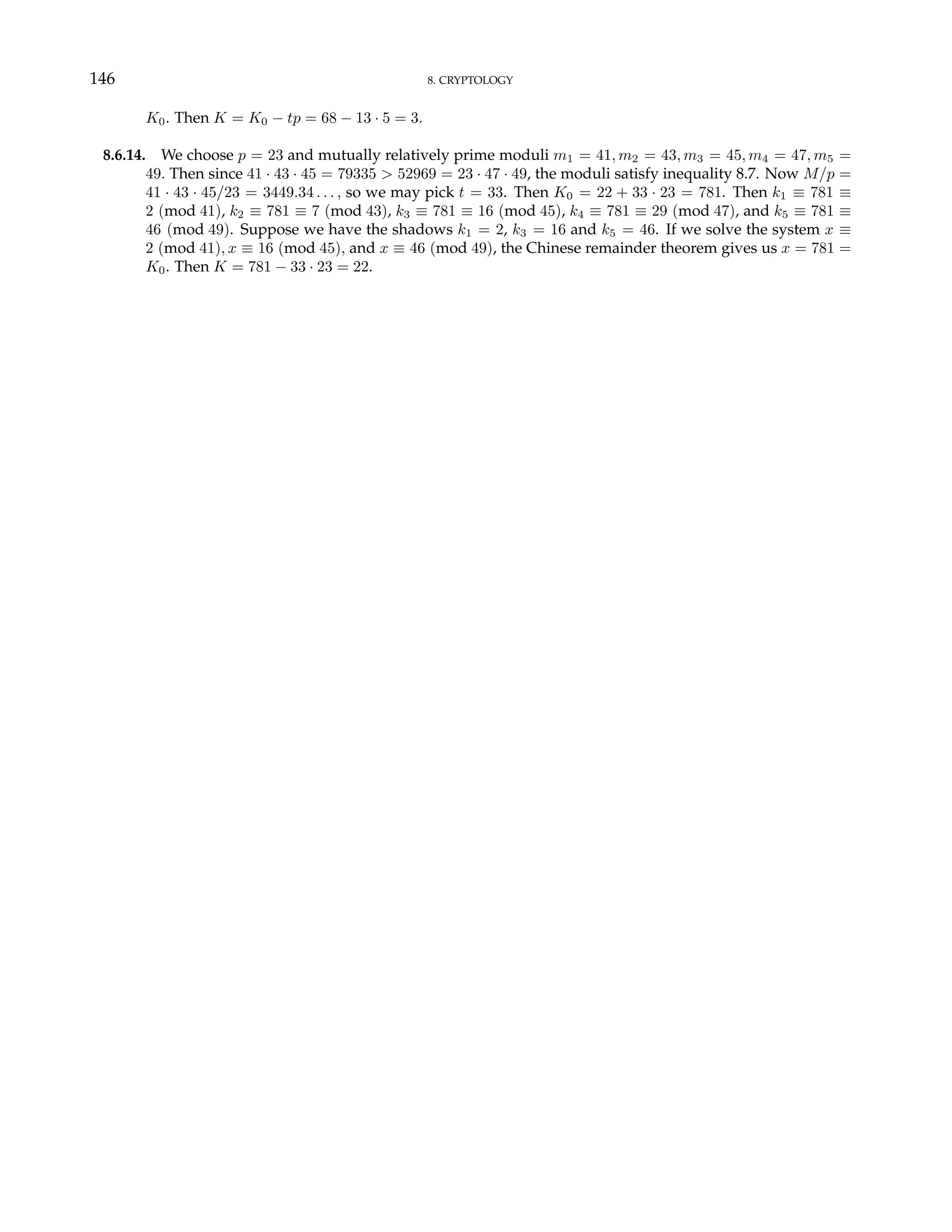 146 8. CRYPTOLOGY
K0. Then K = K0 − tp = 68 − 13 · 5 = 3.
8.6.14. We choose p = 23 and mutually relatively prime moduli m1 = 41, m2 = 43, m3 = 45, m4 = 47, m5 =
49. Then since 41 · 43 · 45 = 79335 > 52969 = 23 · 47 · 49, the moduli satisfy inequality 8.7. Now M/p =
41 · 43 · 45/23 = 3449.34 . . . , so we may pick t = 33. Then K0 = 22 + 33 · 23 = 781. Then k1 ≡ 781 ≡
2 (mod 41), k2 ≡ 781 ≡ 7 (mod 43), k3 ≡ 781 ≡ 16 (mod 45), k4 ≡ 781 ≡ 29 (mod 47), and k5 ≡ 781 ≡
46 (mod 49). Suppose we have the shadows k1 = 2, k3 = 16 and k5 = 46. If we solve the system x ≡
2 (mod 41), x ≡ 16 (mod 45), and x ≡ 46 (mod 49), the Chinese remainder theorem gives us x = 781 =
K0. Then K = 781 − 33 · 23 = 22.
 