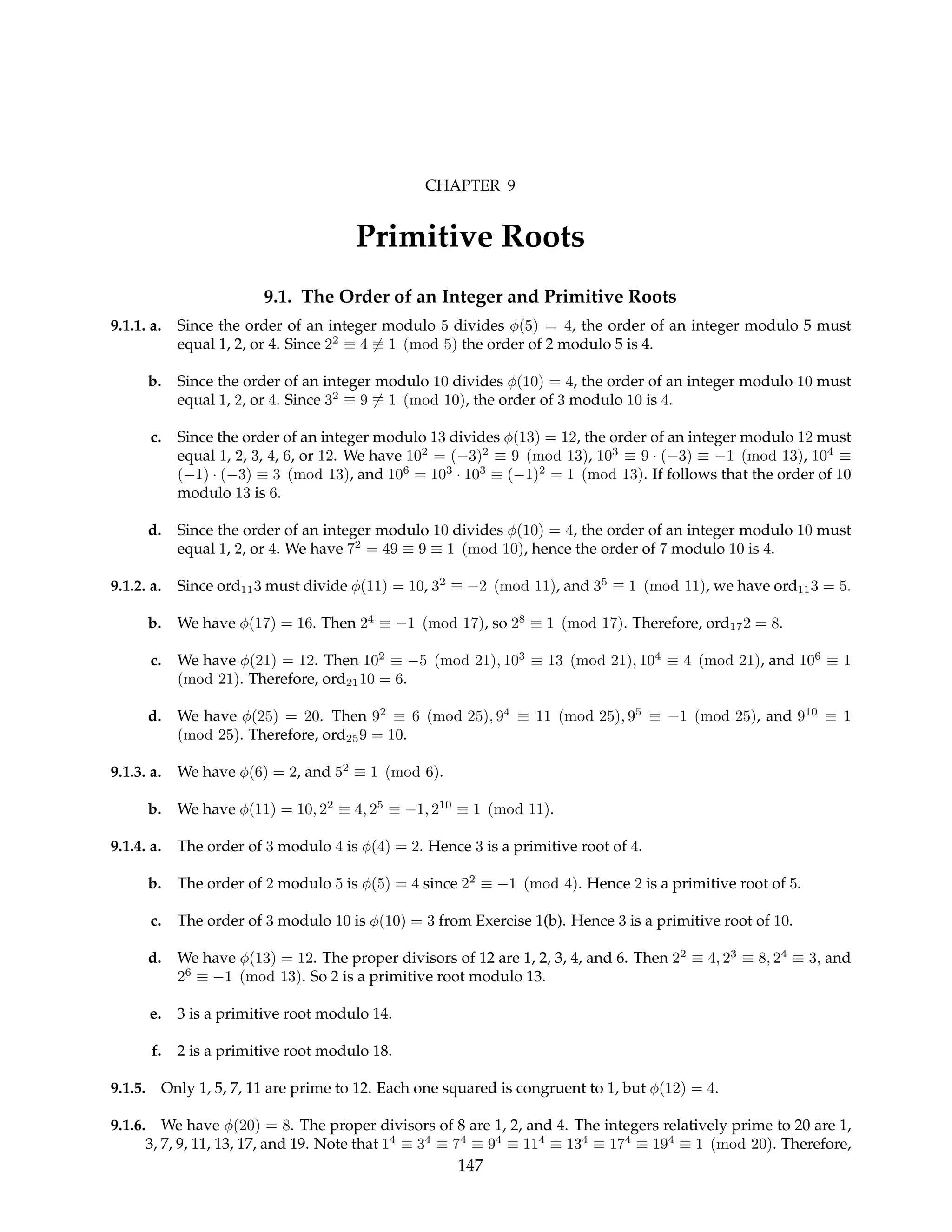 CHAPTER 9
Primitive Roots
9.1. The Order of an Integer and Primitive Roots
9.1.1. a. Since the order of an integer modulo 5 divides φ(5) = 4, the order of an integer modulo 5 must
equal 1, 2, or 4. Since 22
≡ 4 6≡ 1 (mod 5) the order of 2 modulo 5 is 4.
b. Since the order of an integer modulo 10 divides φ(10) = 4, the order of an integer modulo 10 must
equal 1, 2, or 4. Since 32
≡ 9 6≡ 1 (mod 10), the order of 3 modulo 10 is 4.
c. Since the order of an integer modulo 13 divides φ(13) = 12, the order of an integer modulo 12 must
equal 1, 2, 3, 4, 6, or 12. We have 102
= (−3)2
≡ 9 (mod 13), 103
≡ 9 · (−3) ≡ −1 (mod 13), 104
≡
(−1) · (−3) ≡ 3 (mod 13), and 106
= 103
· 103
≡ (−1)2
= 1 (mod 13). If follows that the order of 10
modulo 13 is 6.
d. Since the order of an integer modulo 10 divides φ(10) = 4, the order of an integer modulo 10 must
equal 1, 2, or 4. We have 72
= 49 ≡ 9 ≡ 1 (mod 10), hence the order of 7 modulo 10 is 4.
9.1.2. a. Since ord113 must divide φ(11) = 10, 32
≡ −2 (mod 11), and 35
≡ 1 (mod 11), we have ord113 = 5.
b. We have φ(17) = 16. Then 24
≡ −1 (mod 17), so 28
≡ 1 (mod 17). Therefore, ord172 = 8.
c. We have φ(21) = 12. Then 102
≡ −5 (mod 21), 103
≡ 13 (mod 21), 104
≡ 4 (mod 21), and 106
≡ 1
(mod 21). Therefore, ord2110 = 6.
d. We have φ(25) = 20. Then 92
≡ 6 (mod 25), 94
≡ 11 (mod 25), 95
≡ −1 (mod 25), and 910
≡ 1
(mod 25). Therefore, ord259 = 10.
9.1.3. a. We have φ(6) = 2, and 52
≡ 1 (mod 6).
b. We have φ(11) = 10, 22
≡ 4, 25
≡ −1, 210
≡ 1 (mod 11).
9.1.4. a. The order of 3 modulo 4 is φ(4) = 2. Hence 3 is a primitive root of 4.
b. The order of 2 modulo 5 is φ(5) = 4 since 22
≡ −1 (mod 4). Hence 2 is a primitive root of 5.
c. The order of 3 modulo 10 is φ(10) = 3 from Exercise 1(b). Hence 3 is a primitive root of 10.
d. We have φ(13) = 12. The proper divisors of 12 are 1, 2, 3, 4, and 6. Then 22
≡ 4, 23
≡ 8, 24
≡ 3, and
26
≡ −1 (mod 13). So 2 is a primitive root modulo 13.
e. 3 is a primitive root modulo 14.
f. 2 is a primitive root modulo 18.
9.1.5. Only 1, 5, 7, 11 are prime to 12. Each one squared is congruent to 1, but φ(12) = 4.
9.1.6. We have φ(20) = 8. The proper divisors of 8 are 1, 2, and 4. The integers relatively prime to 20 are 1,
3, 7, 9, 11, 13, 17, and 19. Note that 14
≡ 34
≡ 74
≡ 94
≡ 114
≡ 134
≡ 174
≡ 194
≡ 1 (mod 20). Therefore,
147
 
