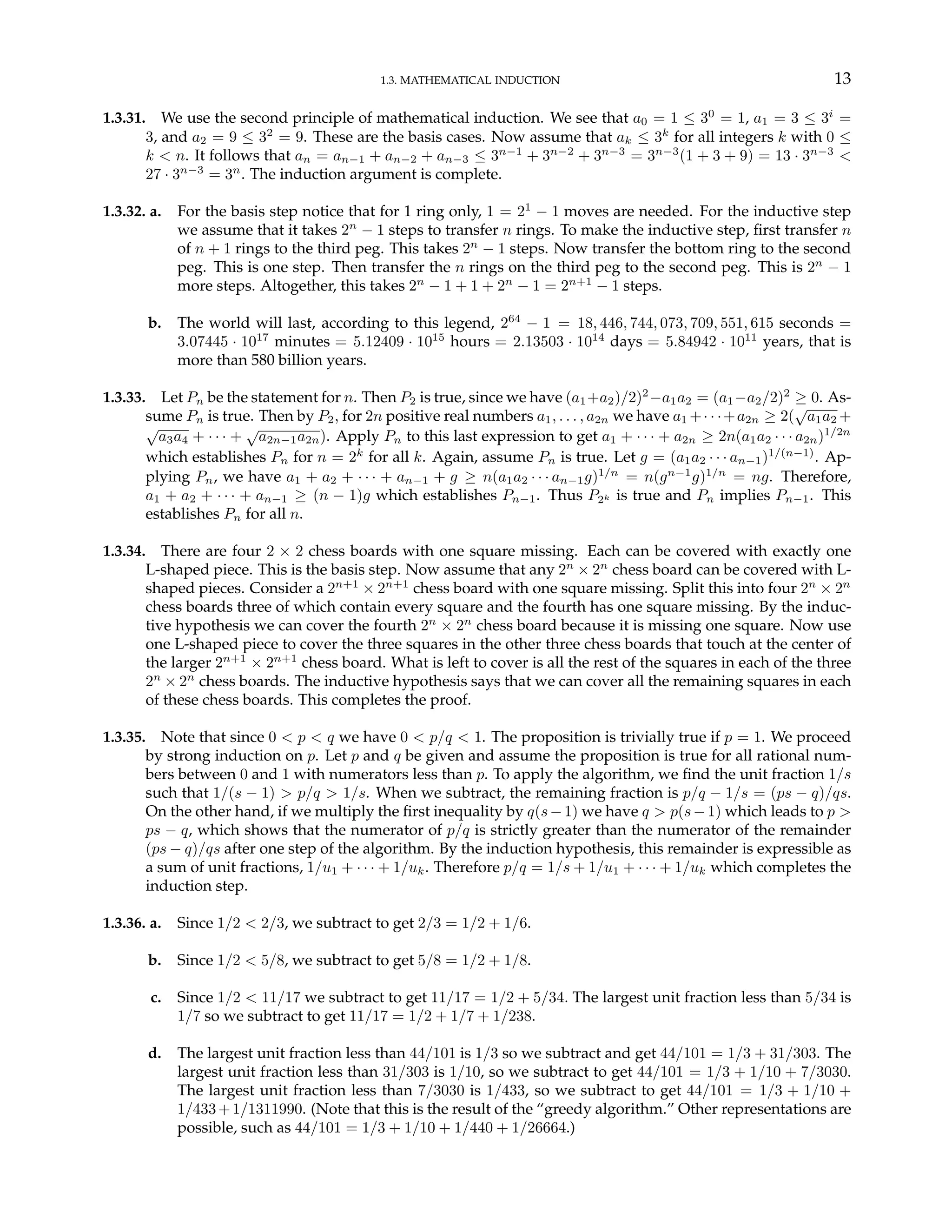 1.3. MATHEMATICAL INDUCTION 13
1.3.31. We use the second principle of mathematical induction. We see that a0 = 1 ≤ 30
= 1, a1 = 3 ≤ 3i
=
3, and a2 = 9 ≤ 32
= 9. These are the basis cases. Now assume that ak ≤ 3k
for all integers k with 0 ≤
k < n. It follows that an = an−1 + an−2 + an−3 ≤ 3n−1
+ 3n−2
+ 3n−3
= 3n−3
(1 + 3 + 9) = 13 · 3n−3
<
27 · 3n−3
= 3n
. The induction argument is complete.
1.3.32. a. For the basis step notice that for 1 ring only, 1 = 21
− 1 moves are needed. For the inductive step
we assume that it takes 2n
− 1 steps to transfer n rings. To make the inductive step, first transfer n
of n + 1 rings to the third peg. This takes 2n
− 1 steps. Now transfer the bottom ring to the second
peg. This is one step. Then transfer the n rings on the third peg to the second peg. This is 2n
− 1
more steps. Altogether, this takes 2n
− 1 + 1 + 2n
− 1 = 2n+1
− 1 steps.
b. The world will last, according to this legend, 264
− 1 = 18, 446, 744, 073, 709, 551, 615 seconds =
3.07445 · 1017
minutes = 5.12409 · 1015
hours = 2.13503 · 1014
days = 5.84942 · 1011
years, that is
more than 580 billion years.
1.3.33. Let Pn be the statement for n. Then P2 is true, since we have (a1+a2)/2)2
−a1a2 = (a1−a2/2)2
≥ 0. As-
sume Pn is true. Then by P2, for 2n positive real numbers a1, . . . , a2n we have a1 +· · ·+a2n ≥ 2(
√
a1a2 +
√
a3a4 + · · · +
√
a2n−1a2n). Apply Pn to this last expression to get a1 + · · · + a2n ≥ 2n(a1a2 · · · a2n)1/2n
which establishes Pn for n = 2k
for all k. Again, assume Pn is true. Let g = (a1a2 · · · an−1)1/(n−1)
. Ap-
plying Pn, we have a1 + a2 + · · · + an−1 + g ≥ n(a1a2 · · · an−1g)1/n
= n(gn−1
g)1/n
= ng. Therefore,
a1 + a2 + · · · + an−1 ≥ (n − 1)g which establishes Pn−1. Thus P2k is true and Pn implies Pn−1. This
establishes Pn for all n.
1.3.34. There are four 2 × 2 chess boards with one square missing. Each can be covered with exactly one
L-shaped piece. This is the basis step. Now assume that any 2n
× 2n
chess board can be covered with L-
shaped pieces. Consider a 2n+1
× 2n+1
chess board with one square missing. Split this into four 2n
× 2n
chess boards three of which contain every square and the fourth has one square missing. By the induc-
tive hypothesis we can cover the fourth 2n
× 2n
chess board because it is missing one square. Now use
one L-shaped piece to cover the three squares in the other three chess boards that touch at the center of
the larger 2n+1
× 2n+1
chess board. What is left to cover is all the rest of the squares in each of the three
2n
× 2n
chess boards. The inductive hypothesis says that we can cover all the remaining squares in each
of these chess boards. This completes the proof.
1.3.35. Note that since 0 < p < q we have 0 < p/q < 1. The proposition is trivially true if p = 1. We proceed
by strong induction on p. Let p and q be given and assume the proposition is true for all rational num-
bers between 0 and 1 with numerators less than p. To apply the algorithm, we find the unit fraction 1/s
such that 1/(s − 1) > p/q > 1/s. When we subtract, the remaining fraction is p/q − 1/s = (ps − q)/qs.
On the other hand, if we multiply the first inequality by q(s−1) we have q > p(s−1) which leads to p >
ps − q, which shows that the numerator of p/q is strictly greater than the numerator of the remainder
(ps − q)/qs after one step of the algorithm. By the induction hypothesis, this remainder is expressible as
a sum of unit fractions, 1/u1 + · · · + 1/uk. Therefore p/q = 1/s + 1/u1 + · · · + 1/uk which completes the
induction step.
1.3.36. a. Since 1/2 < 2/3, we subtract to get 2/3 = 1/2 + 1/6.
b. Since 1/2 < 5/8, we subtract to get 5/8 = 1/2 + 1/8.
c. Since 1/2 < 11/17 we subtract to get 11/17 = 1/2 + 5/34. The largest unit fraction less than 5/34 is
1/7 so we subtract to get 11/17 = 1/2 + 1/7 + 1/238.
d. The largest unit fraction less than 44/101 is 1/3 so we subtract and get 44/101 = 1/3 + 31/303. The
largest unit fraction less than 31/303 is 1/10, so we subtract to get 44/101 = 1/3 + 1/10 + 7/3030.
The largest unit fraction less than 7/3030 is 1/433, so we subtract to get 44/101 = 1/3 + 1/10 +
1/433+1/1311990. (Note that this is the result of the “greedy algorithm.” Other representations are
possible, such as 44/101 = 1/3 + 1/10 + 1/440 + 1/26664.)
 