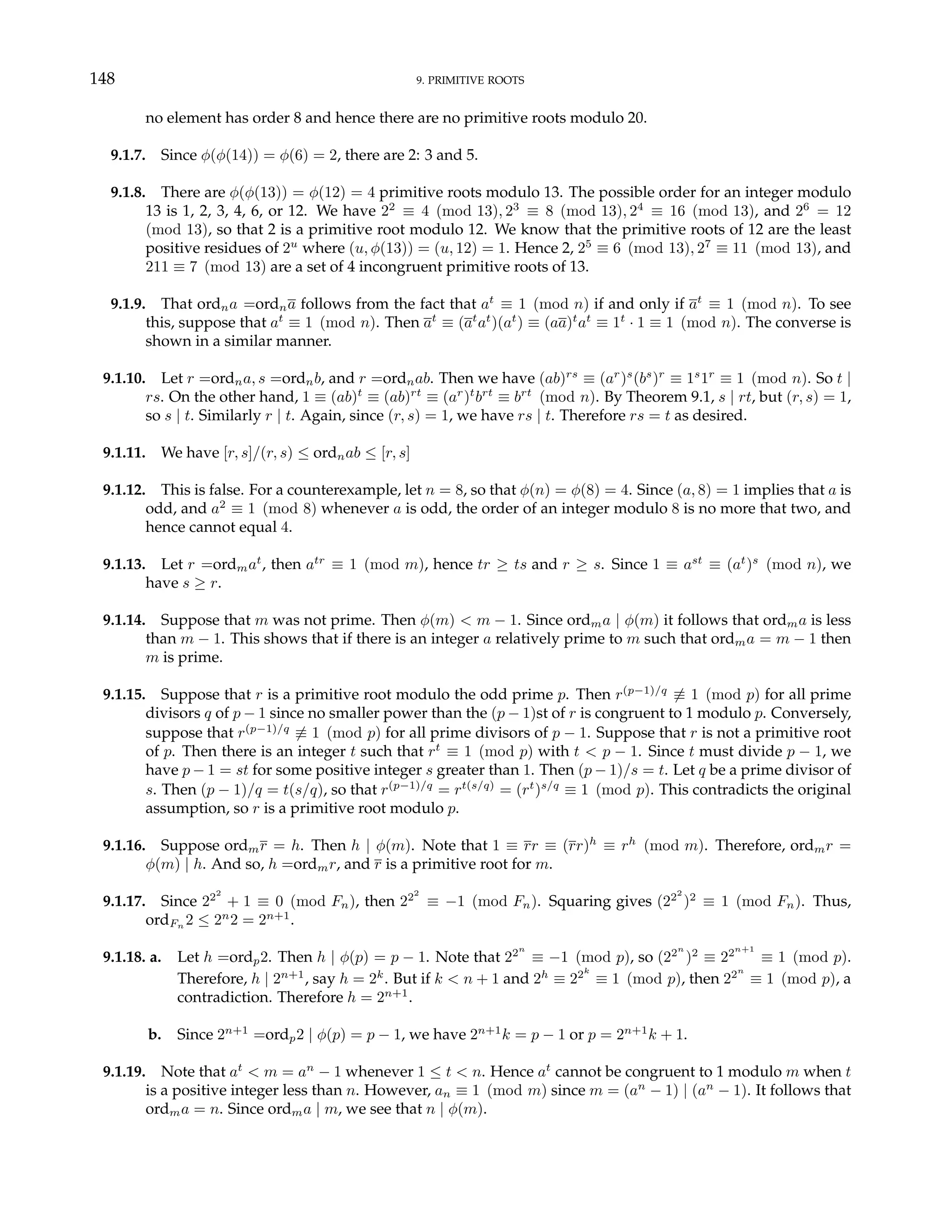 148 9. PRIMITIVE ROOTS
no element has order 8 and hence there are no primitive roots modulo 20.
9.1.7. Since φ(φ(14)) = φ(6) = 2, there are 2: 3 and 5.
9.1.8. There are φ(φ(13)) = φ(12) = 4 primitive roots modulo 13. The possible order for an integer modulo
13 is 1, 2, 3, 4, 6, or 12. We have 22
≡ 4 (mod 13), 23
≡ 8 (mod 13), 24
≡ 16 (mod 13), and 26
= 12
(mod 13), so that 2 is a primitive root modulo 12. We know that the primitive roots of 12 are the least
positive residues of 2u
where (u, φ(13)) = (u, 12) = 1. Hence 2, 25
≡ 6 (mod 13), 27
≡ 11 (mod 13), and
211 ≡ 7 (mod 13) are a set of 4 incongruent primitive roots of 13.
9.1.9. That ordna =ordna follows from the fact that at
≡ 1 (mod n) if and only if at
≡ 1 (mod n). To see
this, suppose that at
≡ 1 (mod n). Then at
≡ (at
at
)(at
) ≡ (aa)t
at
≡ 1t
· 1 ≡ 1 (mod n). The converse is
shown in a similar manner.
9.1.10. Let r =ordna, s =ordnb, and r =ordnab. Then we have (ab)rs
≡ (ar
)s
(bs
)r
≡ 1s
1r
≡ 1 (mod n). So t |
rs. On the other hand, 1 ≡ (ab)t
≡ (ab)rt
≡ (ar
)t
brt
≡ brt
(mod n). By Theorem 9.1, s | rt, but (r, s) = 1,
so s | t. Similarly r | t. Again, since (r, s) = 1, we have rs | t. Therefore rs = t as desired.
9.1.11. We have [r, s]/(r, s) ≤ ordnab ≤ [r, s]
9.1.12. This is false. For a counterexample, let n = 8, so that φ(n) = φ(8) = 4. Since (a, 8) = 1 implies that a is
odd, and a2
≡ 1 (mod 8) whenever a is odd, the order of an integer modulo 8 is no more that two, and
hence cannot equal 4.
9.1.13. Let r =ordmat
, then atr
≡ 1 (mod m), hence tr ≥ ts and r ≥ s. Since 1 ≡ ast
≡ (at
)s
(mod n), we
have s ≥ r.
9.1.14. Suppose that m was not prime. Then φ(m) < m − 1. Since ordma | φ(m) it follows that ordma is less
than m − 1. This shows that if there is an integer a relatively prime to m such that ordma = m − 1 then
m is prime.
9.1.15. Suppose that r is a primitive root modulo the odd prime p. Then r(p−1)/q
6≡ 1 (mod p) for all prime
divisors q of p − 1 since no smaller power than the (p − 1)st of r is congruent to 1 modulo p. Conversely,
suppose that r(p−1)/q
6≡ 1 (mod p) for all prime divisors of p − 1. Suppose that r is not a primitive root
of p. Then there is an integer t such that rt
≡ 1 (mod p) with t < p − 1. Since t must divide p − 1, we
have p − 1 = st for some positive integer s greater than 1. Then (p − 1)/s = t. Let q be a prime divisor of
s. Then (p − 1)/q = t(s/q), so that r(p−1)/q
= rt(s/q)
= (rt
)s/q
≡ 1 (mod p). This contradicts the original
assumption, so r is a primitive root modulo p.
9.1.16. Suppose ordmr = h. Then h | φ(m). Note that 1 ≡ rr ≡ (rr)h
≡ rh
(mod m). Therefore, ordmr =
φ(m) | h. And so, h =ordmr, and r is a primitive root for m.
9.1.17. Since 222
+ 1 ≡ 0 (mod Fn), then 222
≡ −1 (mod Fn). Squaring gives (222
)2
≡ 1 (mod Fn). Thus,
ordFn 2 ≤ 2n
2 = 2n+1
.
9.1.18. a. Let h =ordp2. Then h | φ(p) = p − 1. Note that 22n
≡ −1 (mod p), so (22n
)2
≡ 22n+1
≡ 1 (mod p).
Therefore, h | 2n+1
, say h = 2k
. But if k < n + 1 and 2h
≡ 22k
≡ 1 (mod p), then 22n
≡ 1 (mod p), a
contradiction. Therefore h = 2n+1
.
b. Since 2n+1
=ordp2 | φ(p) = p − 1, we have 2n+1
k = p − 1 or p = 2n+1
k + 1.
9.1.19. Note that at
< m = an
− 1 whenever 1 ≤ t < n. Hence at
cannot be congruent to 1 modulo m when t
is a positive integer less than n. However, an ≡ 1 (mod m) since m = (an
− 1) | (an
− 1). It follows that
ordma = n. Since ordma | m, we see that n | φ(m).
 