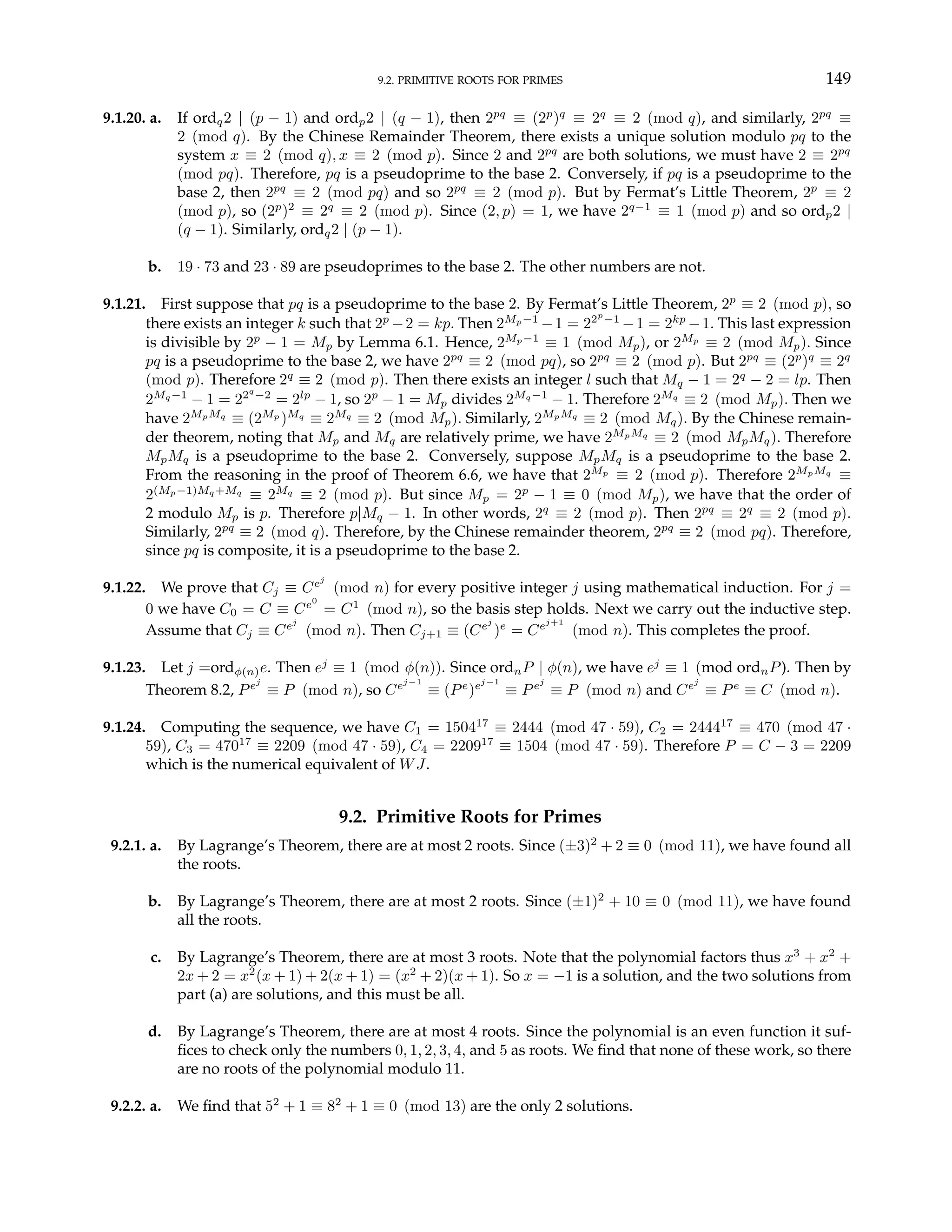 9.2. PRIMITIVE ROOTS FOR PRIMES 149
9.1.20. a. If ordq2 | (p − 1) and ordp2 | (q − 1), then 2pq
≡ (2p
)q
≡ 2q
≡ 2 (mod q), and similarly, 2pq
≡
2 (mod q). By the Chinese Remainder Theorem, there exists a unique solution modulo pq to the
system x ≡ 2 (mod q), x ≡ 2 (mod p). Since 2 and 2pq
are both solutions, we must have 2 ≡ 2pq
(mod pq). Therefore, pq is a pseudoprime to the base 2. Conversely, if pq is a pseudoprime to the
base 2, then 2pq
≡ 2 (mod pq) and so 2pq
≡ 2 (mod p). But by Fermat’s Little Theorem, 2p
≡ 2
(mod p), so (2p
)2
≡ 2q
≡ 2 (mod p). Since (2, p) = 1, we have 2q−1
≡ 1 (mod p) and so ordp2 |
(q − 1). Similarly, ordq2 | (p − 1).
b. 19 · 73 and 23 · 89 are pseudoprimes to the base 2. The other numbers are not.
9.1.21. First suppose that pq is a pseudoprime to the base 2. By Fermat’s Little Theorem, 2p
≡ 2 (mod p), so
there exists an integer k such that 2p
−2 = kp. Then 2Mp−1
−1 = 22p
−1
−1 = 2kp
−1. This last expression
is divisible by 2p
− 1 = Mp by Lemma 6.1. Hence, 2Mp−1
≡ 1 (mod Mp), or 2Mp
≡ 2 (mod Mp). Since
pq is a pseudoprime to the base 2, we have 2pq
≡ 2 (mod pq), so 2pq
≡ 2 (mod p). But 2pq
≡ (2p
)q
≡ 2q
(mod p). Therefore 2q
≡ 2 (mod p). Then there exists an integer l such that Mq − 1 = 2q
− 2 = lp. Then
2Mq−1
− 1 = 22q
−2
= 2lp
− 1, so 2p
− 1 = Mp divides 2Mq−1
− 1. Therefore 2Mq
≡ 2 (mod Mp). Then we
have 2MpMq
≡ (2Mp
)Mq
≡ 2Mq
≡ 2 (mod Mp). Similarly, 2MpMq
≡ 2 (mod Mq). By the Chinese remain-
der theorem, noting that Mp and Mq are relatively prime, we have 2MpMq
≡ 2 (mod MpMq). Therefore
MpMq is a pseudoprime to the base 2. Conversely, suppose MpMq is a pseudoprime to the base 2.
From the reasoning in the proof of Theorem 6.6, we have that 2Mp
≡ 2 (mod p). Therefore 2MpMq
≡
2(Mp−1)Mq+Mq
≡ 2Mq
≡ 2 (mod p). But since Mp = 2p
− 1 ≡ 0 (mod Mp), we have that the order of
2 modulo Mp is p. Therefore p|Mq − 1. In other words, 2q
≡ 2 (mod p). Then 2pq
≡ 2q
≡ 2 (mod p).
Similarly, 2pq
≡ 2 (mod q). Therefore, by the Chinese remainder theorem, 2pq
≡ 2 (mod pq). Therefore,
since pq is composite, it is a pseudoprime to the base 2.
9.1.22. We prove that Cj ≡ Cej
(mod n) for every positive integer j using mathematical induction. For j =
0 we have C0 = C ≡ Ce0
= C1
(mod n), so the basis step holds. Next we carry out the inductive step.
Assume that Cj ≡ Cej
(mod n). Then Cj+1 ≡ (Cej
)e
= Cej+1
(mod n). This completes the proof.
9.1.23. Let j =ordφ(n)e. Then ej
≡ 1 (mod φ(n)). Since ordnP | φ(n), we have ej
≡ 1 (mod ordnP). Then by
Theorem 8.2, Pej
≡ P (mod n), so Cej−1
≡ (Pe
)ej−1
≡ Pej
≡ P (mod n) and Cej
≡ Pe
≡ C (mod n).
9.1.24. Computing the sequence, we have C1 = 150417
≡ 2444 (mod 47 · 59), C2 = 244417
≡ 470 (mod 47 ·
59), C3 = 47017
≡ 2209 (mod 47 · 59), C4 = 220917
≡ 1504 (mod 47 · 59). Therefore P = C − 3 = 2209
which is the numerical equivalent of WJ.
9.2. Primitive Roots for Primes
9.2.1. a. By Lagrange’s Theorem, there are at most 2 roots. Since (±3)2
+ 2 ≡ 0 (mod 11), we have found all
the roots.
b. By Lagrange’s Theorem, there are at most 2 roots. Since (±1)2
+ 10 ≡ 0 (mod 11), we have found
all the roots.
c. By Lagrange’s Theorem, there are at most 3 roots. Note that the polynomial factors thus x3
+ x2
+
2x + 2 = x2
(x + 1) + 2(x + 1) = (x2
+ 2)(x + 1). So x = −1 is a solution, and the two solutions from
part (a) are solutions, and this must be all.
d. By Lagrange’s Theorem, there are at most 4 roots. Since the polynomial is an even function it suf-
fices to check only the numbers 0, 1, 2, 3, 4, and 5 as roots. We find that none of these work, so there
are no roots of the polynomial modulo 11.
9.2.2. a. We find that 52
+ 1 ≡ 82
+ 1 ≡ 0 (mod 13) are the only 2 solutions.
 