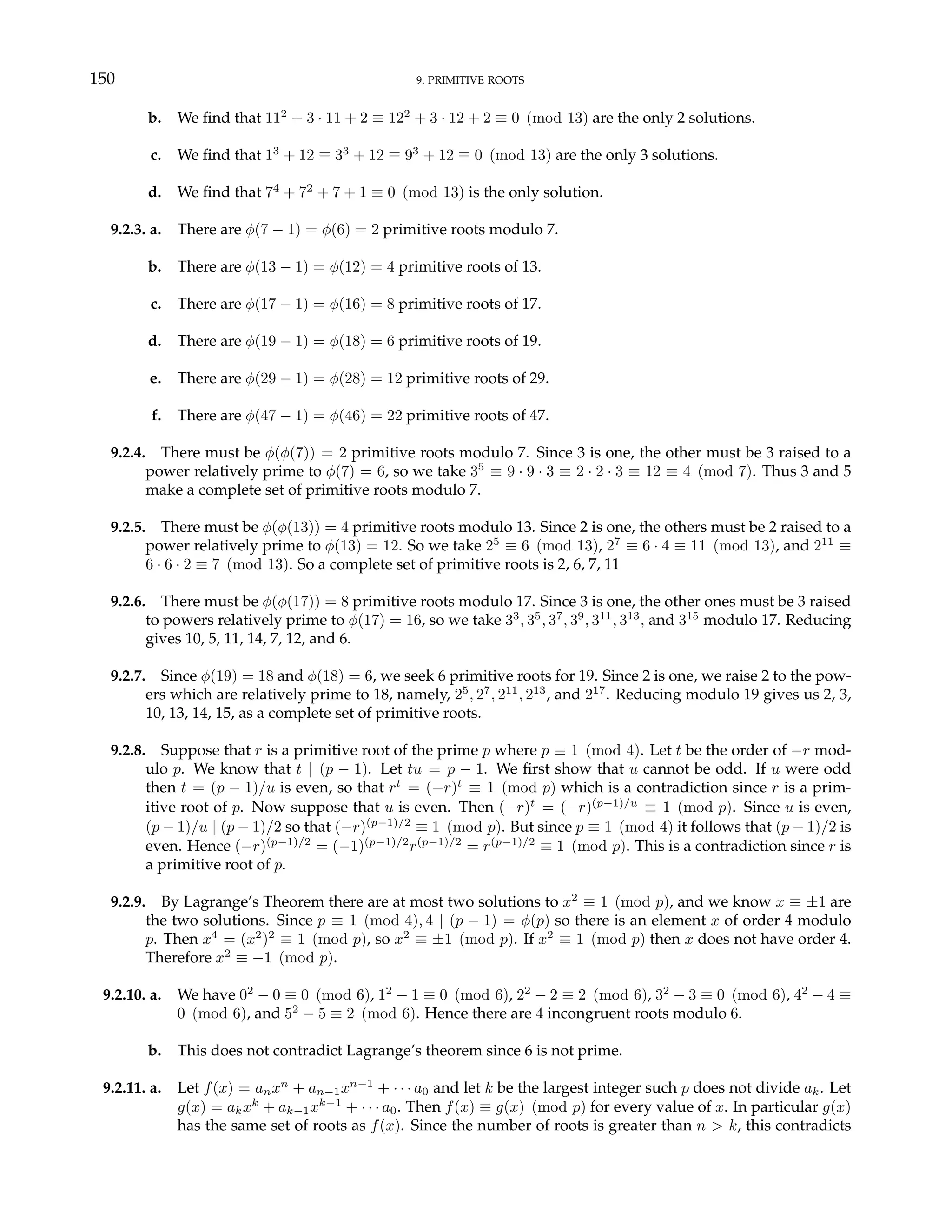 150 9. PRIMITIVE ROOTS
b. We find that 112
+ 3 · 11 + 2 ≡ 122
+ 3 · 12 + 2 ≡ 0 (mod 13) are the only 2 solutions.
c. We find that 13
+ 12 ≡ 33
+ 12 ≡ 93
+ 12 ≡ 0 (mod 13) are the only 3 solutions.
d. We find that 74
+ 72
+ 7 + 1 ≡ 0 (mod 13) is the only solution.
9.2.3. a. There are φ(7 − 1) = φ(6) = 2 primitive roots modulo 7.
b. There are φ(13 − 1) = φ(12) = 4 primitive roots of 13.
c. There are φ(17 − 1) = φ(16) = 8 primitive roots of 17.
d. There are φ(19 − 1) = φ(18) = 6 primitive roots of 19.
e. There are φ(29 − 1) = φ(28) = 12 primitive roots of 29.
f. There are φ(47 − 1) = φ(46) = 22 primitive roots of 47.
9.2.4. There must be φ(φ(7)) = 2 primitive roots modulo 7. Since 3 is one, the other must be 3 raised to a
power relatively prime to φ(7) = 6, so we take 35
≡ 9 · 9 · 3 ≡ 2 · 2 · 3 ≡ 12 ≡ 4 (mod 7). Thus 3 and 5
make a complete set of primitive roots modulo 7.
9.2.5. There must be φ(φ(13)) = 4 primitive roots modulo 13. Since 2 is one, the others must be 2 raised to a
power relatively prime to φ(13) = 12. So we take 25
≡ 6 (mod 13), 27
≡ 6 · 4 ≡ 11 (mod 13), and 211
≡
6 · 6 · 2 ≡ 7 (mod 13). So a complete set of primitive roots is 2, 6, 7, 11
9.2.6. There must be φ(φ(17)) = 8 primitive roots modulo 17. Since 3 is one, the other ones must be 3 raised
to powers relatively prime to φ(17) = 16, so we take 33
, 35
, 37
, 39
, 311
, 313
, and 315
modulo 17. Reducing
gives 10, 5, 11, 14, 7, 12, and 6.
9.2.7. Since φ(19) = 18 and φ(18) = 6, we seek 6 primitive roots for 19. Since 2 is one, we raise 2 to the pow-
ers which are relatively prime to 18, namely, 25
, 27
, 211
, 213
, and 217
. Reducing modulo 19 gives us 2, 3,
10, 13, 14, 15, as a complete set of primitive roots.
9.2.8. Suppose that r is a primitive root of the prime p where p ≡ 1 (mod 4). Let t be the order of −r mod-
ulo p. We know that t | (p − 1). Let tu = p − 1. We first show that u cannot be odd. If u were odd
then t = (p − 1)/u is even, so that rt
= (−r)t
≡ 1 (mod p) which is a contradiction since r is a prim-
itive root of p. Now suppose that u is even. Then (−r)t
= (−r)(p−1)/u
≡ 1 (mod p). Since u is even,
(p − 1)/u | (p − 1)/2 so that (−r)(p−1)/2
≡ 1 (mod p). But since p ≡ 1 (mod 4) it follows that (p − 1)/2 is
even. Hence (−r)(p−1)/2
= (−1)(p−1)/2
r(p−1)/2
= r(p−1)/2
≡ 1 (mod p). This is a contradiction since r is
a primitive root of p.
9.2.9. By Lagrange’s Theorem there are at most two solutions to x2
≡ 1 (mod p), and we know x ≡ ±1 are
the two solutions. Since p ≡ 1 (mod 4), 4 | (p − 1) = φ(p) so there is an element x of order 4 modulo
p. Then x4
= (x2
)2
≡ 1 (mod p), so x2
≡ ±1 (mod p). If x2
≡ 1 (mod p) then x does not have order 4.
Therefore x2
≡ −1 (mod p).
9.2.10. a. We have 02
− 0 ≡ 0 (mod 6), 12
− 1 ≡ 0 (mod 6), 22
− 2 ≡ 2 (mod 6), 32
− 3 ≡ 0 (mod 6), 42
− 4 ≡
0 (mod 6), and 52
− 5 ≡ 2 (mod 6). Hence there are 4 incongruent roots modulo 6.
b. This does not contradict Lagrange’s theorem since 6 is not prime.
9.2.11. a. Let f(x) = anxn
+ an−1xn−1
+ · · · a0 and let k be the largest integer such p does not divide ak. Let
g(x) = akxk
+ ak−1xk−1
+ · · · a0. Then f(x) ≡ g(x) (mod p) for every value of x. In particular g(x)
has the same set of roots as f(x). Since the number of roots is greater than n > k, this contradicts
 