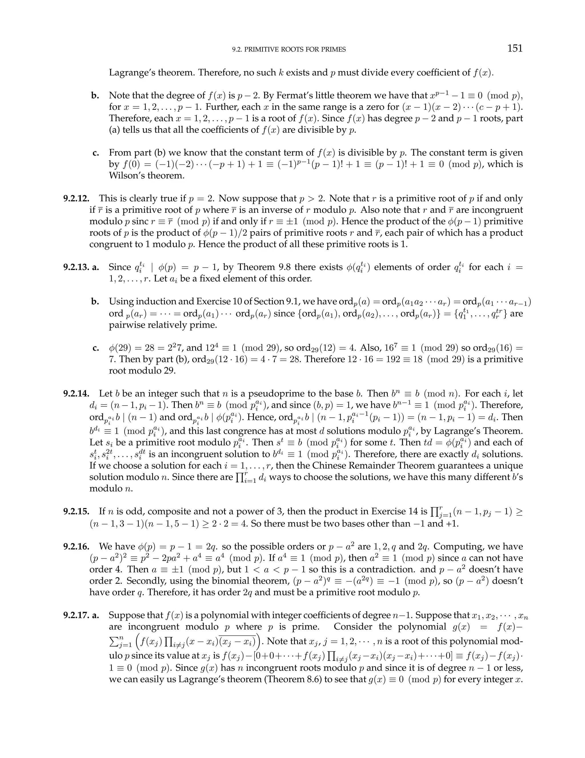 9.2. PRIMITIVE ROOTS FOR PRIMES 151
Lagrange’s theorem. Therefore, no such k exists and p must divide every coefficient of f(x).
b. Note that the degree of f(x) is p − 2. By Fermat’s little theorem we have that xp−1
− 1 ≡ 0 (mod p),
for x = 1, 2, . . . , p − 1. Further, each x in the same range is a zero for (x − 1)(x − 2) · · · (c − p + 1).
Therefore, each x = 1, 2, . . . , p − 1 is a root of f(x). Since f(x) has degree p − 2 and p − 1 roots, part
(a) tells us that all the coefficients of f(x) are divisible by p.
c. From part (b) we know that the constant term of f(x) is divisible by p. The constant term is given
by f(0) = (−1)(−2) · · · (−p + 1) + 1 ≡ (−1)p−1
(p − 1)! + 1 ≡ (p − 1)! + 1 ≡ 0 (mod p), which is
Wilson’s theorem.
9.2.12. This is clearly true if p = 2. Now suppose that p > 2. Note that r is a primitive root of p if and only
if r is a primitive root of p where r is an inverse of r modulo p. Also note that r and r are incongruent
modulo p sinc r ≡ r (mod p) if and only if r ≡ ±1 (mod p). Hence the product of the φ(p − 1) primitive
roots of p is the product of φ(p − 1)/2 pairs of primitive roots r and r, each pair of which has a product
congruent to 1 modulo p. Hence the product of all these primitive roots is 1.
9.2.13. a. Since qti
i | φ(p) = p − 1, by Theorem 9.8 there exists φ(qti
i ) elements of order qti
i for each i =
1, 2, . . . , r. Let ai be a fixed element of this order.
b. Using induction and Exercise 10 of Section 9.1, we have ordp(a) = ordp(a1a2 · · · ar) = ordp(a1 · · · ar−1)
ord p(ar) = · · · = ordp(a1) · · · ordp(ar) since {ordp(a1), ordp(a2), . . . , ordp(ar)} = {qt1
1 , . . . , qtr
r } are
pairwise relatively prime.
c. φ(29) = 28 = 22
7, and 124
≡ 1 (mod 29), so ord29(12) = 4. Also, 167
≡ 1 (mod 29) so ord29(16) =
7. Then by part (b), ord29(12 · 16) = 4 · 7 = 28. Therefore 12 · 16 = 192 ≡ 18 (mod 29) is a primitive
root modulo 29.
9.2.14. Let b be an integer such that n is a pseudoprime to the base b. Then bn
≡ b (mod n). For each i, let
di = (n − 1, pi − 1). Then bn
≡ b (mod pai
i ), and since (b, p) = 1, we have bn−1
≡ 1 (mod pai
i ). Therefore,
ordp
ai
i
b | (n − 1) and ordp
ai
i
b | φ(pai
i ). Hence, ordp
ai
i
b | (n − 1, pai−1
i (pi − 1)) = (n − 1, pi − 1) = di. Then
bdi
≡ 1 (mod pai
i ), and this last congrence has at most d solutions modulo pai
i , by Lagrange’s Theorem.
Let si be a primitive root modulo pai
i . Then st
≡ b (mod pai
i ) for some t. Then td = φ(pai
i ) and each of
st
i, s2t
i , . . . , sdt
i is an incongruent solution to bdi
≡ 1 (mod pai
i ). Therefore, there are exactly di solutions.
If we choose a solution for each i = 1, . . . , r, then the Chinese Remainder Theorem guarantees a unique
solution modulo n. Since there are
Qr
i=1 di ways to choose the solutions, we have this many different b’s
modulo n.
9.2.15. If n is odd, composite and not a power of 3, then the product in Exercise 14 is
Qr
j=1(n − 1, pj − 1) ≥
(n − 1, 3 − 1)(n − 1, 5 − 1) ≥ 2 · 2 = 4. So there must be two bases other than −1 and +1.
9.2.16. We have φ(p) = p − 1 = 2q. so the possible orders or p − a2
are 1, 2, q and 2q. Computing, we have
(p − a2
)2
≡ p2
− 2pa2
+ a4
≡ a4
(mod p). If a4
≡ 1 (mod p), then a2
≡ 1 (mod p) since a can not have
order 4. Then a ≡ ±1 (mod p), but 1 < a < p − 1 so this is a contradiction. and p − a2
doesn’t have
order 2. Secondly, using the binomial theorem, (p − a2
)q
≡ −(a2q
) ≡ −1 (mod p), so (p − a2
) doesn’t
have order q. Therefore, it has order 2q and must be a primitive root modulo p.
9.2.17. a. Suppose that f(x) is a polynomial with integer coefficients of degree n−1. Suppose that x1, x2, · · · , xn
are incongruent modulo p where p is prime. Consider the polynomial g(x) = f(x)−
Pn
j=1
³
f(xj)
Q
i6=j(x − xi)(xj − xi)
´
. Note that xj, j = 1, 2, · · · , n is a root of this polynomial mod-
ulo p since its value at xj is f(xj)−[0+0+· · ·+f(xj)
Q
i6=j(xj −xi)(xj −xi)+· · ·+0] ≡ f(xj)−f(xj)·
1 ≡ 0 (mod p). Since g(x) has n incongruent roots modulo p and since it is of degree n − 1 or less,
we can easily us Lagrange’s theorem (Theorem 8.6) to see that g(x) ≡ 0 (mod p) for every integer x.
 