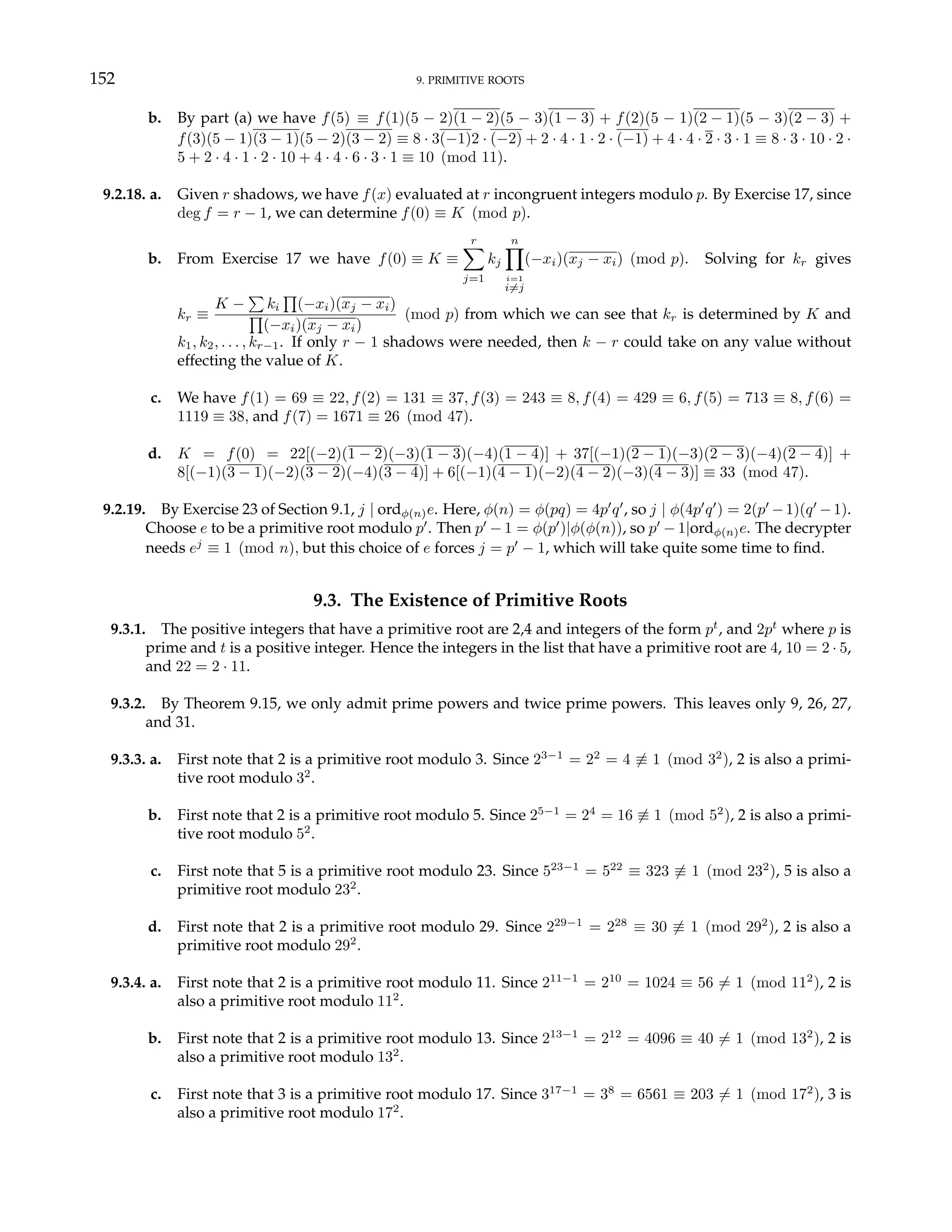 152 9. PRIMITIVE ROOTS
b. By part (a) we have f(5) ≡ f(1)(5 − 2)(1 − 2)(5 − 3)(1 − 3) + f(2)(5 − 1)(2 − 1)(5 − 3)(2 − 3) +
f(3)(5 − 1)(3 − 1)(5 − 2)(3 − 2) ≡ 8 · 3(−1)2 · (−2) + 2 · 4 · 1 · 2 · (−1) + 4 · 4 · 2 · 3 · 1 ≡ 8 · 3 · 10 · 2 ·
5 + 2 · 4 · 1 · 2 · 10 + 4 · 4 · 6 · 3 · 1 ≡ 10 (mod 11).
9.2.18. a. Given r shadows, we have f(x) evaluated at r incongruent integers modulo p. By Exercise 17, since
deg f = r − 1, we can determine f(0) ≡ K (mod p).
b. From Exercise 17 we have f(0) ≡ K ≡
r
X
j=1
kj
n
Y
i=1
i6=j
(−xi)(xj − xi) (mod p). Solving for kr gives
kr ≡
K −
P
ki
Q
(−xi)(xj − xi)
Q
(−xi)(xj − xi)
(mod p) from which we can see that kr is determined by K and
k1, k2, . . . , kr−1. If only r − 1 shadows were needed, then k − r could take on any value without
effecting the value of K.
c. We have f(1) = 69 ≡ 22, f(2) = 131 ≡ 37, f(3) = 243 ≡ 8, f(4) = 429 ≡ 6, f(5) = 713 ≡ 8, f(6) =
1119 ≡ 38, and f(7) = 1671 ≡ 26 (mod 47).
d. K = f(0) = 22[(−2)(1 − 2)(−3)(1 − 3)(−4)(1 − 4)] + 37[(−1)(2 − 1)(−3)(2 − 3)(−4)(2 − 4)] +
8[(−1)(3 − 1)(−2)(3 − 2)(−4)(3 − 4)] + 6[(−1)(4 − 1)(−2)(4 − 2)(−3)(4 − 3)] ≡ 33 (mod 47).
9.2.19. By Exercise 23 of Section 9.1, j | ordφ(n)e. Here, φ(n) = φ(pq) = 4p0
q0
, so j | φ(4p0
q0
) = 2(p0
−1)(q0
−1).
Choose e to be a primitive root modulo p0
. Then p0
− 1 = φ(p0
)|φ(φ(n)), so p0
− 1|ordφ(n)e. The decrypter
needs ej
≡ 1 (mod n), but this choice of e forces j = p0
− 1, which will take quite some time to find.
9.3. The Existence of Primitive Roots
9.3.1. The positive integers that have a primitive root are 2,4 and integers of the form pt
, and 2pt
where p is
prime and t is a positive integer. Hence the integers in the list that have a primitive root are 4, 10 = 2 · 5,
and 22 = 2 · 11.
9.3.2. By Theorem 9.15, we only admit prime powers and twice prime powers. This leaves only 9, 26, 27,
and 31.
9.3.3. a. First note that 2 is a primitive root modulo 3. Since 23−1
= 22
= 4 6≡ 1 (mod 32
), 2 is also a primi-
tive root modulo 32
.
b. First note that 2 is a primitive root modulo 5. Since 25−1
= 24
= 16 6≡ 1 (mod 52
), 2 is also a primi-
tive root modulo 52
.
c. First note that 5 is a primitive root modulo 23. Since 523−1
= 522
≡ 323 6≡ 1 (mod 232
), 5 is also a
primitive root modulo 232
.
d. First note that 2 is a primitive root modulo 29. Since 229−1
= 228
≡ 30 6≡ 1 (mod 292
), 2 is also a
primitive root modulo 292
.
9.3.4. a. First note that 2 is a primitive root modulo 11. Since 211−1
= 210
= 1024 ≡ 56 6= 1 (mod 112
), 2 is
also a primitive root modulo 112
.
b. First note that 2 is a primitive root modulo 13. Since 213−1
= 212
= 4096 ≡ 40 6= 1 (mod 132
), 2 is
also a primitive root modulo 132
.
c. First note that 3 is a primitive root modulo 17. Since 317−1
= 38
= 6561 ≡ 203 6= 1 (mod 172
), 3 is
also a primitive root modulo 172
.
 