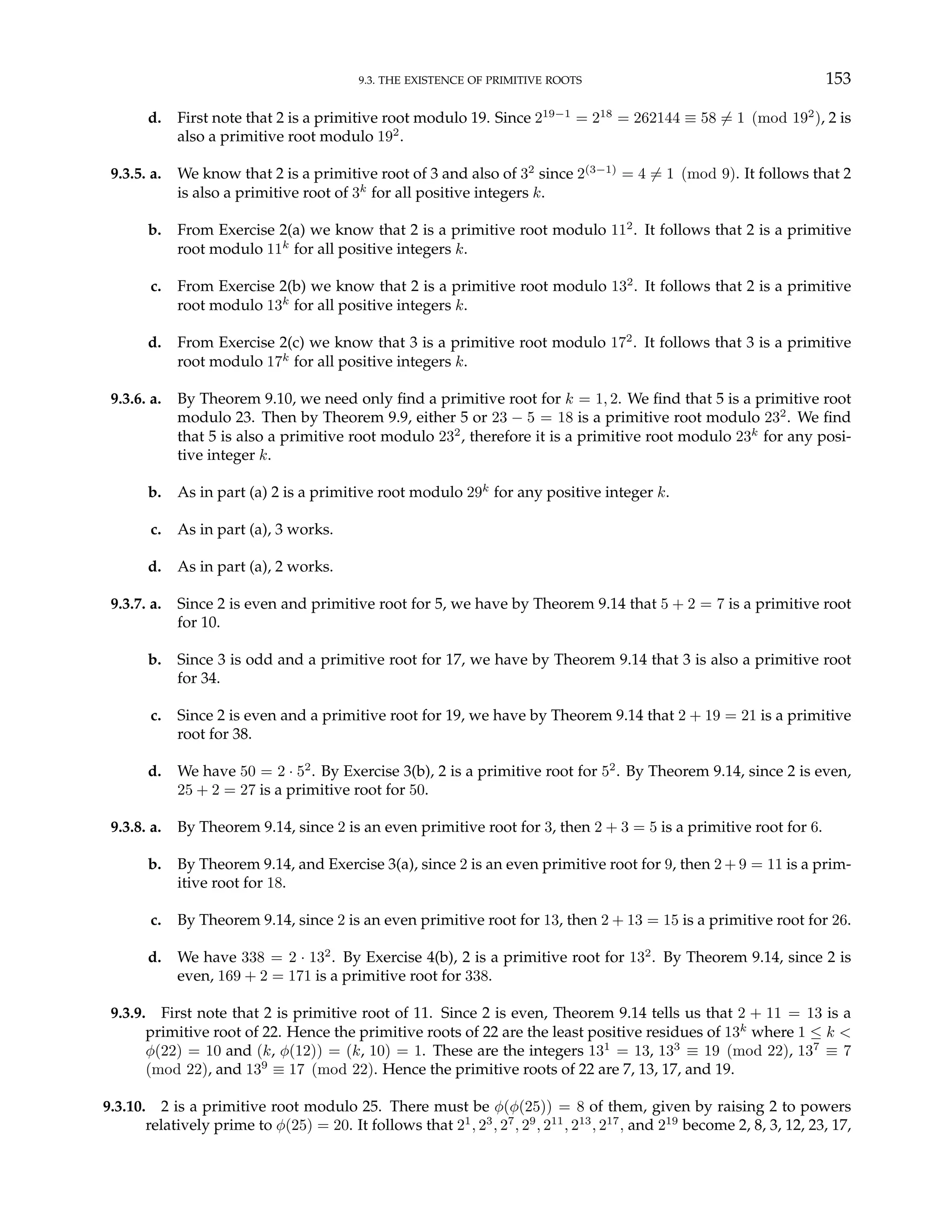 9.3. THE EXISTENCE OF PRIMITIVE ROOTS 153
d. First note that 2 is a primitive root modulo 19. Since 219−1
= 218
= 262144 ≡ 58 6= 1 (mod 192
), 2 is
also a primitive root modulo 192
.
9.3.5. a. We know that 2 is a primitive root of 3 and also of 32
since 2(3−1)
= 4 6= 1 (mod 9). It follows that 2
is also a primitive root of 3k
for all positive integers k.
b. From Exercise 2(a) we know that 2 is a primitive root modulo 112
. It follows that 2 is a primitive
root modulo 11k
for all positive integers k.
c. From Exercise 2(b) we know that 2 is a primitive root modulo 132
. It follows that 2 is a primitive
root modulo 13k
for all positive integers k.
d. From Exercise 2(c) we know that 3 is a primitive root modulo 172
. It follows that 3 is a primitive
root modulo 17k
for all positive integers k.
9.3.6. a. By Theorem 9.10, we need only find a primitive root for k = 1, 2. We find that 5 is a primitive root
modulo 23. Then by Theorem 9.9, either 5 or 23 − 5 = 18 is a primitive root modulo 232
. We find
that 5 is also a primitive root modulo 232
, therefore it is a primitive root modulo 23k
for any posi-
tive integer k.
b. As in part (a) 2 is a primitive root modulo 29k
for any positive integer k.
c. As in part (a), 3 works.
d. As in part (a), 2 works.
9.3.7. a. Since 2 is even and primitive root for 5, we have by Theorem 9.14 that 5 + 2 = 7 is a primitive root
for 10.
b. Since 3 is odd and a primitive root for 17, we have by Theorem 9.14 that 3 is also a primitive root
for 34.
c. Since 2 is even and a primitive root for 19, we have by Theorem 9.14 that 2 + 19 = 21 is a primitive
root for 38.
d. We have 50 = 2 · 52
. By Exercise 3(b), 2 is a primitive root for 52
. By Theorem 9.14, since 2 is even,
25 + 2 = 27 is a primitive root for 50.
9.3.8. a. By Theorem 9.14, since 2 is an even primitive root for 3, then 2 + 3 = 5 is a primitive root for 6.
b. By Theorem 9.14, and Exercise 3(a), since 2 is an even primitive root for 9, then 2 + 9 = 11 is a prim-
itive root for 18.
c. By Theorem 9.14, since 2 is an even primitive root for 13, then 2 + 13 = 15 is a primitive root for 26.
d. We have 338 = 2 · 132
. By Exercise 4(b), 2 is a primitive root for 132
. By Theorem 9.14, since 2 is
even, 169 + 2 = 171 is a primitive root for 338.
9.3.9. First note that 2 is primitive root of 11. Since 2 is even, Theorem 9.14 tells us that 2 + 11 = 13 is a
primitive root of 22. Hence the primitive roots of 22 are the least positive residues of 13k
where 1 ≤ k <
φ(22) = 10 and (k, φ(12)) = (k, 10) = 1. These are the integers 131
= 13, 133
≡ 19 (mod 22), 137
≡ 7
(mod 22), and 139
≡ 17 (mod 22). Hence the primitive roots of 22 are 7, 13, 17, and 19.
9.3.10. 2 is a primitive root modulo 25. There must be φ(φ(25)) = 8 of them, given by raising 2 to powers
relatively prime to φ(25) = 20. It follows that 21
, 23
, 27
, 29
, 211
, 213
, 217
, and 219
become 2, 8, 3, 12, 23, 17,
 