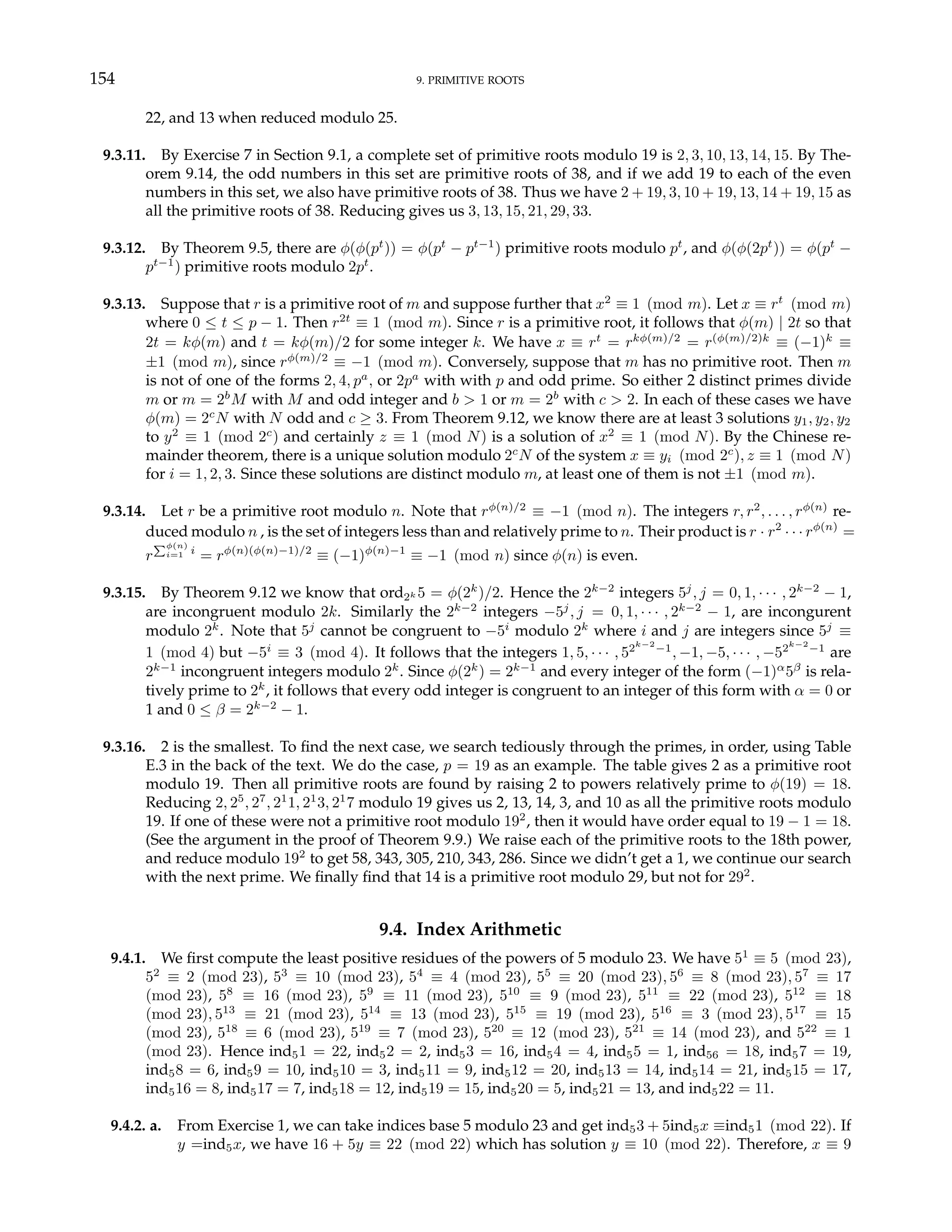 154 9. PRIMITIVE ROOTS
22, and 13 when reduced modulo 25.
9.3.11. By Exercise 7 in Section 9.1, a complete set of primitive roots modulo 19 is 2, 3, 10, 13, 14, 15. By The-
orem 9.14, the odd numbers in this set are primitive roots of 38, and if we add 19 to each of the even
numbers in this set, we also have primitive roots of 38. Thus we have 2 + 19, 3, 10 + 19, 13, 14 + 19, 15 as
all the primitive roots of 38. Reducing gives us 3, 13, 15, 21, 29, 33.
9.3.12. By Theorem 9.5, there are φ(φ(pt
)) = φ(pt
− pt−1
) primitive roots modulo pt
, and φ(φ(2pt
)) = φ(pt
−
pt−1
) primitive roots modulo 2pt
.
9.3.13. Suppose that r is a primitive root of m and suppose further that x2
≡ 1 (mod m). Let x ≡ rt
(mod m)
where 0 ≤ t ≤ p − 1. Then r2t
≡ 1 (mod m). Since r is a primitive root, it follows that φ(m) | 2t so that
2t = kφ(m) and t = kφ(m)/2 for some integer k. We have x ≡ rt
= rkφ(m)/2
= r(φ(m)/2)k
≡ (−1)k
≡
±1 (mod m), since rφ(m)/2
≡ −1 (mod m). Conversely, suppose that m has no primitive root. Then m
is not of one of the forms 2, 4, pa
, or 2pa
with with p and odd prime. So either 2 distinct primes divide
m or m = 2b
M with M and odd integer and b > 1 or m = 2b
with c > 2. In each of these cases we have
φ(m) = 2c
N with N odd and c ≥ 3. From Theorem 9.12, we know there are at least 3 solutions y1, y2, y2
to y2
≡ 1 (mod 2c
) and certainly z ≡ 1 (mod N) is a solution of x2
≡ 1 (mod N). By the Chinese re-
mainder theorem, there is a unique solution modulo 2c
N of the system x ≡ yi (mod 2c
), z ≡ 1 (mod N)
for i = 1, 2, 3. Since these solutions are distinct modulo m, at least one of them is not ±1 (mod m).
9.3.14. Let r be a primitive root modulo n. Note that rφ(n)/2
≡ −1 (mod n). The integers r, r2
, . . . , rφ(n)
re-
duced modulo n , is the set of integers less than and relatively prime to n. Their product is r · r2
· · · rφ(n)
=
r
Pφ(n)
i=1 i
= rφ(n)(φ(n)−1)/2
≡ (−1)φ(n)−1
≡ −1 (mod n) since φ(n) is even.
9.3.15. By Theorem 9.12 we know that ord2k 5 = φ(2k
)/2. Hence the 2k−2
integers 5j
, j = 0, 1, · · · , 2k−2
− 1,
are incongruent modulo 2k. Similarly the 2k−2
integers −5j
, j = 0, 1, · · · , 2k−2
− 1, are incongurent
modulo 2k
. Note that 5j
cannot be congruent to −5i
modulo 2k
where i and j are integers since 5j
≡
1 (mod 4) but −5i
≡ 3 (mod 4). It follows that the integers 1, 5, · · · , 52k−2
−1
, −1, −5, · · · , −52k−2
−1
are
2k−1
incongruent integers modulo 2k
. Since φ(2k
) = 2k−1
and every integer of the form (−1)α
5β
is rela-
tively prime to 2k
, it follows that every odd integer is congruent to an integer of this form with α = 0 or
1 and 0 ≤ β = 2k−2
− 1.
9.3.16. 2 is the smallest. To find the next case, we search tediously through the primes, in order, using Table
E.3 in the back of the text. We do the case, p = 19 as an example. The table gives 2 as a primitive root
modulo 19. Then all primitive roots are found by raising 2 to powers relatively prime to φ(19) = 18.
Reducing 2, 25
, 27
, 21
1, 21
3, 21
7 modulo 19 gives us 2, 13, 14, 3, and 10 as all the primitive roots modulo
19. If one of these were not a primitive root modulo 192
, then it would have order equal to 19 − 1 = 18.
(See the argument in the proof of Theorem 9.9.) We raise each of the primitive roots to the 18th power,
and reduce modulo 192
to get 58, 343, 305, 210, 343, 286. Since we didn’t get a 1, we continue our search
with the next prime. We finally find that 14 is a primitive root modulo 29, but not for 292
.
9.4. Index Arithmetic
9.4.1. We first compute the least positive residues of the powers of 5 modulo 23. We have 51
≡ 5 (mod 23),
52
≡ 2 (mod 23), 53
≡ 10 (mod 23), 54
≡ 4 (mod 23), 55
≡ 20 (mod 23), 56
≡ 8 (mod 23), 57
≡ 17
(mod 23), 58
≡ 16 (mod 23), 59
≡ 11 (mod 23), 510
≡ 9 (mod 23), 511
≡ 22 (mod 23), 512
≡ 18
(mod 23), 513
≡ 21 (mod 23), 514
≡ 13 (mod 23), 515
≡ 19 (mod 23), 516
≡ 3 (mod 23), 517
≡ 15
(mod 23), 518
≡ 6 (mod 23), 519
≡ 7 (mod 23), 520
≡ 12 (mod 23), 521
≡ 14 (mod 23), and 522
≡ 1
(mod 23). Hence ind51 = 22, ind52 = 2, ind53 = 16, ind54 = 4, ind55 = 1, ind56 = 18, ind57 = 19,
ind58 = 6, ind59 = 10, ind510 = 3, ind511 = 9, ind512 = 20, ind513 = 14, ind514 = 21, ind515 = 17,
ind516 = 8, ind517 = 7, ind518 = 12, ind519 = 15, ind520 = 5, ind521 = 13, and ind522 = 11.
9.4.2. a. From Exercise 1, we can take indices base 5 modulo 23 and get ind53 + 5ind5x ≡ind51 (mod 22). If
y =ind5x, we have 16 + 5y ≡ 22 (mod 22) which has solution y ≡ 10 (mod 22). Therefore, x ≡ 9
 