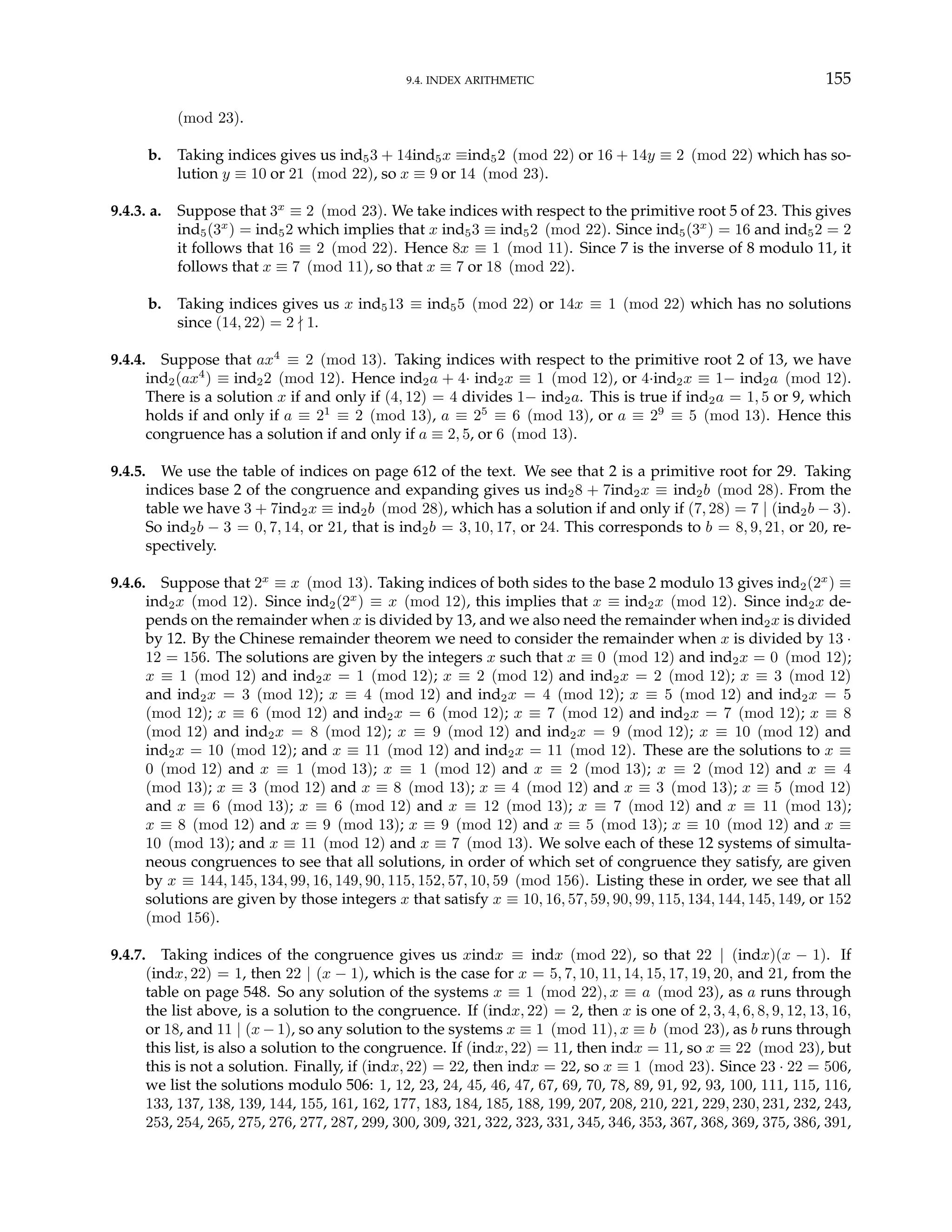 9.4. INDEX ARITHMETIC 155
(mod 23).
b. Taking indices gives us ind53 + 14ind5x ≡ind52 (mod 22) or 16 + 14y ≡ 2 (mod 22) which has so-
lution y ≡ 10 or 21 (mod 22), so x ≡ 9 or 14 (mod 23).
9.4.3. a. Suppose that 3x
≡ 2 (mod 23). We take indices with respect to the primitive root 5 of 23. This gives
ind5(3x
) = ind52 which implies that x ind53 ≡ ind52 (mod 22). Since ind5(3x
) = 16 and ind52 = 2
it follows that 16 ≡ 2 (mod 22). Hence 8x ≡ 1 (mod 11). Since 7 is the inverse of 8 modulo 11, it
follows that x ≡ 7 (mod 11), so that x ≡ 7 or 18 (mod 22).
b. Taking indices gives us x ind513 ≡ ind55 (mod 22) or 14x ≡ 1 (mod 22) which has no solutions
since (14, 22) = 2 - 1.
9.4.4. Suppose that ax4
≡ 2 (mod 13). Taking indices with respect to the primitive root 2 of 13, we have
ind2(ax4
) ≡ ind22 (mod 12). Hence ind2a + 4· ind2x ≡ 1 (mod 12), or 4·ind2x ≡ 1− ind2a (mod 12).
There is a solution x if and only if (4, 12) = 4 divides 1− ind2a. This is true if ind2a = 1, 5 or 9, which
holds if and only if a ≡ 21
≡ 2 (mod 13), a ≡ 25
≡ 6 (mod 13), or a ≡ 29
≡ 5 (mod 13). Hence this
congruence has a solution if and only if a ≡ 2, 5, or 6 (mod 13).
9.4.5. We use the table of indices on page 612 of the text. We see that 2 is a primitive root for 29. Taking
indices base 2 of the congruence and expanding gives us ind28 + 7ind2x ≡ ind2b (mod 28). From the
table we have 3 + 7ind2x ≡ ind2b (mod 28), which has a solution if and only if (7, 28) = 7 | (ind2b − 3).
So ind2b − 3 = 0, 7, 14, or 21, that is ind2b = 3, 10, 17, or 24. This corresponds to b = 8, 9, 21, or 20, re-
spectively.
9.4.6. Suppose that 2x
≡ x (mod 13). Taking indices of both sides to the base 2 modulo 13 gives ind2(2x
) ≡
ind2x (mod 12). Since ind2(2x
) ≡ x (mod 12), this implies that x ≡ ind2x (mod 12). Since ind2x de-
pends on the remainder when x is divided by 13, and we also need the remainder when ind2x is divided
by 12. By the Chinese remainder theorem we need to consider the remainder when x is divided by 13 ·
12 = 156. The solutions are given by the integers x such that x ≡ 0 (mod 12) and ind2x = 0 (mod 12);
x ≡ 1 (mod 12) and ind2x = 1 (mod 12); x ≡ 2 (mod 12) and ind2x = 2 (mod 12); x ≡ 3 (mod 12)
and ind2x = 3 (mod 12); x ≡ 4 (mod 12) and ind2x = 4 (mod 12); x ≡ 5 (mod 12) and ind2x = 5
(mod 12); x ≡ 6 (mod 12) and ind2x = 6 (mod 12); x ≡ 7 (mod 12) and ind2x = 7 (mod 12); x ≡ 8
(mod 12) and ind2x = 8 (mod 12); x ≡ 9 (mod 12) and ind2x = 9 (mod 12); x ≡ 10 (mod 12) and
ind2x = 10 (mod 12); and x ≡ 11 (mod 12) and ind2x = 11 (mod 12). These are the solutions to x ≡
0 (mod 12) and x ≡ 1 (mod 13); x ≡ 1 (mod 12) and x ≡ 2 (mod 13); x ≡ 2 (mod 12) and x ≡ 4
(mod 13); x ≡ 3 (mod 12) and x ≡ 8 (mod 13); x ≡ 4 (mod 12) and x ≡ 3 (mod 13); x ≡ 5 (mod 12)
and x ≡ 6 (mod 13); x ≡ 6 (mod 12) and x ≡ 12 (mod 13); x ≡ 7 (mod 12) and x ≡ 11 (mod 13);
x ≡ 8 (mod 12) and x ≡ 9 (mod 13); x ≡ 9 (mod 12) and x ≡ 5 (mod 13); x ≡ 10 (mod 12) and x ≡
10 (mod 13); and x ≡ 11 (mod 12) and x ≡ 7 (mod 13). We solve each of these 12 systems of simulta-
neous congruences to see that all solutions, in order of which set of congruence they satisfy, are given
by x ≡ 144, 145, 134, 99, 16, 149, 90, 115, 152, 57, 10, 59 (mod 156). Listing these in order, we see that all
solutions are given by those integers x that satisfy x ≡ 10, 16, 57, 59, 90, 99, 115, 134, 144, 145, 149, or 152
(mod 156).
9.4.7. Taking indices of the congruence gives us xindx ≡ indx (mod 22), so that 22 | (indx)(x − 1). If
(indx, 22) = 1, then 22 | (x − 1), which is the case for x = 5, 7, 10, 11, 14, 15, 17, 19, 20, and 21, from the
table on page 548. So any solution of the systems x ≡ 1 (mod 22), x ≡ a (mod 23), as a runs through
the list above, is a solution to the congruence. If (indx, 22) = 2, then x is one of 2, 3, 4, 6, 8, 9, 12, 13, 16,
or 18, and 11 | (x − 1), so any solution to the systems x ≡ 1 (mod 11), x ≡ b (mod 23), as b runs through
this list, is also a solution to the congruence. If (indx, 22) = 11, then indx = 11, so x ≡ 22 (mod 23), but
this is not a solution. Finally, if (indx, 22) = 22, then indx = 22, so x ≡ 1 (mod 23). Since 23 · 22 = 506,
we list the solutions modulo 506: 1, 12, 23, 24, 45, 46, 47, 67, 69, 70, 78, 89, 91, 92, 93, 100, 111, 115, 116,
133, 137, 138, 139, 144, 155, 161, 162, 177, 183, 184, 185, 188, 199, 207, 208, 210, 221, 229, 230, 231, 232, 243,
253, 254, 265, 275, 276, 277, 287, 299, 300, 309, 321, 322, 323, 331, 345, 346, 353, 367, 368, 369, 375, 386, 391,
 