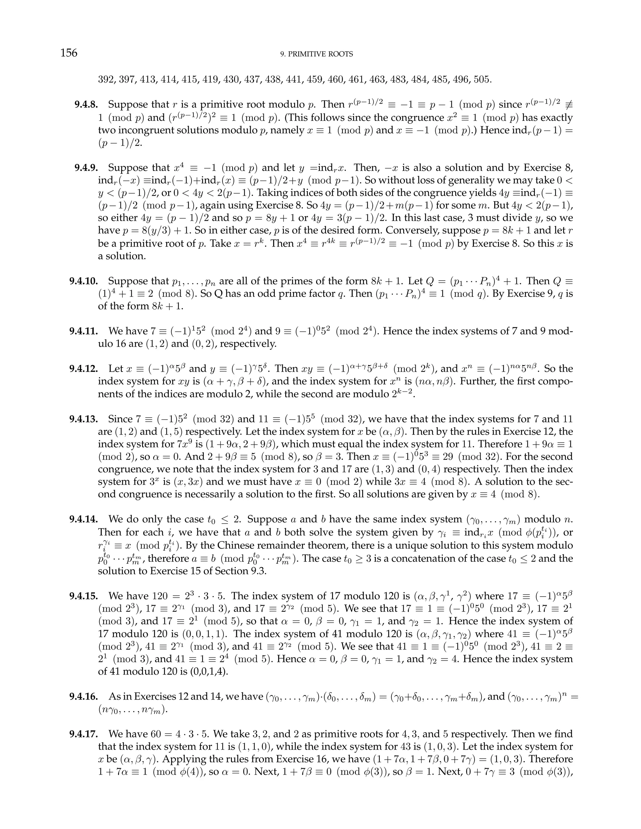 156 9. PRIMITIVE ROOTS
392, 397, 413, 414, 415, 419, 430, 437, 438, 441, 459, 460, 461, 463, 483, 484, 485, 496, 505.
9.4.8. Suppose that r is a primitive root modulo p. Then r(p−1)/2
≡ −1 ≡ p − 1 (mod p) since r(p−1)/2
6≡
1 (mod p) and (r(p−1)/2
)2
≡ 1 (mod p). (This follows since the congruence x2
≡ 1 (mod p) has exactly
two incongruent solutions modulo p, namely x ≡ 1 (mod p) and x ≡ −1 (mod p).) Hence indr(p − 1) =
(p − 1)/2.
9.4.9. Suppose that x4
≡ −1 (mod p) and let y =indrx. Then, −x is also a solution and by Exercise 8,
indr(−x) ≡indr(−1)+indr(x) ≡ (p−1)/2+y (mod p−1). So without loss of generality we may take 0 <
y < (p−1)/2, or 0 < 4y < 2(p−1). Taking indices of both sides of the congruence yields 4y ≡indr(−1) ≡
(p−1)/2 (mod p−1), again using Exercise 8. So 4y = (p−1)/2+m(p−1) for some m. But 4y < 2(p−1),
so either 4y = (p − 1)/2 and so p = 8y + 1 or 4y = 3(p − 1)/2. In this last case, 3 must divide y, so we
have p = 8(y/3) + 1. So in either case, p is of the desired form. Conversely, suppose p = 8k + 1 and let r
be a primitive root of p. Take x = rk
. Then x4
≡ r4k
≡ r(p−1)/2
≡ −1 (mod p) by Exercise 8. So this x is
a solution.
9.4.10. Suppose that p1, . . . , pn are all of the primes of the form 8k + 1. Let Q = (p1 · · · Pn)4
+ 1. Then Q ≡
(1)4
+ 1 ≡ 2 (mod 8). So Q has an odd prime factor q. Then (p1 · · · Pn)4
≡ 1 (mod q). By Exercise 9, q is
of the form 8k + 1.
9.4.11. We have 7 ≡ (−1)1
52
(mod 24
) and 9 ≡ (−1)0
52
(mod 24
). Hence the index systems of 7 and 9 mod-
ulo 16 are (1, 2) and (0, 2), respectively.
9.4.12. Let x ≡ (−1)α
5β
and y ≡ (−1)γ
5δ
. Then xy ≡ (−1)α+γ
5β+δ
(mod 2k
), and xn
≡ (−1)nα
5nβ
. So the
index system for xy is (α + γ, β + δ), and the index system for xn
is (nα, nβ). Further, the first compo-
nents of the indices are modulo 2, while the second are modulo 2k−2
.
9.4.13. Since 7 ≡ (−1)52
(mod 32) and 11 ≡ (−1)55
(mod 32), we have that the index systems for 7 and 11
are (1, 2) and (1, 5) respectively. Let the index system for x be (α, β). Then by the rules in Exercise 12, the
index system for 7x9
is (1 + 9α, 2 + 9β), which must equal the index system for 11. Therefore 1 + 9α ≡ 1
(mod 2), so α = 0. And 2 + 9β ≡ 5 (mod 8), so β = 3. Then x ≡ (−1)0
53
≡ 29 (mod 32). For the second
congruence, we note that the index system for 3 and 17 are (1, 3) and (0, 4) respectively. Then the index
system for 3x
is (x, 3x) and we must have x ≡ 0 (mod 2) while 3x ≡ 4 (mod 8). A solution to the sec-
ond congruence is necessarily a solution to the first. So all solutions are given by x ≡ 4 (mod 8).
9.4.14. We do only the case t0 ≤ 2. Suppose a and b have the same index system (γ0, . . . , γm) modulo n.
Then for each i, we have that a and b both solve the system given by γi ≡ indri x (mod φ(pti
i )), or
rγi
i ≡ x (mod pti
i ). By the Chinese remainder theorem, there is a unique solution to this system modulo
pt0
0 · · · ptm
m , therefore a ≡ b (mod pt0
0 · · · ptm
m ). The case t0 ≥ 3 is a concatenation of the case t0 ≤ 2 and the
solution to Exercise 15 of Section 9.3.
9.4.15. We have 120 = 23
· 3 · 5. The index system of 17 modulo 120 is (α, β, γ1
, γ2
) where 17 ≡ (−1)α
5β
(mod 23
), 17 ≡ 2γ1
(mod 3), and 17 ≡ 2γ2
(mod 5). We see that 17 ≡ 1 ≡ (−1)0
50
(mod 23
), 17 ≡ 21
(mod 3), and 17 ≡ 21
(mod 5), so that α = 0, β = 0, γ1 = 1, and γ2 = 1. Hence the index system of
17 modulo 120 is (0, 0, 1, 1). The index system of 41 modulo 120 is (α, β, γ1, γ2) where 41 ≡ (−1)α
5β
(mod 23
), 41 ≡ 2γ1
(mod 3), and 41 ≡ 2γ2
(mod 5). We see that 41 ≡ 1 ≡ (−1)0
50
(mod 23
), 41 ≡ 2 ≡
21
(mod 3), and 41 ≡ 1 ≡ 24
(mod 5). Hence α = 0, β = 0, γ1 = 1, and γ2 = 4. Hence the index system
of 41 modulo 120 is (0,0,1,4).
9.4.16. As in Exercises 12 and 14, we have (γ0, . . . , γm)·(δ0, . . . , δm) = (γ0+δ0, . . . , γm+δm), and (γ0, . . . , γm)n
=
(nγ0, . . . , nγm).
9.4.17. We have 60 = 4 · 3 · 5. We take 3, 2, and 2 as primitive roots for 4, 3, and 5 respectively. Then we find
that the index system for 11 is (1, 1, 0), while the index system for 43 is (1, 0, 3). Let the index system for
x be (α, β, γ). Applying the rules from Exercise 16, we have (1 + 7α, 1 + 7β, 0 + 7γ) = (1, 0, 3). Therefore
1 + 7α ≡ 1 (mod φ(4)), so α = 0. Next, 1 + 7β ≡ 0 (mod φ(3)), so β = 1. Next, 0 + 7γ ≡ 3 (mod φ(3)),
 