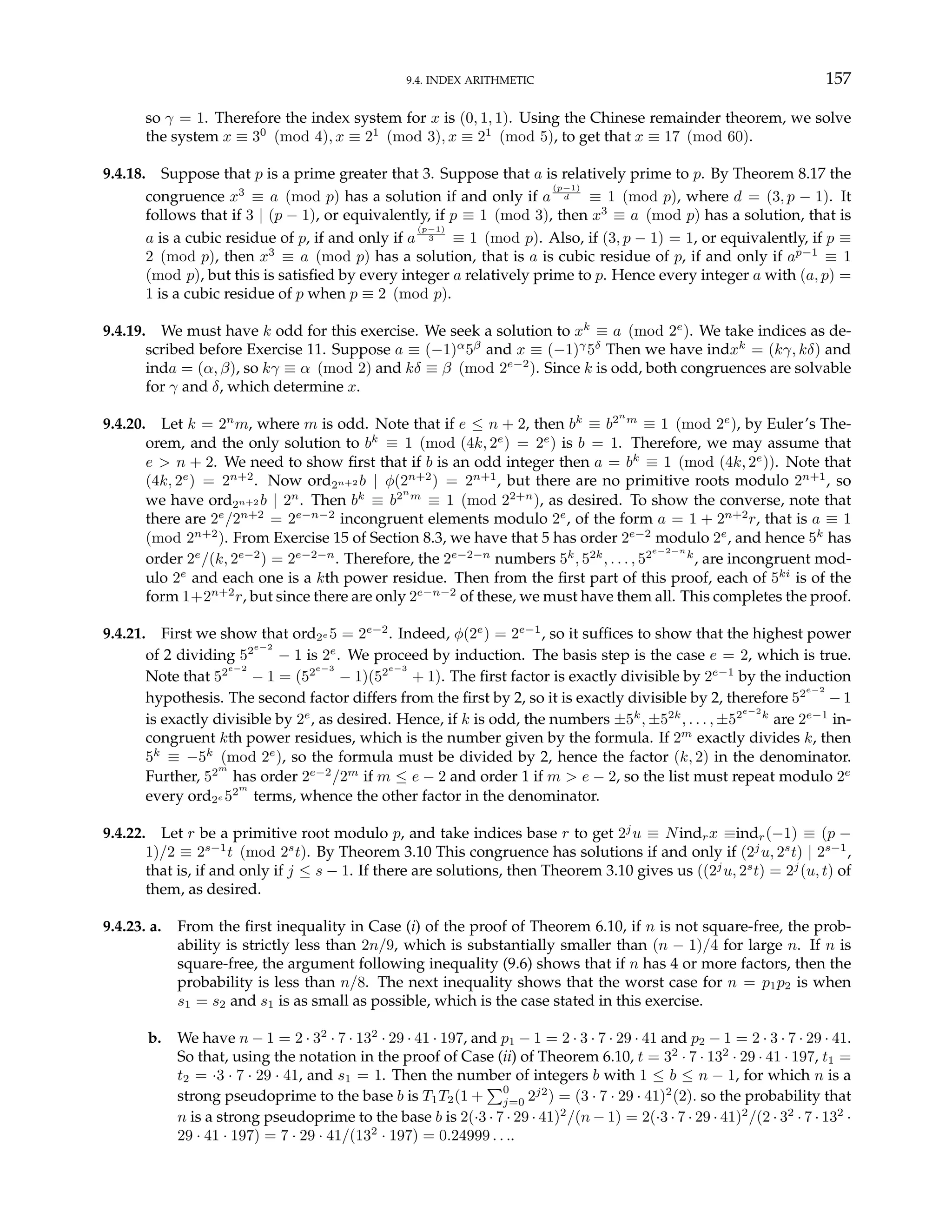 9.4. INDEX ARITHMETIC 157
so γ = 1. Therefore the index system for x is (0, 1, 1). Using the Chinese remainder theorem, we solve
the system x ≡ 30
(mod 4), x ≡ 21
(mod 3), x ≡ 21
(mod 5), to get that x ≡ 17 (mod 60).
9.4.18. Suppose that p is a prime greater that 3. Suppose that a is relatively prime to p. By Theorem 8.17 the
congruence x3
≡ a (mod p) has a solution if and only if a
(p−1)
d ≡ 1 (mod p), where d = (3, p − 1). It
follows that if 3 | (p − 1), or equivalently, if p ≡ 1 (mod 3), then x3
≡ a (mod p) has a solution, that is
a is a cubic residue of p, if and only if a
(p−1)
3 ≡ 1 (mod p). Also, if (3, p − 1) = 1, or equivalently, if p ≡
2 (mod p), then x3
≡ a (mod p) has a solution, that is a is cubic residue of p, if and only if ap−1
≡ 1
(mod p), but this is satisfied by every integer a relatively prime to p. Hence every integer a with (a, p) =
1 is a cubic residue of p when p ≡ 2 (mod p).
9.4.19. We must have k odd for this exercise. We seek a solution to xk
≡ a (mod 2e
). We take indices as de-
scribed before Exercise 11. Suppose a ≡ (−1)α
5β
and x ≡ (−1)γ
5δ
Then we have indxk
= (kγ, kδ) and
inda = (α, β), so kγ ≡ α (mod 2) and kδ ≡ β (mod 2e−2
). Since k is odd, both congruences are solvable
for γ and δ, which determine x.
9.4.20. Let k = 2n
m, where m is odd. Note that if e ≤ n + 2, then bk
≡ b2n
m
≡ 1 (mod 2e
), by Euler’s The-
orem, and the only solution to bk
≡ 1 (mod (4k, 2e
) = 2e
) is b = 1. Therefore, we may assume that
e > n + 2. We need to show first that if b is an odd integer then a = bk
≡ 1 (mod (4k, 2e
)). Note that
(4k, 2e
) = 2n+2
. Now ord2n+2 b | φ(2n+2
) = 2n+1
, but there are no primitive roots modulo 2n+1
, so
we have ord2n+2 b | 2n
. Then bk
≡ b2n
m
≡ 1 (mod 22+n
), as desired. To show the converse, note that
there are 2e
/2n+2
= 2e−n−2
incongruent elements modulo 2e
, of the form a = 1 + 2n+2
r, that is a ≡ 1
(mod 2n+2
). From Exercise 15 of Section 8.3, we have that 5 has order 2e−2
modulo 2e
, and hence 5k
has
order 2e
/(k, 2e−2
) = 2e−2−n
. Therefore, the 2e−2−n
numbers 5k
, 52k
, . . . , 52e−2−n
k
, are incongruent mod-
ulo 2e
and each one is a kth power residue. Then from the first part of this proof, each of 5ki
is of the
form 1+2n+2
r, but since there are only 2e−n−2
of these, we must have them all. This completes the proof.
9.4.21. First we show that ord2e 5 = 2e−2
. Indeed, φ(2e
) = 2e−1
, so it suffices to show that the highest power
of 2 dividing 52e−2
− 1 is 2e
. We proceed by induction. The basis step is the case e = 2, which is true.
Note that 52e−2
− 1 = (52e−3
− 1)(52e−3
+ 1). The first factor is exactly divisible by 2e−1
by the induction
hypothesis. The second factor differs from the first by 2, so it is exactly divisible by 2, therefore 52e−2
− 1
is exactly divisible by 2e
, as desired. Hence, if k is odd, the numbers ±5k
, ±52k
, . . . , ±52e−2
k
are 2e−1
in-
congruent kth power residues, which is the number given by the formula. If 2m
exactly divides k, then
5k
≡ −5k
(mod 2e
), so the formula must be divided by 2, hence the factor (k, 2) in the denominator.
Further, 52m
has order 2e−2
/2m
if m ≤ e − 2 and order 1 if m > e − 2, so the list must repeat modulo 2e
every ord2e 52m
terms, whence the other factor in the denominator.
9.4.22. Let r be a primitive root modulo p, and take indices base r to get 2j
u ≡ Nindrx ≡indr(−1) ≡ (p −
1)/2 ≡ 2s−1
t (mod 2s
t). By Theorem 3.10 This congruence has solutions if and only if (2j
u, 2s
t) | 2s−1
,
that is, if and only if j ≤ s − 1. If there are solutions, then Theorem 3.10 gives us ((2j
u, 2s
t) = 2j
(u, t) of
them, as desired.
9.4.23. a. From the first inequality in Case (i) of the proof of Theorem 6.10, if n is not square-free, the prob-
ability is strictly less than 2n/9, which is substantially smaller than (n − 1)/4 for large n. If n is
square-free, the argument following inequality (9.6) shows that if n has 4 or more factors, then the
probability is less than n/8. The next inequality shows that the worst case for n = p1p2 is when
s1 = s2 and s1 is as small as possible, which is the case stated in this exercise.
b. We have n − 1 = 2 · 32
· 7 · 132
· 29 · 41 · 197, and p1 − 1 = 2 · 3 · 7 · 29 · 41 and p2 − 1 = 2 · 3 · 7 · 29 · 41.
So that, using the notation in the proof of Case (ii) of Theorem 6.10, t = 32
· 7 · 132
· 29 · 41 · 197, t1 =
t2 = ·3 · 7 · 29 · 41, and s1 = 1. Then the number of integers b with 1 ≤ b ≤ n − 1, for which n is a
strong pseudoprime to the base b is T1T2(1 +
P0
j=0 2j2
) = (3 · 7 · 29 · 41)2
(2). so the probability that
n is a strong pseudoprime to the base b is 2(·3 · 7 · 29 · 41)2
/(n − 1) = 2(·3 · 7 · 29 · 41)2
/(2 · 32
· 7 · 132
·
29 · 41 · 197) = 7 · 29 · 41/(132
· 197) = 0.24999 . . ..
 