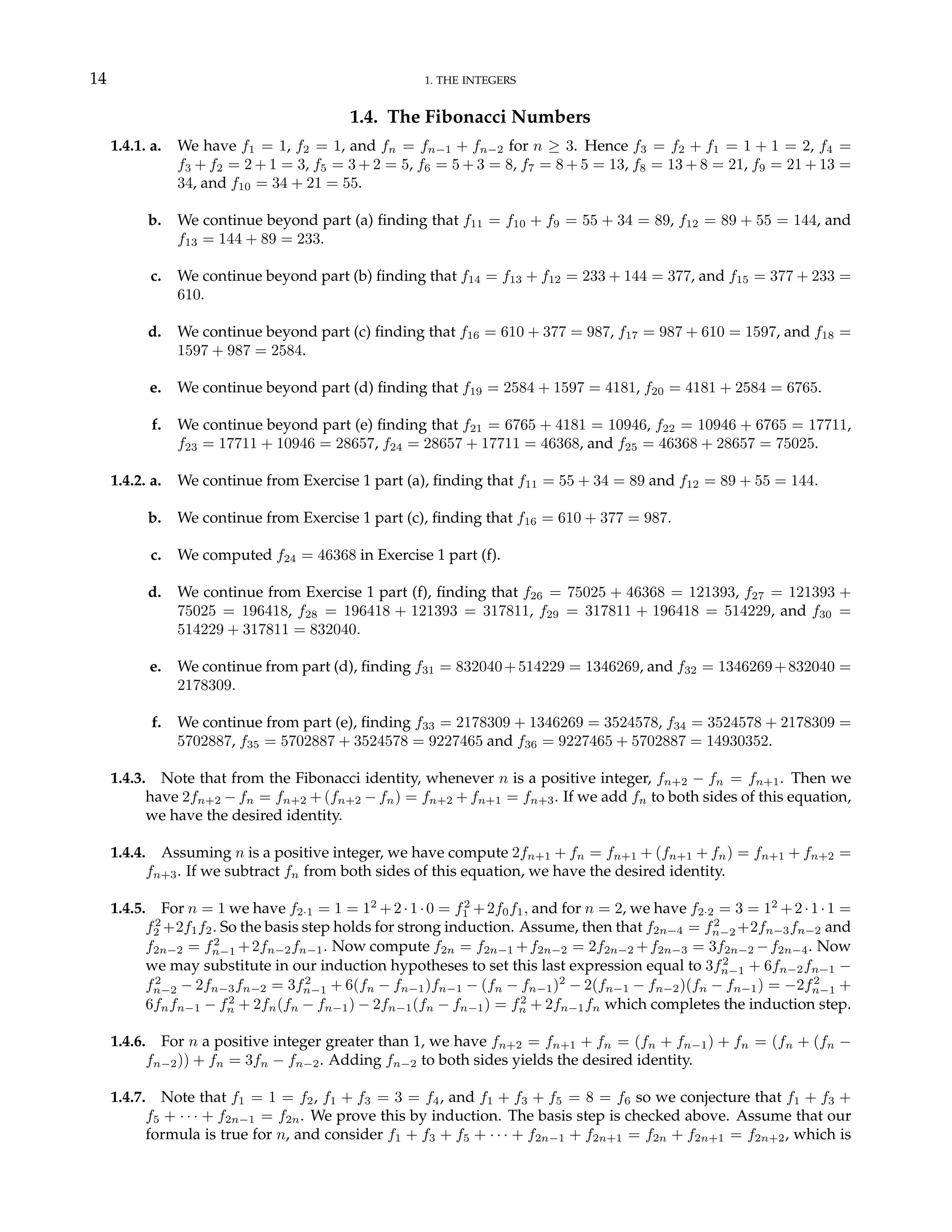 14 1. THE INTEGERS
1.4. The Fibonacci Numbers
1.4.1. a. We have f1 = 1, f2 = 1, and fn = fn−1 + fn−2 for n ≥ 3. Hence f3 = f2 + f1 = 1 + 1 = 2, f4 =
f3 + f2 = 2 + 1 = 3, f5 = 3 + 2 = 5, f6 = 5 + 3 = 8, f7 = 8 + 5 = 13, f8 = 13 + 8 = 21, f9 = 21 + 13 =
34, and f10 = 34 + 21 = 55.
b. We continue beyond part (a) finding that f11 = f10 + f9 = 55 + 34 = 89, f12 = 89 + 55 = 144, and
f13 = 144 + 89 = 233.
c. We continue beyond part (b) finding that f14 = f13 + f12 = 233 + 144 = 377, and f15 = 377 + 233 =
610.
d. We continue beyond part (c) finding that f16 = 610 + 377 = 987, f17 = 987 + 610 = 1597, and f18 =
1597 + 987 = 2584.
e. We continue beyond part (d) finding that f19 = 2584 + 1597 = 4181, f20 = 4181 + 2584 = 6765.
f. We continue beyond part (e) finding that f21 = 6765 + 4181 = 10946, f22 = 10946 + 6765 = 17711,
f23 = 17711 + 10946 = 28657, f24 = 28657 + 17711 = 46368, and f25 = 46368 + 28657 = 75025.
1.4.2. a. We continue from Exercise 1 part (a), finding that f11 = 55 + 34 = 89 and f12 = 89 + 55 = 144.
b. We continue from Exercise 1 part (c), finding that f16 = 610 + 377 = 987.
c. We computed f24 = 46368 in Exercise 1 part (f).
d. We continue from Exercise 1 part (f), finding that f26 = 75025 + 46368 = 121393, f27 = 121393 +
75025 = 196418, f28 = 196418 + 121393 = 317811, f29 = 317811 + 196418 = 514229, and f30 =
514229 + 317811 = 832040.
e. We continue from part (d), finding f31 = 832040+514229 = 1346269, and f32 = 1346269+832040 =
2178309.
f. We continue from part (e), finding f33 = 2178309 + 1346269 = 3524578, f34 = 3524578 + 2178309 =
5702887, f35 = 5702887 + 3524578 = 9227465 and f36 = 9227465 + 5702887 = 14930352.
1.4.3. Note that from the Fibonacci identity, whenever n is a positive integer, fn+2 − fn = fn+1. Then we
have 2fn+2 − fn = fn+2 + (fn+2 − fn) = fn+2 + fn+1 = fn+3. If we add fn to both sides of this equation,
we have the desired identity.
1.4.4. Assuming n is a positive integer, we have compute 2fn+1 + fn = fn+1 + (fn+1 + fn) = fn+1 + fn+2 =
fn+3. If we subtract fn from both sides of this equation, we have the desired identity.
1.4.5. For n = 1 we have f2·1 = 1 = 12
+2·1·0 = f2
1 +2f0f1, and for n = 2, we have f2·2 = 3 = 12
+2·1·1 =
f2
2 +2f1f2. So the basis step holds for strong induction. Assume, then that f2n−4 = f2
n−2 +2fn−3fn−2 and
f2n−2 = f2
n−1 +2fn−2fn−1. Now compute f2n = f2n−1 +f2n−2 = 2f2n−2 +f2n−3 = 3f2n−2 −f2n−4. Now
we may substitute in our induction hypotheses to set this last expression equal to 3f2
n−1 + 6fn−2fn−1 −
f2
n−2 − 2fn−3fn−2 = 3f2
n−1 + 6(fn − fn−1)fn−1 − (fn − fn−1)2
− 2(fn−1 − fn−2)(fn − fn−1) = −2f2
n−1 +
6fnfn−1 − f2
n + 2fn(fn − fn−1) − 2fn−1(fn − fn−1) = f2
n + 2fn−1fn which completes the induction step.
1.4.6. For n a positive integer greater than 1, we have fn+2 = fn+1 + fn = (fn + fn−1) + fn = (fn + (fn −
fn−2)) + fn = 3fn − fn−2. Adding fn−2 to both sides yields the desired identity.
1.4.7. Note that f1 = 1 = f2, f1 + f3 = 3 = f4, and f1 + f3 + f5 = 8 = f6 so we conjecture that f1 + f3 +
f5 + · · · + f2n−1 = f2n. We prove this by induction. The basis step is checked above. Assume that our
formula is true for n, and consider f1 + f3 + f5 + · · · + f2n−1 + f2n+1 = f2n + f2n+1 = f2n+2, which is
 