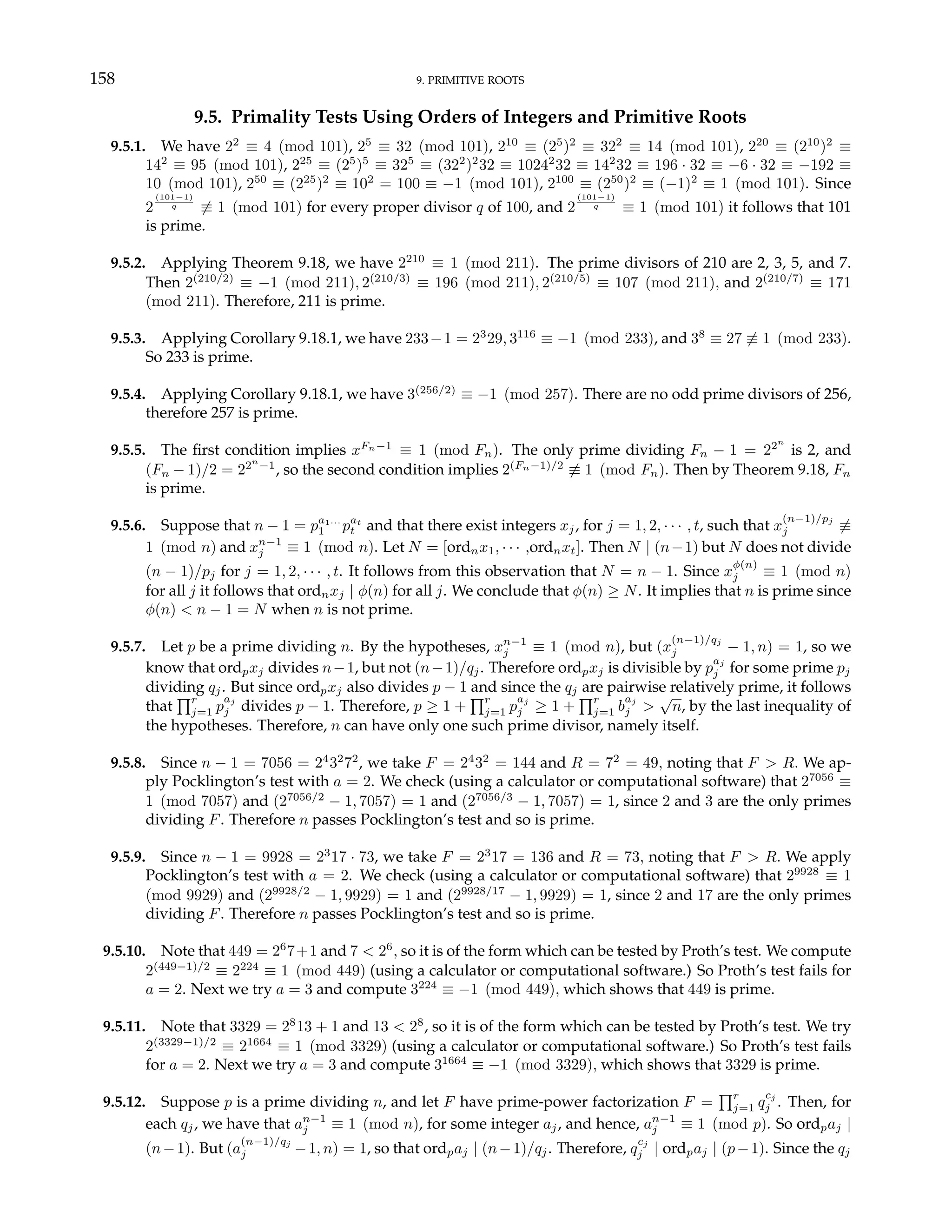 158 9. PRIMITIVE ROOTS
9.5. Primality Tests Using Orders of Integers and Primitive Roots
9.5.1. We have 22
≡ 4 (mod 101), 25
≡ 32 (mod 101), 210
≡ (25
)2
≡ 322
≡ 14 (mod 101), 220
≡ (210
)2
≡
142
≡ 95 (mod 101), 225
≡ (25
)5
≡ 325
≡ (322
)2
32 ≡ 10242
32 ≡ 142
32 ≡ 196 · 32 ≡ −6 · 32 ≡ −192 ≡
10 (mod 101), 250
≡ (225
)2
≡ 102
= 100 ≡ −1 (mod 101), 2100
≡ (250
)2
≡ (−1)2
≡ 1 (mod 101). Since
2
(101−1)
q 6≡ 1 (mod 101) for every proper divisor q of 100, and 2
(101−1)
q ≡ 1 (mod 101) it follows that 101
is prime.
9.5.2. Applying Theorem 9.18, we have 2210
≡ 1 (mod 211). The prime divisors of 210 are 2, 3, 5, and 7.
Then 2(210/2)
≡ −1 (mod 211), 2(210/3)
≡ 196 (mod 211), 2(210/5)
≡ 107 (mod 211), and 2(210/7)
≡ 171
(mod 211). Therefore, 211 is prime.
9.5.3. Applying Corollary 9.18.1, we have 233−1 = 23
29, 3116
≡ −1 (mod 233), and 38
≡ 27 6≡ 1 (mod 233).
So 233 is prime.
9.5.4. Applying Corollary 9.18.1, we have 3(256/2)
≡ −1 (mod 257). There are no odd prime divisors of 256,
therefore 257 is prime.
9.5.5. The first condition implies xFn−1
≡ 1 (mod Fn). The only prime dividing Fn − 1 = 22n
is 2, and
(Fn − 1)/2 = 22n
−1
, so the second condition implies 2(Fn−1)/2
6≡ 1 (mod Fn). Then by Theorem 9.18, Fn
is prime.
9.5.6. Suppose that n − 1 = pa1···
1 pat
t and that there exist integers xj, for j = 1, 2, · · · , t, such that x
(n−1)/pj
j 6≡
1 (mod n) and xn−1
j ≡ 1 (mod n). Let N = [ordnx1, · · · ,ordnxt]. Then N | (n−1) but N does not divide
(n − 1)/pj for j = 1, 2, · · · , t. It follows from this observation that N = n − 1. Since x
φ(n)
j ≡ 1 (mod n)
for all j it follows that ordnxj | φ(n) for all j. We conclude that φ(n) ≥ N. It implies that n is prime since
φ(n) < n − 1 = N when n is not prime.
9.5.7. Let p be a prime dividing n. By the hypotheses, xn−1
j ≡ 1 (mod n), but (x
(n−1)/qj
j − 1, n) = 1, so we
know that ordpxj divides n−1, but not (n−1)/qj. Therefore ordpxj is divisible by p
aj
j for some prime pj
dividing qj. But since ordpxj also divides p − 1 and since the qj are pairwise relatively prime, it follows
that
Qr
j=1 p
aj
j divides p − 1. Therefore, p ≥ 1 +
Qr
j=1 p
aj
j ≥ 1 +
Qr
j=1 b
aj
j >
√
n, by the last inequality of
the hypotheses. Therefore, n can have only one such prime divisor, namely itself.
9.5.8. Since n − 1 = 7056 = 24
32
72
, we take F = 24
32
= 144 and R = 72
= 49, noting that F > R. We ap-
ply Pocklington’s test with a = 2. We check (using a calculator or computational software) that 27056
≡
1 (mod 7057) and (27056/2
− 1, 7057) = 1 and (27056/3
− 1, 7057) = 1, since 2 and 3 are the only primes
dividing F. Therefore n passes Pocklington’s test and so is prime.
9.5.9. Since n − 1 = 9928 = 23
17 · 73, we take F = 23
17 = 136 and R = 73, noting that F > R. We apply
Pocklington’s test with a = 2. We check (using a calculator or computational software) that 29928
≡ 1
(mod 9929) and (29928/2
− 1, 9929) = 1 and (29928/17
− 1, 9929) = 1, since 2 and 17 are the only primes
dividing F. Therefore n passes Pocklington’s test and so is prime.
9.5.10. Note that 449 = 26
7+1 and 7 < 26
, so it is of the form which can be tested by Proth’s test. We compute
2(449−1)/2
≡ 2224
≡ 1 (mod 449) (using a calculator or computational software.) So Proth’s test fails for
a = 2. Next we try a = 3 and compute 3224
≡ −1 (mod 449), which shows that 449 is prime.
9.5.11. Note that 3329 = 28
13 + 1 and 13 < 28
, so it is of the form which can be tested by Proth’s test. We try
2(3329−1)/2
≡ 21664
≡ 1 (mod 3329) (using a calculator or computational software.) So Proth’s test fails
for a = 2. Next we try a = 3 and compute 31664
≡ −1 (mod 3329), which shows that 3329 is prime.
9.5.12. Suppose p is a prime dividing n, and let F have prime-power factorization F =
Qr
j=1 q
cj
j . Then, for
each qj, we have that an−1
j ≡ 1 (mod n), for some integer aj, and hence, an−1
j ≡ 1 (mod p). So ordpaj |
(n−1). But (a
(n−1)/qj
j −1, n) = 1, so that ordpaj | (n−1)/qj. Therefore, q
cj
j | ordpaj | (p−1). Since the qj
 