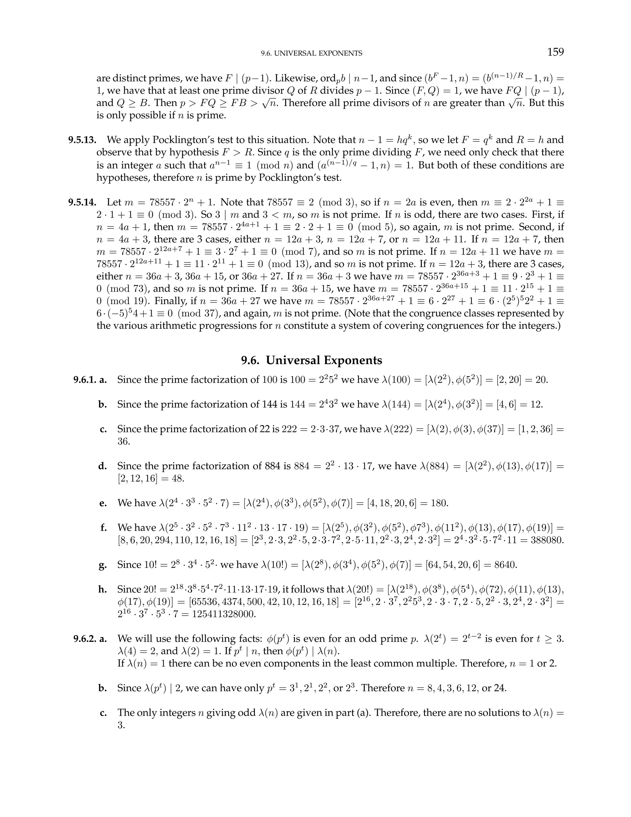 9.6. UNIVERSAL EXPONENTS 159
are distinct primes, we have F | (p−1). Likewise, ordpb | n−1, and since (bF
−1, n) = (b(n−1)/R
−1, n) =
1, we have that at least one prime divisor Q of R divides p − 1. Since (F, Q) = 1, we have FQ | (p − 1),
and Q ≥ B. Then p > FQ ≥ FB >
√
n. Therefore all prime divisors of n are greater than
√
n. But this
is only possible if n is prime.
9.5.13. We apply Pocklington’s test to this situation. Note that n − 1 = hqk
, so we let F = qk
and R = h and
observe that by hypothesis F > R. Since q is the only prime dividing F, we need only check that there
is an integer a such that an−1
≡ 1 (mod n) and (a(n−1)/q
− 1, n) = 1. But both of these conditions are
hypotheses, therefore n is prime by Pocklington’s test.
9.5.14. Let m = 78557 · 2n
+ 1. Note that 78557 ≡ 2 (mod 3), so if n = 2a is even, then m ≡ 2 · 22a
+ 1 ≡
2 · 1 + 1 ≡ 0 (mod 3). So 3 | m and 3 < m, so m is not prime. If n is odd, there are two cases. First, if
n = 4a + 1, then m = 78557 · 24a+1
+ 1 ≡ 2 · 2 + 1 ≡ 0 (mod 5), so again, m is not prime. Second, if
n = 4a + 3, there are 3 cases, either n = 12a + 3, n = 12a + 7, or n = 12a + 11. If n = 12a + 7, then
m = 78557 · 212a+7
+ 1 ≡ 3 · 27
+ 1 ≡ 0 (mod 7), and so m is not prime. If n = 12a + 11 we have m =
78557 · 212a+11
+ 1 ≡ 11 · 211
+ 1 ≡ 0 (mod 13), and so m is not prime. If n = 12a + 3, there are 3 cases,
either n = 36a + 3, 36a + 15, or 36a + 27. If n = 36a + 3 we have m = 78557 · 236a+3
+ 1 ≡ 9 · 23
+ 1 ≡
0 (mod 73), and so m is not prime. If n = 36a + 15, we have m = 78557 · 236a+15
+ 1 ≡ 11 · 215
+ 1 ≡
0 (mod 19). Finally, if n = 36a + 27 we have m = 78557 · 236a+27
+ 1 ≡ 6 · 227
+ 1 ≡ 6 · (25
)5
22
+ 1 ≡
6·(−5)5
4+1 ≡ 0 (mod 37), and again, m is not prime. (Note that the congruence classes represented by
the various arithmetic progressions for n constitute a system of covering congruences for the integers.)
9.6. Universal Exponents
9.6.1. a. Since the prime factorization of 100 is 100 = 22
52
we have λ(100) = [λ(22
), φ(52
)] = [2, 20] = 20.
b. Since the prime factorization of 144 is 144 = 24
32
we have λ(144) = [λ(24
), φ(32
)] = [4, 6] = 12.
c. Since the prime factorization of 22 is 222 = 2·3·37, we have λ(222) = [λ(2), φ(3), φ(37)] = [1, 2, 36] =
36.
d. Since the prime factorization of 884 is 884 = 22
· 13 · 17, we have λ(884) = [λ(22
), φ(13), φ(17)] =
[2, 12, 16] = 48.
e. We have λ(24
· 33
· 52
· 7) = [λ(24
), φ(33
), φ(52
), φ(7)] = [4, 18, 20, 6] = 180.
f. We have λ(25
· 32
· 52
· 73
· 112
· 13 · 17 · 19) = [λ(25
), φ(32
), φ(52
), φ73
), φ(112
), φ(13), φ(17), φ(19)] =
[8, 6, 20, 294, 110, 12, 16, 18] = [23
, 2·3, 22
·5, 2·3·72
, 2·5·11, 22
·3, 24
, 2·32
] = 24
·32
·5·72
·11 = 388080.
g. Since 10! = 28
· 34
· 52
· we have λ(10!) = [λ(28
), φ(34
), φ(52
), φ(7)] = [64, 54, 20, 6] = 8640.
h. Since 20! = 218
·38
·54
·72
·11·13·17·19, it follows that λ(20!) = [λ(218
), φ(38
), φ(54
), φ(72), φ(11), φ(13),
φ(17), φ(19)] = [65536, 4374, 500, 42, 10, 12, 16, 18] = [216
, 2 · 37
, 22
53
, 2 · 3 · 7, 2 · 5, 22
· 3, 24
, 2 · 32
] =
216
· 37
· 53
· 7 = 125411328000.
9.6.2. a. We will use the following facts: φ(pt
) is even for an odd prime p. λ(2t
) = 2t−2
is even for t ≥ 3.
λ(4) = 2, and λ(2) = 1. If pt
| n, then φ(pt
) | λ(n).
If λ(n) = 1 there can be no even components in the least common multiple. Therefore, n = 1 or 2.
b. Since λ(pt
) | 2, we can have only pt
= 31
, 21
, 22
, or 23
. Therefore n = 8, 4, 3, 6, 12, or 24.
c. The only integers n giving odd λ(n) are given in part (a). Therefore, there are no solutions to λ(n) =
3.
 