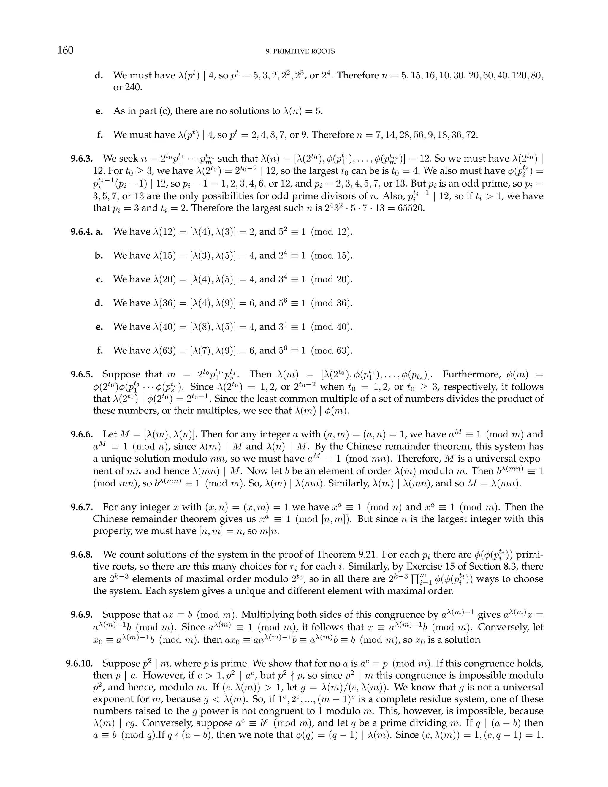 160 9. PRIMITIVE ROOTS
d. We must have λ(pt
) | 4, so pt
= 5, 3, 2, 22
, 23
, or 24
. Therefore n = 5, 15, 16, 10, 30, 20, 60, 40, 120, 80,
or 240.
e. As in part (c), there are no solutions to λ(n) = 5.
f. We must have λ(pt
) | 4, so pt
= 2, 4, 8, 7, or 9. Therefore n = 7, 14, 28, 56, 9, 18, 36, 72.
9.6.3. We seek n = 2t0
pt1
1 · · · ptm
m such that λ(n) = [λ(2t0
), φ(pt1
1 ), . . . , φ(ptm
m )] = 12. So we must have λ(2t0
) |
12. For t0 ≥ 3, we have λ(2t0
) = 2t0−2
| 12, so the largest t0 can be is t0 = 4. We also must have φ(pti
i ) =
pti−1
i (pi − 1) | 12, so pi − 1 = 1, 2, 3, 4, 6, or 12, and pi = 2, 3, 4, 5, 7, or 13. But pi is an odd prime, so pi =
3, 5, 7, or 13 are the only possibilities for odd prime divisors of n. Also, pti−1
i | 12, so if ti > 1, we have
that pi = 3 and ti = 2. Therefore the largest such n is 24
32
· 5 · 7 · 13 = 65520.
9.6.4. a. We have λ(12) = [λ(4), λ(3)] = 2, and 52
≡ 1 (mod 12).
b. We have λ(15) = [λ(3), λ(5)] = 4, and 24
≡ 1 (mod 15).
c. We have λ(20) = [λ(4), λ(5)] = 4, and 34
≡ 1 (mod 20).
d. We have λ(36) = [λ(4), λ(9)] = 6, and 56
≡ 1 (mod 36).
e. We have λ(40) = [λ(8), λ(5)] = 4, and 34
≡ 1 (mod 40).
f. We have λ(63) = [λ(7), λ(9)] = 6, and 56
≡ 1 (mod 63).
9.6.5. Suppose that m = 2t0
pt1·
1 pts
s . Then λ(m) = [λ(2t0
), φ(pt1
1 ), . . . , φ(pts )]. Furthermore, φ(m) =
φ(2t0
)φ(pt1
1 · · · φ(pts
s ). Since λ(2t0
) = 1, 2, or 2t0−2
when t0 = 1, 2, or t0 ≥ 3, respectively, it follows
that λ(2t0
) | φ(2t0
) = 2t0−1
. Since the least common multiple of a set of numbers divides the product of
these numbers, or their multiples, we see that λ(m) | φ(m).
9.6.6. Let M = [λ(m), λ(n)]. Then for any integer a with (a, m) = (a, n) = 1, we have aM
≡ 1 (mod m) and
aM
≡ 1 (mod n), since λ(m) | M and λ(n) | M. By the Chinese remainder theorem, this system has
a unique solution modulo mn, so we must have aM
≡ 1 (mod mn). Therefore, M is a universal expo-
nent of mn and hence λ(mn) | M. Now let b be an element of order λ(m) modulo m. Then bλ(mn)
≡ 1
(mod mn), so bλ(mn)
≡ 1 (mod m). So, λ(m) | λ(mn). Similarly, λ(m) | λ(mn), and so M = λ(mn).
9.6.7. For any integer x with (x, n) = (x, m) = 1 we have xa
≡ 1 (mod n) and xa
≡ 1 (mod m). Then the
Chinese remainder theorem gives us xa
≡ 1 (mod [n, m]). But since n is the largest integer with this
property, we must have [n, m] = n, so m|n.
9.6.8. We count solutions of the system in the proof of Theorem 9.21. For each pi there are φ(φ(pti
i )) primi-
tive roots, so there are this many choices for ri for each i. Similarly, by Exercise 15 of Section 8.3, there
are 2k−3
elements of maximal order modulo 2t0
, so in all there are 2k−3
Qm
i=1 φ(φ(pti
i )) ways to choose
the system. Each system gives a unique and different element with maximal order.
9.6.9. Suppose that ax ≡ b (mod m). Multiplying both sides of this congruence by aλ(m)−1
gives aλ(m)
x ≡
aλ(m)−1
b (mod m). Since aλ(m)
≡ 1 (mod m), it follows that x ≡ aλ(m)−1
b (mod m). Conversely, let
x0 ≡ aλ(m)−1
b (mod m). then ax0 ≡ aaλ(m)−1
b ≡ aλ(m)
b ≡ b (mod m), so x0 is a solution
9.6.10. Suppose p2
| m, where p is prime. We show that for no a is ac
≡ p (mod m). If this congruence holds,
then p | a. However, if c > 1, p2
| ac
, but p2
- p, so since p2
| m this congruence is impossible modulo
p2
, and hence, modulo m. If (c, λ(m)) > 1, let g = λ(m)/(c, λ(m)). We know that g is not a universal
exponent for m, because g < λ(m). So, if 1c
, 2c
, ..., (m − 1)c
is a complete residue system, one of these
numbers raised to the g power is not congruent to 1 modulo m. This, however, is impossible, because
λ(m) | cg. Conversely, suppose ac
≡ bc
(mod m), and let q be a prime dividing m. If q | (a − b) then
a ≡ b (mod q).If q - (a − b), then we note that φ(q) = (q − 1) | λ(m). Since (c, λ(m)) = 1, (c, q − 1) = 1.
 