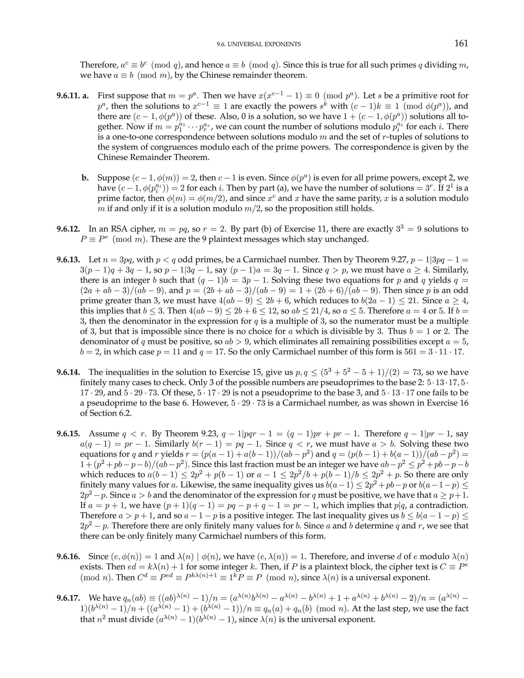 9.6. UNIVERSAL EXPONENTS 161
Therefore, ac
≡ bc
(mod q), and hence a ≡ b (mod q). Since this is true for all such primes q dividing m,
we have a ≡ b (mod m), by the Chinese remainder theorem.
9.6.11. a. First suppose that m = pa
. Then we have x(xc−1
− 1) ≡ 0 (mod pa
). Let s be a primitive root for
pa
, then the solutions to xc−1
≡ 1 are exactly the powers sk
with (c − 1)k ≡ 1 (mod φ(pa
)), and
there are (c − 1, φ(pa
)) of these. Also, 0 is a solution, so we have 1 + (c − 1, φ(pa
)) solutions all to-
gether. Now if m = pa1
1 · · · par
r , we can count the number of solutions modulo pai
i for each i. There
is a one-to-one correspondence between solutions modulo m and the set of r-tuples of solutions to
the system of congruences modulo each of the prime powers. The correspondence is given by the
Chinese Remainder Theorem.
b. Suppose (c − 1, φ(m)) = 2, then c − 1 is even. Since φ(pa
) is even for all prime powers, except 2, we
have (c − 1, φ(pai
i )) = 2 for each i. Then by part (a), we have the number of solutions = 3r
. If 21
is a
prime factor, then φ(m) = φ(m/2), and since xc
and x have the same parity, x is a solution modulo
m if and only if it is a solution modulo m/2, so the proposition still holds.
9.6.12. In an RSA cipher, m = pq, so r = 2. By part (b) of Exercise 11, there are exactly 33
= 9 solutions to
P ≡ Pe
(mod m). These are the 9 plaintext messages which stay unchanged.
9.6.13. Let n = 3pq, with p < q odd primes, be a Carmichael number. Then by Theorem 9.27, p − 1|3pq − 1 =
3(p − 1)q + 3q − 1, so p − 1|3q − 1, say (p − 1)a = 3q − 1. Since q > p, we must have a ≥ 4. Similarly,
there is an integer b such that (q − 1)b = 3p − 1. Solving these two equations for p and q yields q =
(2a + ab − 3)/(ab − 9), and p = (2b + ab − 3)/(ab − 9) = 1 + (2b + 6)/(ab − 9). Then since p is an odd
prime greater than 3, we must have 4(ab − 9) ≤ 2b + 6, which reduces to b(2a − 1) ≤ 21. Since a ≥ 4,
this implies that b ≤ 3. Then 4(ab − 9) ≤ 2b + 6 ≤ 12, so ab ≤ 21/4, so a ≤ 5. Therefore a = 4 or 5. If b =
3, then the denominator in the expression for q is a multiple of 3, so the numerator must be a multiple
of 3, but that is impossible since there is no choice for a which is divisible by 3. Thus b = 1 or 2. The
denominator of q must be positive, so ab > 9, which eliminates all remaining possibilities except a = 5,
b = 2, in which case p = 11 and q = 17. So the only Carmichael number of this form is 561 = 3 · 11 · 17.
9.6.14. The inequalities in the solution to Exercise 15, give us p, q ≤ (53
+ 52
− 5 + 1)/(2) = 73, so we have
finitely many cases to check. Only 3 of the possible numbers are pseudoprimes to the base 2: 5·13·17, 5·
17 · 29, and 5 · 29 · 73. Of these, 5 · 17 · 29 is not a pseudoprime to the base 3, and 5 · 13 · 17 one fails to be
a pseudoprime to the base 6. However, 5 · 29 · 73 is a Carmichael number, as was shown in Exercise 16
of Section 6.2.
9.6.15. Assume q < r. By Theorem 9.23, q − 1|pqr − 1 = (q − 1)pr + pr − 1. Therefore q − 1|pr − 1, say
a(q − 1) = pr − 1. Similarly b(r − 1) = pq − 1. Since q < r, we must have a > b. Solving these two
equations for q and r yields r = (p(a − 1) + a(b − 1))/(ab − p2
) and q = (p(b − 1) + b(a − 1))/(ab − p2
) =
1+(p2
+pb−p−b)/(ab−p2
). Since this last fraction must be an integer we have ab−p2
≤ p2
+pb−p−b
which reduces to a(b − 1) ≤ 2p2
+ p(b − 1) or a − 1 ≤ 2p2
/b + p(b − 1)/b ≤ 2p2
+ p. So there are only
finitely many values for a. Likewise, the same inequality gives us b(a−1) ≤ 2p2
+pb−p or b(a−1−p) ≤
2p2
−p. Since a > b and the denominator of the expression for q must be positive, we have that a ≥ p+1.
If a = p + 1, we have (p + 1)(q − 1) = pq − p + q − 1 = pr − 1, which implies that p|q, a contradiction.
Therefore a > p + 1, and so a − 1 − p is a positive integer. The last inequality gives us b ≤ b(a − 1 − p) ≤
2p2
− p. Therefore there are only finitely many values for b. Since a and b determine q and r, we see that
there can be only finitely many Carmichael numbers of this form.
9.6.16. Since (e, φ(n)) = 1 and λ(n) | φ(n), we have (e, λ(n)) = 1. Therefore, and inverse d of e modulo λ(n)
exists. Then ed = kλ(n) + 1 for some integer k. Then, if P is a plaintext block, the cipher text is C ≡ Pe
(mod n). Then Cd
≡ Ped
≡ Pkλ(n)+1
≡ 1k
P ≡ P (mod n), since λ(n) is a universal exponent.
9.6.17. We have qn(ab) ≡ ((ab)λ(n)
− 1)/n = (aλ(n)
bλ(n)
− aλ(n)
− bλ(n)
+ 1 + aλ(n)
+ bλ(n)
− 2)/n = (aλ(n)
−
1)(bλ(n)
− 1)/n + ((aλ(n)
− 1) + (bλ(n)
− 1))/n ≡ qn(a) + qn(b) (mod n). At the last step, we use the fact
that n2
must divide (aλ(n)
− 1)(bλ(n)
− 1), since λ(n) is the universal exponent.
 