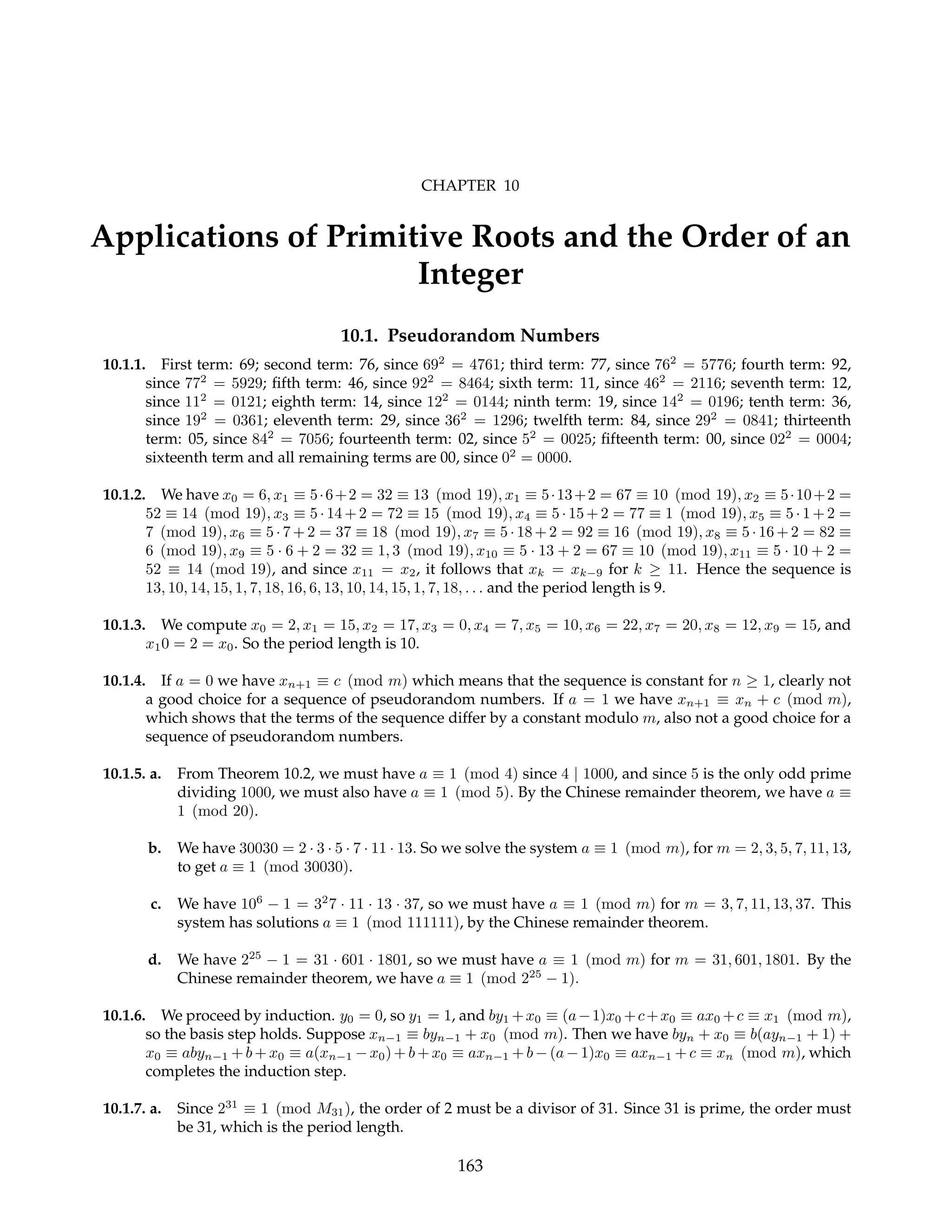 CHAPTER 10
Applications of Primitive Roots and the Order of an
Integer
10.1. Pseudorandom Numbers
10.1.1. First term: 69; second term: 76, since 692
= 4761; third term: 77, since 762
= 5776; fourth term: 92,
since 772
= 5929; fifth term: 46, since 922
= 8464; sixth term: 11, since 462
= 2116; seventh term: 12,
since 112
= 0121; eighth term: 14, since 122
= 0144; ninth term: 19, since 142
= 0196; tenth term: 36,
since 192
= 0361; eleventh term: 29, since 362
= 1296; twelfth term: 84, since 292
= 0841; thirteenth
term: 05, since 842
= 7056; fourteenth term: 02, since 52
= 0025; fifteenth term: 00, since 022
= 0004;
sixteenth term and all remaining terms are 00, since 02
= 0000.
10.1.2. We have x0 = 6, x1 ≡ 5·6+2 = 32 ≡ 13 (mod 19), x1 ≡ 5·13+2 = 67 ≡ 10 (mod 19), x2 ≡ 5·10+2 =
52 ≡ 14 (mod 19), x3 ≡ 5 · 14 + 2 = 72 ≡ 15 (mod 19), x4 ≡ 5 · 15 + 2 = 77 ≡ 1 (mod 19), x5 ≡ 5 · 1 + 2 =
7 (mod 19), x6 ≡ 5 · 7 + 2 = 37 ≡ 18 (mod 19), x7 ≡ 5 · 18 + 2 = 92 ≡ 16 (mod 19), x8 ≡ 5 · 16 + 2 = 82 ≡
6 (mod 19), x9 ≡ 5 · 6 + 2 = 32 ≡ 1, 3 (mod 19), x10 ≡ 5 · 13 + 2 = 67 ≡ 10 (mod 19), x11 ≡ 5 · 10 + 2 =
52 ≡ 14 (mod 19), and since x11 = x2, it follows that xk = xk−9 for k ≥ 11. Hence the sequence is
13, 10, 14, 15, 1, 7, 18, 16, 6, 13, 10, 14, 15, 1, 7, 18, . . . and the period length is 9.
10.1.3. We compute x0 = 2, x1 = 15, x2 = 17, x3 = 0, x4 = 7, x5 = 10, x6 = 22, x7 = 20, x8 = 12, x9 = 15, and
x10 = 2 = x0. So the period length is 10.
10.1.4. If a = 0 we have xn+1 ≡ c (mod m) which means that the sequence is constant for n ≥ 1, clearly not
a good choice for a sequence of pseudorandom numbers. If a = 1 we have xn+1 ≡ xn + c (mod m),
which shows that the terms of the sequence differ by a constant modulo m, also not a good choice for a
sequence of pseudorandom numbers.
10.1.5. a. From Theorem 10.2, we must have a ≡ 1 (mod 4) since 4 | 1000, and since 5 is the only odd prime
dividing 1000, we must also have a ≡ 1 (mod 5). By the Chinese remainder theorem, we have a ≡
1 (mod 20).
b. We have 30030 = 2 · 3 · 5 · 7 · 11 · 13. So we solve the system a ≡ 1 (mod m), for m = 2, 3, 5, 7, 11, 13,
to get a ≡ 1 (mod 30030).
c. We have 106
− 1 = 32
7 · 11 · 13 · 37, so we must have a ≡ 1 (mod m) for m = 3, 7, 11, 13, 37. This
system has solutions a ≡ 1 (mod 111111), by the Chinese remainder theorem.
d. We have 225
− 1 = 31 · 601 · 1801, so we must have a ≡ 1 (mod m) for m = 31, 601, 1801. By the
Chinese remainder theorem, we have a ≡ 1 (mod 225
− 1).
10.1.6. We proceed by induction. y0 = 0, so y1 = 1, and by1 +x0 ≡ (a−1)x0 +c+x0 ≡ ax0 +c ≡ x1 (mod m),
so the basis step holds. Suppose xn−1 ≡ byn−1 + x0 (mod m). Then we have byn + x0 ≡ b(ayn−1 + 1) +
x0 ≡ abyn−1 + b + x0 ≡ a(xn−1 − x0) + b + x0 ≡ axn−1 + b − (a − 1)x0 ≡ axn−1 + c ≡ xn (mod m), which
completes the induction step.
10.1.7. a. Since 231
≡ 1 (mod M31), the order of 2 must be a divisor of 31. Since 31 is prime, the order must
be 31, which is the period length.
163
 