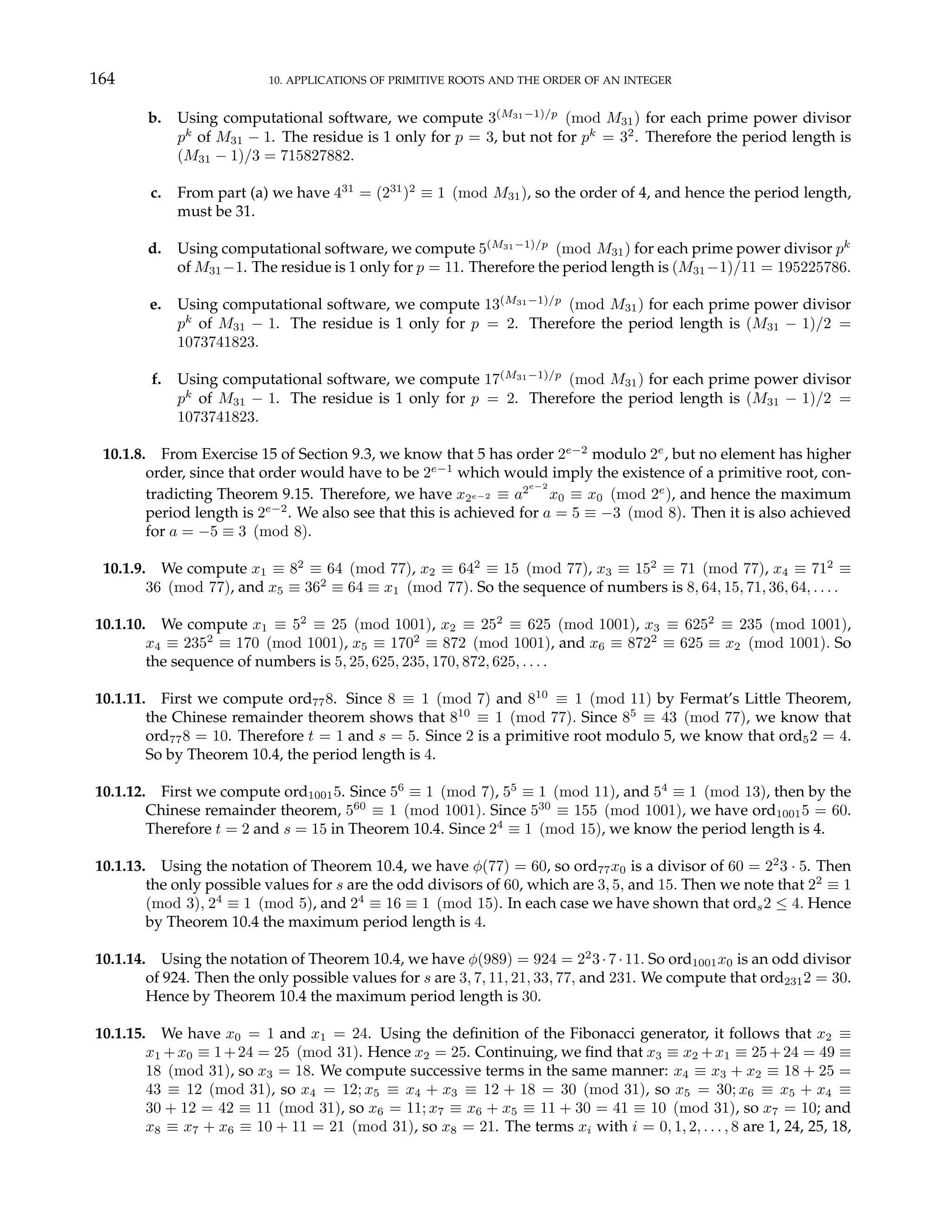 164 10. APPLICATIONS OF PRIMITIVE ROOTS AND THE ORDER OF AN INTEGER
b. Using computational software, we compute 3(M31−1)/p
(mod M31) for each prime power divisor
pk
of M31 − 1. The residue is 1 only for p = 3, but not for pk
= 32
. Therefore the period length is
(M31 − 1)/3 = 715827882.
c. From part (a) we have 431
= (231
)2
≡ 1 (mod M31), so the order of 4, and hence the period length,
must be 31.
d. Using computational software, we compute 5(M31−1)/p
(mod M31) for each prime power divisor pk
of M31−1. The residue is 1 only for p = 11. Therefore the period length is (M31−1)/11 = 195225786.
e. Using computational software, we compute 13(M31−1)/p
(mod M31) for each prime power divisor
pk
of M31 − 1. The residue is 1 only for p = 2. Therefore the period length is (M31 − 1)/2 =
1073741823.
f. Using computational software, we compute 17(M31−1)/p
(mod M31) for each prime power divisor
pk
of M31 − 1. The residue is 1 only for p = 2. Therefore the period length is (M31 − 1)/2 =
1073741823.
10.1.8. From Exercise 15 of Section 9.3, we know that 5 has order 2e−2
modulo 2e
, but no element has higher
order, since that order would have to be 2e−1
which would imply the existence of a primitive root, con-
tradicting Theorem 9.15. Therefore, we have x2e−2 ≡ a2e−2
x0 ≡ x0 (mod 2e
), and hence the maximum
period length is 2e−2
. We also see that this is achieved for a = 5 ≡ −3 (mod 8). Then it is also achieved
for a = −5 ≡ 3 (mod 8).
10.1.9. We compute x1 ≡ 82
≡ 64 (mod 77), x2 ≡ 642
≡ 15 (mod 77), x3 ≡ 152
≡ 71 (mod 77), x4 ≡ 712
≡
36 (mod 77), and x5 ≡ 362
≡ 64 ≡ x1 (mod 77). So the sequence of numbers is 8, 64, 15, 71, 36, 64, . . . .
10.1.10. We compute x1 ≡ 52
≡ 25 (mod 1001), x2 ≡ 252
≡ 625 (mod 1001), x3 ≡ 6252
≡ 235 (mod 1001),
x4 ≡ 2352
≡ 170 (mod 1001), x5 ≡ 1702
≡ 872 (mod 1001), and x6 ≡ 8722
≡ 625 ≡ x2 (mod 1001). So
the sequence of numbers is 5, 25, 625, 235, 170, 872, 625, . . . .
10.1.11. First we compute ord778. Since 8 ≡ 1 (mod 7) and 810
≡ 1 (mod 11) by Fermat’s Little Theorem,
the Chinese remainder theorem shows that 810
≡ 1 (mod 77). Since 85
≡ 43 (mod 77), we know that
ord778 = 10. Therefore t = 1 and s = 5. Since 2 is a primitive root modulo 5, we know that ord52 = 4.
So by Theorem 10.4, the period length is 4.
10.1.12. First we compute ord10015. Since 56
≡ 1 (mod 7), 55
≡ 1 (mod 11), and 54
≡ 1 (mod 13), then by the
Chinese remainder theorem, 560
≡ 1 (mod 1001). Since 530
≡ 155 (mod 1001), we have ord10015 = 60.
Therefore t = 2 and s = 15 in Theorem 10.4. Since 24
≡ 1 (mod 15), we know the period length is 4.
10.1.13. Using the notation of Theorem 10.4, we have φ(77) = 60, so ord77x0 is a divisor of 60 = 22
3 · 5. Then
the only possible values for s are the odd divisors of 60, which are 3, 5, and 15. Then we note that 22
≡ 1
(mod 3), 24
≡ 1 (mod 5), and 24
≡ 16 ≡ 1 (mod 15). In each case we have shown that ords2 ≤ 4. Hence
by Theorem 10.4 the maximum period length is 4.
10.1.14. Using the notation of Theorem 10.4, we have φ(989) = 924 = 22
3·7·11. So ord1001x0 is an odd divisor
of 924. Then the only possible values for s are 3, 7, 11, 21, 33, 77, and 231. We compute that ord2312 = 30.
Hence by Theorem 10.4 the maximum period length is 30.
10.1.15. We have x0 = 1 and x1 = 24. Using the definition of the Fibonacci generator, it follows that x2 ≡
x1 +x0 ≡ 1+24 = 25 (mod 31). Hence x2 = 25. Continuing, we find that x3 ≡ x2 +x1 ≡ 25+24 = 49 ≡
18 (mod 31), so x3 = 18. We compute successive terms in the same manner: x4 ≡ x3 + x2 ≡ 18 + 25 =
43 ≡ 12 (mod 31), so x4 = 12; x5 ≡ x4 + x3 ≡ 12 + 18 = 30 (mod 31), so x5 = 30; x6 ≡ x5 + x4 ≡
30 + 12 = 42 ≡ 11 (mod 31), so x6 = 11; x7 ≡ x6 + x5 ≡ 11 + 30 = 41 ≡ 10 (mod 31), so x7 = 10; and
x8 ≡ x7 + x6 ≡ 10 + 11 = 21 (mod 31), so x8 = 21. The terms xi with i = 0, 1, 2, . . . , 8 are 1, 24, 25, 18,
 