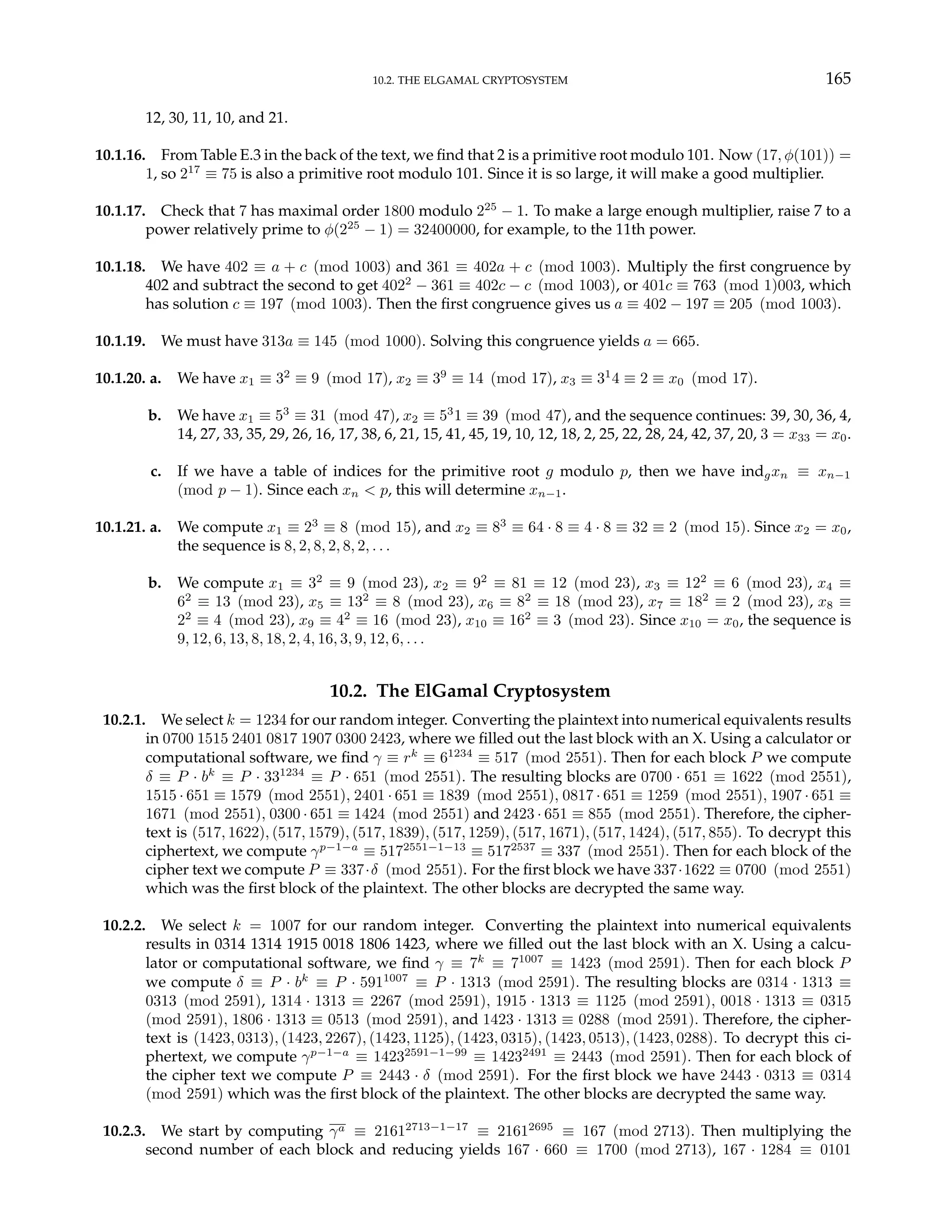 10.2. THE ELGAMAL CRYPTOSYSTEM 165
12, 30, 11, 10, and 21.
10.1.16. From Table E.3 in the back of the text, we find that 2 is a primitive root modulo 101. Now (17, φ(101)) =
1, so 217
≡ 75 is also a primitive root modulo 101. Since it is so large, it will make a good multiplier.
10.1.17. Check that 7 has maximal order 1800 modulo 225
− 1. To make a large enough multiplier, raise 7 to a
power relatively prime to φ(225
− 1) = 32400000, for example, to the 11th power.
10.1.18. We have 402 ≡ a + c (mod 1003) and 361 ≡ 402a + c (mod 1003). Multiply the first congruence by
402 and subtract the second to get 4022
− 361 ≡ 402c − c (mod 1003), or 401c ≡ 763 (mod 1)003, which
has solution c ≡ 197 (mod 1003). Then the first congruence gives us a ≡ 402 − 197 ≡ 205 (mod 1003).
10.1.19. We must have 313a ≡ 145 (mod 1000). Solving this congruence yields a = 665.
10.1.20. a. We have x1 ≡ 32
≡ 9 (mod 17), x2 ≡ 39
≡ 14 (mod 17), x3 ≡ 31
4 ≡ 2 ≡ x0 (mod 17).
b. We have x1 ≡ 53
≡ 31 (mod 47), x2 ≡ 53
1 ≡ 39 (mod 47), and the sequence continues: 39, 30, 36, 4,
14, 27, 33, 35, 29, 26, 16, 17, 38, 6, 21, 15, 41, 45, 19, 10, 12, 18, 2, 25, 22, 28, 24, 42, 37, 20, 3 = x33 = x0.
c. If we have a table of indices for the primitive root g modulo p, then we have indgxn ≡ xn−1
(mod p − 1). Since each xn < p, this will determine xn−1.
10.1.21. a. We compute x1 ≡ 23
≡ 8 (mod 15), and x2 ≡ 83
≡ 64 · 8 ≡ 4 · 8 ≡ 32 ≡ 2 (mod 15). Since x2 = x0,
the sequence is 8, 2, 8, 2, 8, 2, . . .
b. We compute x1 ≡ 32
≡ 9 (mod 23), x2 ≡ 92
≡ 81 ≡ 12 (mod 23), x3 ≡ 122
≡ 6 (mod 23), x4 ≡
62
≡ 13 (mod 23), x5 ≡ 132
≡ 8 (mod 23), x6 ≡ 82
≡ 18 (mod 23), x7 ≡ 182
≡ 2 (mod 23), x8 ≡
22
≡ 4 (mod 23), x9 ≡ 42
≡ 16 (mod 23), x10 ≡ 162
≡ 3 (mod 23). Since x10 = x0, the sequence is
9, 12, 6, 13, 8, 18, 2, 4, 16, 3, 9, 12, 6, . . .
10.2. The ElGamal Cryptosystem
10.2.1. We select k = 1234 for our random integer. Converting the plaintext into numerical equivalents results
in 0700 1515 2401 0817 1907 0300 2423, where we filled out the last block with an X. Using a calculator or
computational software, we find γ ≡ rk
≡ 61234
≡ 517 (mod 2551). Then for each block P we compute
δ ≡ P · bk
≡ P · 331234
≡ P · 651 (mod 2551). The resulting blocks are 0700 · 651 ≡ 1622 (mod 2551),
1515 · 651 ≡ 1579 (mod 2551), 2401 · 651 ≡ 1839 (mod 2551), 0817 · 651 ≡ 1259 (mod 2551), 1907 · 651 ≡
1671 (mod 2551), 0300 · 651 ≡ 1424 (mod 2551) and 2423 · 651 ≡ 855 (mod 2551). Therefore, the cipher-
text is (517, 1622), (517, 1579), (517, 1839), (517, 1259), (517, 1671), (517, 1424), (517, 855). To decrypt this
ciphertext, we compute γp−1−a
≡ 5172551−1−13
≡ 5172537
≡ 337 (mod 2551). Then for each block of the
cipher text we compute P ≡ 337·δ (mod 2551). For the first block we have 337·1622 ≡ 0700 (mod 2551)
which was the first block of the plaintext. The other blocks are decrypted the same way.
10.2.2. We select k = 1007 for our random integer. Converting the plaintext into numerical equivalents
results in 0314 1314 1915 0018 1806 1423, where we filled out the last block with an X. Using a calcu-
lator or computational software, we find γ ≡ 7k
≡ 71007
≡ 1423 (mod 2591). Then for each block P
we compute δ ≡ P · bk
≡ P · 5911007
≡ P · 1313 (mod 2591). The resulting blocks are 0314 · 1313 ≡
0313 (mod 2591), 1314 · 1313 ≡ 2267 (mod 2591), 1915 · 1313 ≡ 1125 (mod 2591), 0018 · 1313 ≡ 0315
(mod 2591), 1806 · 1313 ≡ 0513 (mod 2591), and 1423 · 1313 ≡ 0288 (mod 2591). Therefore, the cipher-
text is (1423, 0313), (1423, 2267), (1423, 1125), (1423, 0315), (1423, 0513), (1423, 0288). To decrypt this ci-
phertext, we compute γp−1−a
≡ 14232591−1−99
≡ 14232491
≡ 2443 (mod 2591). Then for each block of
the cipher text we compute P ≡ 2443 · δ (mod 2591). For the first block we have 2443 · 0313 ≡ 0314
(mod 2591) which was the first block of the plaintext. The other blocks are decrypted the same way.
10.2.3. We start by computing γa ≡ 21612713−1−17
≡ 21612695
≡ 167 (mod 2713). Then multiplying the
second number of each block and reducing yields 167 · 660 ≡ 1700 (mod 2713), 167 · 1284 ≡ 0101
 