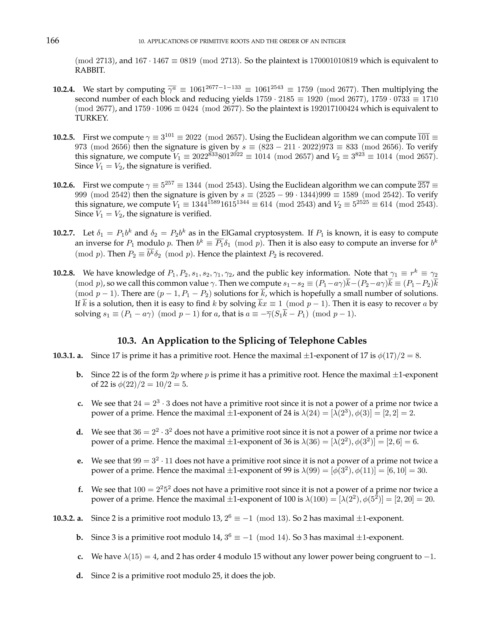 166 10. APPLICATIONS OF PRIMITIVE ROOTS AND THE ORDER OF AN INTEGER
(mod 2713), and 167 · 1467 ≡ 0819 (mod 2713). So the plaintext is 170001010819 which is equivalent to
RABBIT.
10.2.4. We start by computing γa ≡ 10612677−1−133
≡ 10612543
≡ 1759 (mod 2677). Then multiplying the
second number of each block and reducing yields 1759 · 2185 ≡ 1920 (mod 2677), 1759 · 0733 ≡ 1710
(mod 2677), and 1759 · 1096 ≡ 0424 (mod 2677). So the plaintext is 192017100424 which is equivalent to
TURKEY.
10.2.5. First we compute γ ≡ 3101
≡ 2022 (mod 2657). Using the Euclidean algorithm we can compute 101 ≡
973 (mod 2656) then the signature is given by s ≡ (823 − 211 · 2022)973 ≡ 833 (mod 2656). To verify
this signature, we compute V1 ≡ 2022833
8012022
≡ 1014 (mod 2657) and V2 ≡ 3823
≡ 1014 (mod 2657).
Since V1 = V2, the signature is verified.
10.2.6. First we compute γ ≡ 5257
≡ 1344 (mod 2543). Using the Euclidean algorithm we can compute 257 ≡
999 (mod 2542) then the signature is given by s ≡ (2525 − 99 · 1344)999 ≡ 1589 (mod 2542). To verify
this signature, we compute V1 ≡ 13441589
16151344
≡ 614 (mod 2543) and V2 ≡ 52525
≡ 614 (mod 2543).
Since V1 = V2, the signature is verified.
10.2.7. Let δ1 = P1bk
and δ2 = P2bk
as in the ElGamal cryptosystem. If P1 is known, it is easy to compute
an inverse for P1 modulo p. Then bk
≡ P1δ1 (mod p). Then it is also easy to compute an inverse for bk
(mod p). Then P2 ≡ bkδ2 (mod p). Hence the plaintext P2 is recovered.
10.2.8. We have knowledge of P1, P2, s1, s2, γ1, γ2, and the public key information. Note that γ1 ≡ rk
≡ γ2
(mod p), so we call this common value γ. Then we compute s1−s2 ≡ (P1−aγ)k−(P2−aγ)k ≡ (P1−P2)k
(mod p − 1). There are (p − 1, P1 − P2) solutions for k, which is hopefully a small number of solutions.
If k is a solution, then it is easy to find k by solving kx ≡ 1 (mod p − 1). Then it is easy to recover a by
solving s1 ≡ (P1 − aγ) (mod p − 1) for a, that is a ≡ −γ(S1k − P1) (mod p − 1).
10.3. An Application to the Splicing of Telephone Cables
10.3.1. a. Since 17 is prime it has a primitive root. Hence the maximal ±1-exponent of 17 is φ(17)/2 = 8.
b. Since 22 is of the form 2p where p is prime it has a primitive root. Hence the maximal ±1-exponent
of 22 is φ(22)/2 = 10/2 = 5.
c. We see that 24 = 23
· 3 does not have a primitive root since it is not a power of a prime nor twice a
power of a prime. Hence the maximal ±1-exponent of 24 is λ(24) = [λ(23
), φ(3)] = [2, 2] = 2.
d. We see that 36 = 22
· 32
does not have a primitive root since it is not a power of a prime nor twice a
power of a prime. Hence the maximal ±1-exponent of 36 is λ(36) = [λ(22
), φ(32
)] = [2, 6] = 6.
e. We see that 99 = 32
· 11 does not have a primitive root since it is not a power of a prime not twice a
power of a prime. Hence the maximal ±1-exponent of 99 is λ(99) = [φ(32
), φ(11)] = [6, 10] = 30.
f. We see that 100 = 22
52
does not have a primitive root since it is not a power of a prime nor twice a
power of a prime. Hence the maximal ±1-exponent of 100 is λ(100) = [λ(22
), φ(52
)] = [2, 20] = 20.
10.3.2. a. Since 2 is a primitive root modulo 13, 26
≡ −1 (mod 13). So 2 has maximal ±1-exponent.
b. Since 3 is a primitive root modulo 14, 36
≡ −1 (mod 14). So 3 has maximal ±1-exponent.
c. We have λ(15) = 4, and 2 has order 4 modulo 15 without any lower power being congruent to −1.
d. Since 2 is a primitive root modulo 25, it does the job.
 