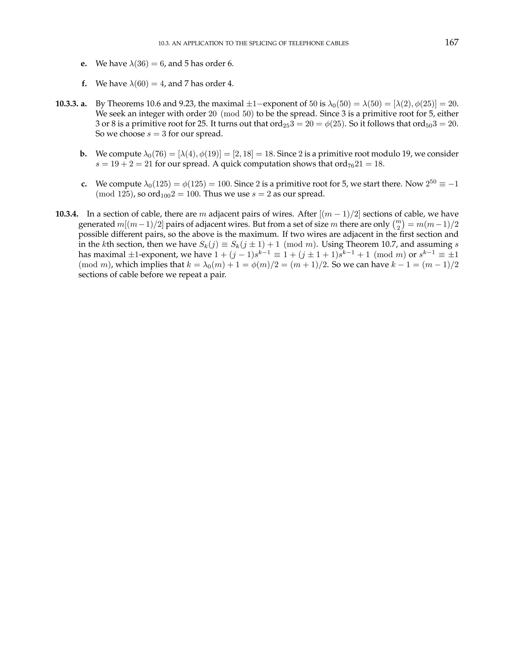 10.3. AN APPLICATION TO THE SPLICING OF TELEPHONE CABLES 167
e. We have λ(36) = 6, and 5 has order 6.
f. We have λ(60) = 4, and 7 has order 4.
10.3.3. a. By Theorems 10.6 and 9.23, the maximal ±1−exponent of 50 is λ0(50) = λ(50) = [λ(2), φ(25)] = 20.
We seek an integer with order 20 (mod 50) to be the spread. Since 3 is a primitive root for 5, either
3 or 8 is a primitive root for 25. It turns out that ord253 = 20 = φ(25). So it follows that ord503 = 20.
So we choose s = 3 for our spread.
b. We compute λ0(76) = [λ(4), φ(19)] = [2, 18] = 18. Since 2 is a primitive root modulo 19, we consider
s = 19 + 2 = 21 for our spread. A quick computation shows that ord7621 = 18.
c. We compute λ0(125) = φ(125) = 100. Since 2 is a primitive root for 5, we start there. Now 250
≡ −1
(mod 125), so ord1002 = 100. Thus we use s = 2 as our spread.
10.3.4. In a section of cable, there are m adjacent pairs of wires. After [(m − 1)/2] sections of cable, we have
generated m[(m−1)/2] pairs of adjacent wires. But from a set of size m there are only
¡m
2
¢
= m(m−1)/2
possible different pairs, so the above is the maximum. If two wires are adjacent in the first section and
in the kth section, then we have Sk(j) ≡ Sk(j ± 1) + 1 (mod m). Using Theorem 10.7, and assuming s
has maximal ±1-exponent, we have 1 + (j − 1)sk−1
≡ 1 + (j ± 1 + 1)sk−1
+ 1 (mod m) or sk−1
≡ ±1
(mod m), which implies that k = λ0(m) + 1 = φ(m)/2 = (m + 1)/2. So we can have k − 1 = (m − 1)/2
sections of cable before we repeat a pair.
 