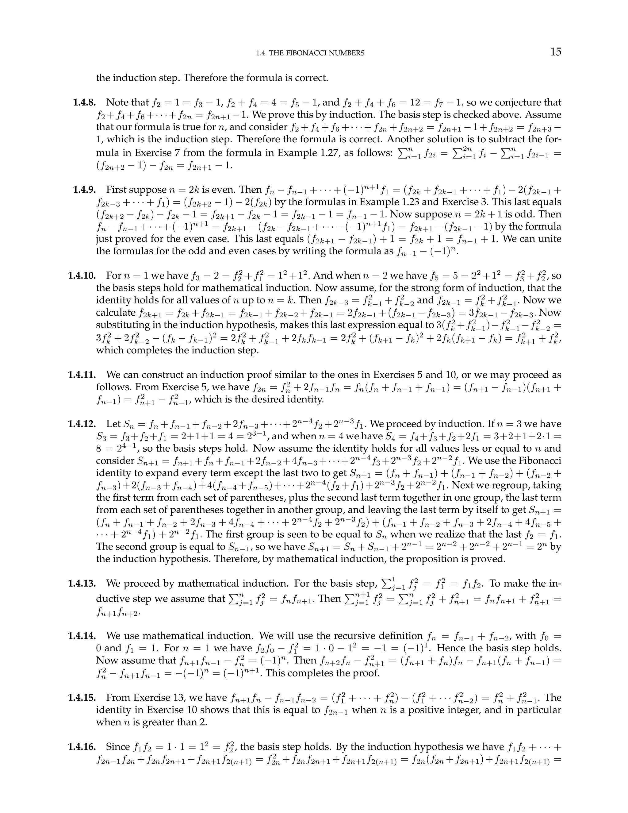 1.4. THE FIBONACCI NUMBERS 15
the induction step. Therefore the formula is correct.
1.4.8. Note that f2 = 1 = f3 − 1, f2 + f4 = 4 = f5 − 1, and f2 + f4 + f6 = 12 = f7 − 1, so we conjecture that
f2 +f4 +f6 +· · ·+f2n = f2n+1 −1. We prove this by induction. The basis step is checked above. Assume
that our formula is true for n, and consider f2 +f4 +f6 +· · ·+f2n +f2n+2 = f2n+1 −1+f2n+2 = f2n+3 −
1, which is the induction step. Therefore the formula is correct. Another solution is to subtract the for-
mula in Exercise 7 from the formula in Example 1.27, as follows:
Pn
i=1 f2i =
P2n
i=1 fi −
Pn
i=1 f2i−1 =
(f2n+2 − 1) − f2n = f2n+1 − 1.
1.4.9. First suppose n = 2k is even. Then fn − fn−1 + · · · + (−1)n+1
f1 = (f2k + f2k−1 + · · · + f1) − 2(f2k−1 +
f2k−3 + · · · + f1) = (f2k+2 − 1) − 2(f2k) by the formulas in Example 1.23 and Exercise 3. This last equals
(f2k+2 − f2k) − f2k − 1 = f2k+1 − f2k − 1 = f2k−1 − 1 = fn−1 − 1. Now suppose n = 2k + 1 is odd. Then
fn −fn−1 +· · ·+(−1)n+1
= f2k+1 −(f2k −f2k−1 +· · ·−(−1)n+1
f1) = f2k+1 −(f2k−1 −1) by the formula
just proved for the even case. This last equals (f2k+1 − f2k−1) + 1 = f2k + 1 = fn−1 + 1. We can unite
the formulas for the odd and even cases by writing the formula as fn−1 − (−1)n
.
1.4.10. For n = 1 we have f3 = 2 = f2
2 +f2
1 = 12
+12
. And when n = 2 we have f5 = 5 = 22
+12
= f2
3 +f2
2 , so
the basis steps hold for mathematical induction. Now assume, for the strong form of induction, that the
identity holds for all values of n up to n = k. Then f2k−3 = f2
k−1 + f2
k−2 and f2k−1 = f2
k + f2
k−1. Now we
calculate f2k+1 = f2k +f2k−1 = f2k−1 +f2k−2 +f2k−1 = 2f2k−1 +(f2k−1 −f2k−3) = 3f2k−1 −f2k−3. Now
substituting in the induction hypothesis, makes this last expression equal to 3(f2
k +f2
k−1)−f2
k−1 −f2
k−2 =
3f2
k + 2f2
k−2 − (fk − fk−1)2
= 2f2
k + f2
k−1 + 2fkfk−1 = 2f2
k + (fk+1 − fk)2
+ 2fk(fk+1 − fk) = f2
k+1 + f2
k ,
which completes the induction step.
1.4.11. We can construct an induction proof similar to the ones in Exercises 5 and 10, or we may proceed as
follows. From Exercise 5, we have f2n = f2
n + 2fn−1fn = fn(fn + fn−1 + fn−1) = (fn+1 − fn−1)(fn+1 +
fn−1) = f2
n+1 − f2
n−1, which is the desired identity.
1.4.12. Let Sn = fn +fn−1 +fn−2 +2fn−3 +· · ·+2n−4
f2 +2n−3
f1. We proceed by induction. If n = 3 we have
S3 = f3 +f2 +f1 = 2+1+1 = 4 = 23−1
, and when n = 4 we have S4 = f4 +f3 +f2 +2f1 = 3+2+1+2·1 =
8 = 24−1
, so the basis steps hold. Now assume the identity holds for all values less or equal to n and
consider Sn+1 = fn+1 +fn +fn−1 +2fn−2 +4fn−3 +· · ·+2n−4
f3 +2n−3
f2 +2n−2
f1. We use the Fibonacci
identity to expand every term except the last two to get Sn+1 = (fn + fn−1) + (fn−1 + fn−2) + (fn−2 +
fn−3)+2(fn−3 +fn−4)+4(fn−4 +fn−5)+· · ·+2n−4
(f2 +f1)+2n−3
f2 +2n−2
f1. Next we regroup, taking
the first term from each set of parentheses, plus the second last term together in one group, the last term
from each set of parentheses together in another group, and leaving the last term by itself to get Sn+1 =
(fn + fn−1 + fn−2 + 2fn−3 + 4fn−4 + · · · + 2n−4
f2 + 2n−3
f2) + (fn−1 + fn−2 + fn−3 + 2fn−4 + 4fn−5 +
· · · + 2n−4
f1) + 2n−2
f1. The first group is seen to be equal to Sn when we realize that the last f2 = f1.
The second group is equal to Sn−1, so we have Sn+1 = Sn + Sn−1 + 2n−1
= 2n−2
+ 2n−2
+ 2n−1
= 2n
by
the induction hypothesis. Therefore, by mathematical induction, the proposition is proved.
1.4.13. We proceed by mathematical induction. For the basis step,
P1
j=1 f2
j = f2
1 = f1f2. To make the in-
ductive step we assume that
Pn
j=1 f2
j = fnfn+1. Then
Pn+1
j=1 f2
j =
Pn
j=1 f2
j + f2
n+1 = fnfn+1 + f2
n+1 =
fn+1fn+2.
1.4.14. We use mathematical induction. We will use the recursive definition fn = fn−1 + fn−2, with f0 =
0 and f1 = 1. For n = 1 we have f2f0 − f2
1 = 1 · 0 − 12
= −1 = (−1)1
. Hence the basis step holds.
Now assume that fn+1fn−1 − f2
n = (−1)n
. Then fn+2fn − f2
n+1 = (fn+1 + fn)fn − fn+1(fn + fn−1) =
f2
n − fn+1fn−1 = −(−1)n
= (−1)n+1
. This completes the proof.
1.4.15. From Exercise 13, we have fn+1fn − fn−1fn−2 = (f2
1 + · · · + f2
n) − (f2
1 + · · · f2
n−2) = f2
n + f2
n−1. The
identity in Exercise 10 shows that this is equal to f2n−1 when n is a positive integer, and in particular
when n is greater than 2.
1.4.16. Since f1f2 = 1 · 1 = 12
= f2
2 , the basis step holds. By the induction hypothesis we have f1f2 + · · · +
f2n−1f2n +f2nf2n+1 +f2n+1f2(n+1) = f2
2n +f2nf2n+1 +f2n+1f2(n+1) = f2n(f2n +f2n+1)+f2n+1f2(n+1) =
 