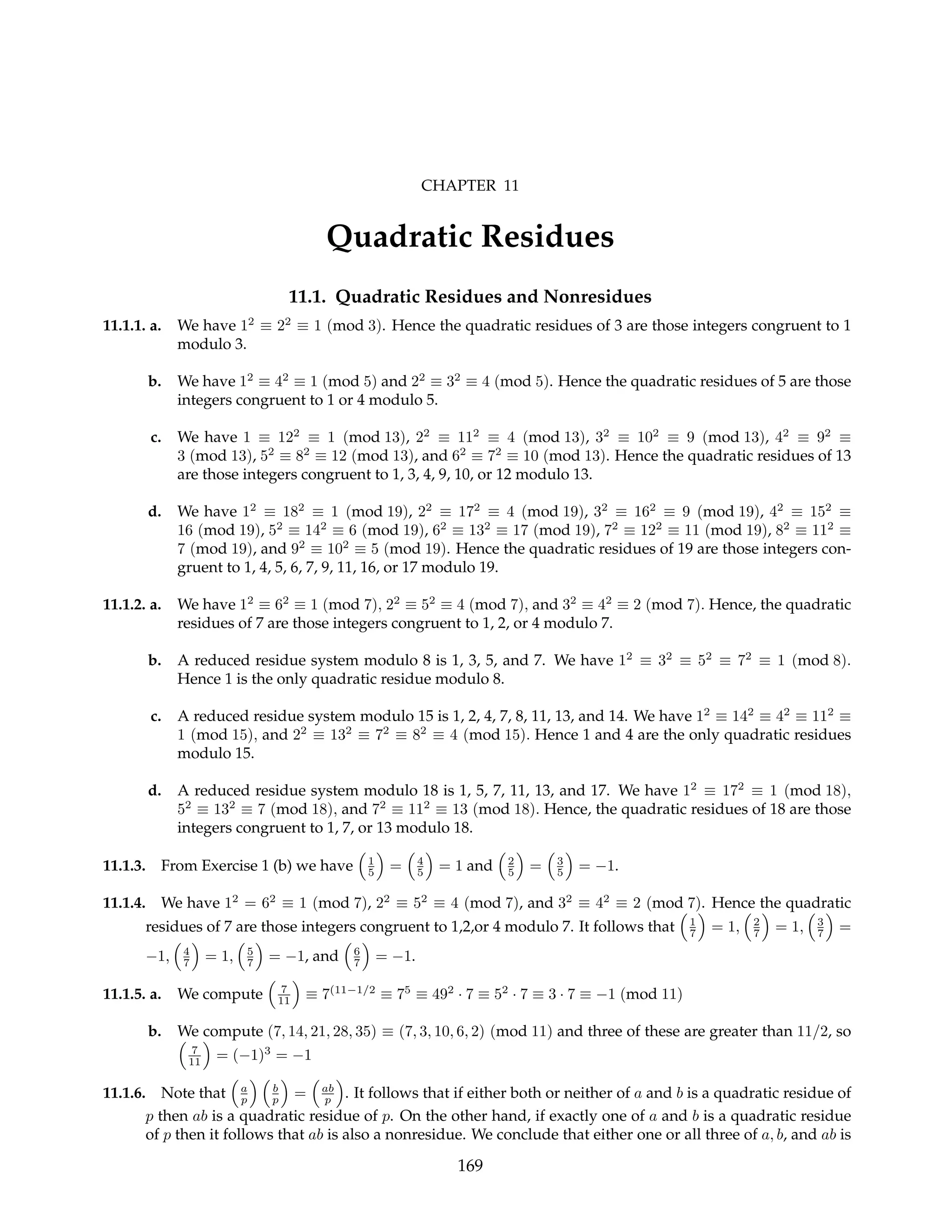 CHAPTER 11
Quadratic Residues
11.1. Quadratic Residues and Nonresidues
11.1.1. a. We have 12
≡ 22
≡ 1 (mod 3). Hence the quadratic residues of 3 are those integers congruent to 1
modulo 3.
b. We have 12
≡ 42
≡ 1 (mod 5) and 22
≡ 32
≡ 4 (mod 5). Hence the quadratic residues of 5 are those
integers congruent to 1 or 4 modulo 5.
c. We have 1 ≡ 122
≡ 1 (mod 13), 22
≡ 112
≡ 4 (mod 13), 32
≡ 102
≡ 9 (mod 13), 42
≡ 92
≡
3 (mod 13), 52
≡ 82
≡ 12 (mod 13), and 62
≡ 72
≡ 10 (mod 13). Hence the quadratic residues of 13
are those integers congruent to 1, 3, 4, 9, 10, or 12 modulo 13.
d. We have 12
≡ 182
≡ 1 (mod 19), 22
≡ 172
≡ 4 (mod 19), 32
≡ 162
≡ 9 (mod 19), 42
≡ 152
≡
16 (mod 19), 52
≡ 142
≡ 6 (mod 19), 62
≡ 132
≡ 17 (mod 19), 72
≡ 122
≡ 11 (mod 19), 82
≡ 112
≡
7 (mod 19), and 92
≡ 102
≡ 5 (mod 19). Hence the quadratic residues of 19 are those integers con-
gruent to 1, 4, 5, 6, 7, 9, 11, 16, or 17 modulo 19.
11.1.2. a. We have 12
≡ 62
≡ 1 (mod 7), 22
≡ 52
≡ 4 (mod 7), and 32
≡ 42
≡ 2 (mod 7). Hence, the quadratic
residues of 7 are those integers congruent to 1, 2, or 4 modulo 7.
b. A reduced residue system modulo 8 is 1, 3, 5, and 7. We have 12
≡ 32
≡ 52
≡ 72
≡ 1 (mod 8).
Hence 1 is the only quadratic residue modulo 8.
c. A reduced residue system modulo 15 is 1, 2, 4, 7, 8, 11, 13, and 14. We have 12
≡ 142
≡ 42
≡ 112
≡
1 (mod 15), and 22
≡ 132
≡ 72
≡ 82
≡ 4 (mod 15). Hence 1 and 4 are the only quadratic residues
modulo 15.
d. A reduced residue system modulo 18 is 1, 5, 7, 11, 13, and 17. We have 12
≡ 172
≡ 1 (mod 18),
52
≡ 132
≡ 7 (mod 18), and 72
≡ 112
≡ 13 (mod 18). Hence, the quadratic residues of 18 are those
integers congruent to 1, 7, or 13 modulo 18.
11.1.3. From Exercise 1 (b) we have
³
1
5
´
=
³
4
5
´
= 1 and
³
2
5
´
=
³
3
5
´
= −1.
11.1.4. We have 12
= 62
≡ 1 (mod 7), 22
≡ 52
≡ 4 (mod 7), and 32
≡ 42
≡ 2 (mod 7). Hence the quadratic
residues of 7 are those integers congruent to 1,2,or 4 modulo 7. It follows that
³
1
7
´
= 1,
³
2
7
´
= 1,
³
3
7
´
=
−1,
³
4
7
´
= 1,
³
5
7
´
= −1, and
³
6
7
´
= −1.
11.1.5. a. We compute
³
7
11
´
≡ 7(11−1/2
≡ 75
≡ 492
· 7 ≡ 52
· 7 ≡ 3 · 7 ≡ −1 (mod 11)
b. We compute (7, 14, 21, 28, 35) ≡ (7, 3, 10, 6, 2) (mod 11) and three of these are greater than 11/2, so
³
7
11
´
= (−1)3
= −1
11.1.6. Note that
³
a
p
´ ³
b
p
´
=
³
ab
p
´
. It follows that if either both or neither of a and b is a quadratic residue of
p then ab is a quadratic residue of p. On the other hand, if exactly one of a and b is a quadratic residue
of p then it follows that ab is also a nonresidue. We conclude that either one or all three of a, b, and ab is
169
 
