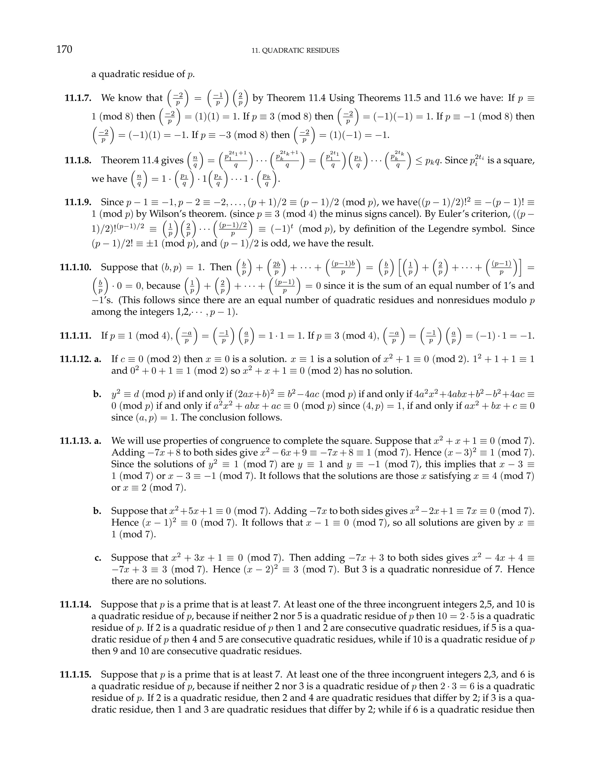 170 11. QUADRATIC RESIDUES
a quadratic residue of p.
11.1.7. We know that
³
−2
p
´
=
³
−1
p
´ ³
2
p
´
by Theorem 11.4 Using Theorems 11.5 and 11.6 we have: If p ≡
1 (mod 8) then
³
−2
p
´
= (1)(1) = 1. If p ≡ 3 (mod 8) then
³
−2
p
´
= (−1)(−1) = 1. If p ≡ −1 (mod 8) then
³
−2
p
´
= (−1)(1) = −1. If p ≡ −3 (mod 8) then
³
−2
p
´
= (1)(−1) = −1.
11.1.8. Theorem 11.4 gives
³
n
q
´
=
³
p
2t1+1
1
q
´
· · ·
³
p
2tk+1
k
q
´
=
³
p
2t1
1
q
´³
p1
q
´
· · ·
³
p
2tk
k
q
´
≤ pkq. Since p2ti
i is a square,
we have
³
n
q
´
= 1 ·
³
p1
q
´
· 1
³
pz
q
´
· · · 1 ·
³
pk
q
´
.
11.1.9. Since p − 1 ≡ −1, p − 2 ≡ −2, . . . , (p + 1)/2 ≡ (p − 1)/2 (mod p), we have((p − 1)/2)!2
≡ −(p − 1)! ≡
1 (mod p) by Wilson’s theorem. (since p ≡ 3 (mod 4) the minus signs cancel). By Euler’s criterion, ((p −
1)/2)!(p−1)/2
≡
³
1
p
´³
2
p
´
· · ·
³
(p−1)/2
p
´
≡ (−1)t
(mod p), by definition of the Legendre symbol. Since
(p − 1)/2! ≡ ±1 (mod p), and (p − 1)/2 is odd, we have the result.
11.1.10. Suppose that (b, p) = 1. Then
³
b
p
´
+
³
2b
p
´
+ · · · +
³
(p−1)b
p
´
=
³
b
p
´ h³
1
p
´
+
³
2
p
´
+ · · · +
³
(p−1)
p
´i
=
³
b
p
´
· 0 = 0, because
³
1
p
´
+
³
2
p
´
+ · · · +
³
(p−1)
p
´
= 0 since it is the sum of an equal number of 1’s and
−1’s. (This follows since there are an equal number of quadratic residues and nonresidues modulo p
among the integers 1,2,· · · , p − 1).
11.1.11. If p ≡ 1 (mod 4),
³
−a
p
´
=
³
−1
p
´ ³
a
p
´
= 1 · 1 = 1. If p ≡ 3 (mod 4),
³
−a
p
´
=
³
−1
p
´ ³
a
p
´
= (−1) · 1 = −1.
11.1.12. a. If c ≡ 0 (mod 2) then x ≡ 0 is a solution. x ≡ 1 is a solution of x2
+ 1 ≡ 0 (mod 2). 12
+ 1 + 1 ≡ 1
and 02
+ 0 + 1 ≡ 1 (mod 2) so x2
+ x + 1 ≡ 0 (mod 2) has no solution.
b. y2
≡ d (mod p) if and only if (2ax+b)2
≡ b2
−4ac (mod p) if and only if 4a2
x2
+4abx+b2
−b2
+4ac ≡
0 (mod p) if and only if a2
x2
+ abx + ac ≡ 0 (mod p) since (4, p) = 1, if and only if ax2
+ bx + c ≡ 0
since (a, p) = 1. The conclusion follows.
11.1.13. a. We will use properties of congruence to complete the square. Suppose that x2
+ x + 1 ≡ 0 (mod 7).
Adding −7x + 8 to both sides give x2
− 6x + 9 ≡ −7x + 8 ≡ 1 (mod 7). Hence (x − 3)2
≡ 1 (mod 7).
Since the solutions of y2
≡ 1 (mod 7) are y ≡ 1 and y ≡ −1 (mod 7), this implies that x − 3 ≡
1 (mod 7) or x − 3 ≡ −1 (mod 7). It follows that the solutions are those x satisfying x ≡ 4 (mod 7)
or x ≡ 2 (mod 7).
b. Suppose that x2
+5x+1 ≡ 0 (mod 7). Adding −7x to both sides gives x2
−2x+1 ≡ 7x ≡ 0 (mod 7).
Hence (x − 1)2
≡ 0 (mod 7). It follows that x − 1 ≡ 0 (mod 7), so all solutions are given by x ≡
1 (mod 7).
c. Suppose that x2
+ 3x + 1 ≡ 0 (mod 7). Then adding −7x + 3 to both sides gives x2
− 4x + 4 ≡
−7x + 3 ≡ 3 (mod 7). Hence (x − 2)2
≡ 3 (mod 7). But 3 is a quadratic nonresidue of 7. Hence
there are no solutions.
11.1.14. Suppose that p is a prime that is at least 7. At least one of the three incongruent integers 2,5, and 10 is
a quadratic residue of p, because if neither 2 nor 5 is a quadratic residue of p then 10 = 2·5 is a quadratic
residue of p. If 2 is a quadratic residue of p then 1 and 2 are consecutive quadratic residues, if 5 is a qua-
dratic residue of p then 4 and 5 are consecutive quadratic residues, while if 10 is a quadratic residue of p
then 9 and 10 are consecutive quadratic residues.
11.1.15. Suppose that p is a prime that is at least 7. At least one of the three incongruent integers 2,3, and 6 is
a quadratic residue of p, because if neither 2 nor 3 is a quadratic residue of p then 2 · 3 = 6 is a quadratic
residue of p. If 2 is a quadratic residue, then 2 and 4 are quadratic residues that differ by 2; if 3 is a qua-
dratic residue, then 1 and 3 are quadratic residues that differ by 2; while if 6 is a quadratic residue then
 