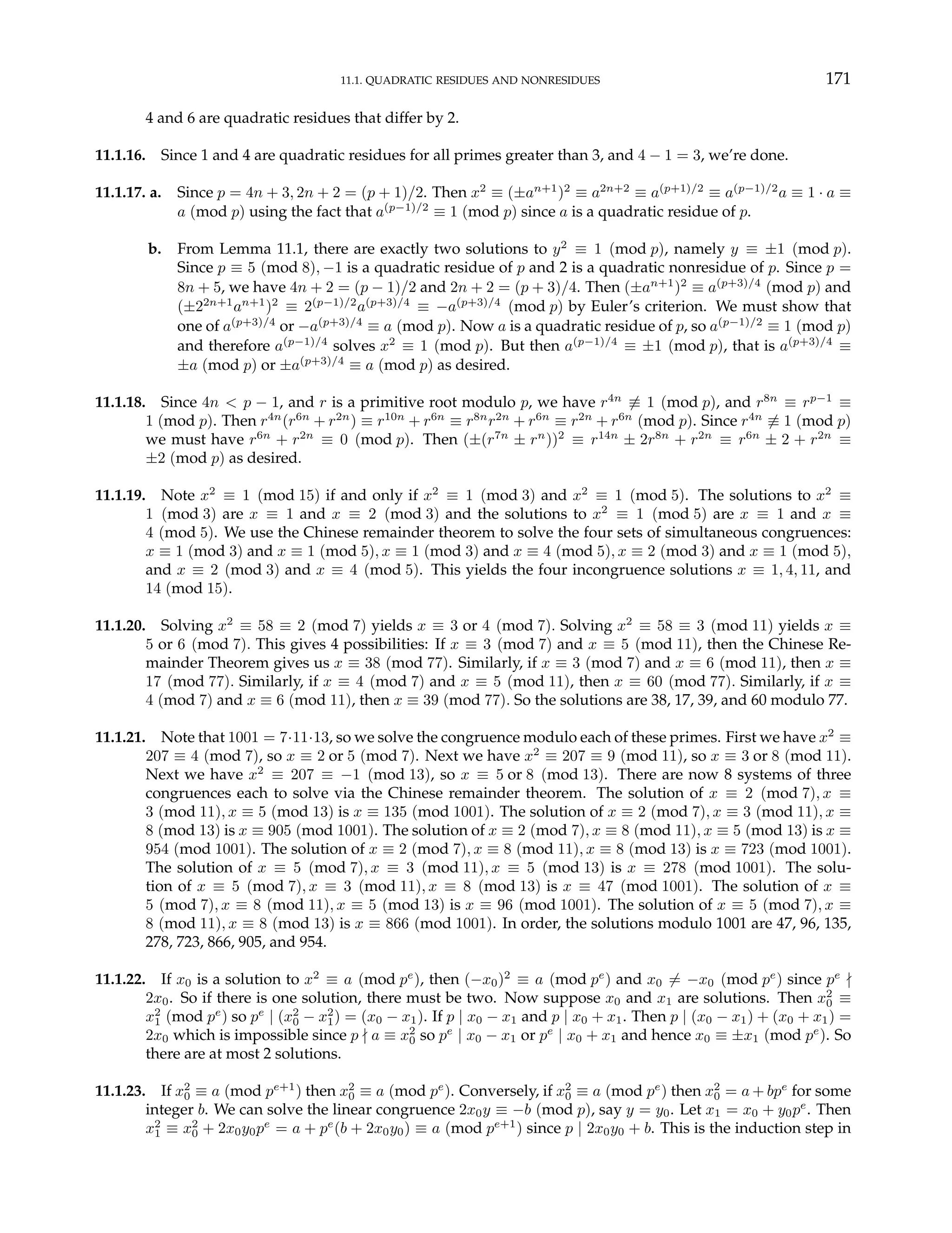 11.1. QUADRATIC RESIDUES AND NONRESIDUES 171
4 and 6 are quadratic residues that differ by 2.
11.1.16. Since 1 and 4 are quadratic residues for all primes greater than 3, and 4 − 1 = 3, we’re done.
11.1.17. a. Since p = 4n + 3, 2n + 2 = (p + 1)/2. Then x2
≡ (±an+1
)2
≡ a2n+2
≡ a(p+1)/2
≡ a(p−1)/2
a ≡ 1 · a ≡
a (mod p) using the fact that a(p−1)/2
≡ 1 (mod p) since a is a quadratic residue of p.
b. From Lemma 11.1, there are exactly two solutions to y2
≡ 1 (mod p), namely y ≡ ±1 (mod p).
Since p ≡ 5 (mod 8), −1 is a quadratic residue of p and 2 is a quadratic nonresidue of p. Since p =
8n + 5, we have 4n + 2 = (p − 1)/2 and 2n + 2 = (p + 3)/4. Then (±an+1
)2
≡ a(p+3)/4
(mod p) and
(±22n+1
an+1
)2
≡ 2(p−1)/2
a(p+3)/4
≡ −a(p+3)/4
(mod p) by Euler’s criterion. We must show that
one of a(p+3)/4
or −a(p+3)/4
≡ a (mod p). Now a is a quadratic residue of p, so a(p−1)/2
≡ 1 (mod p)
and therefore a(p−1)/4
solves x2
≡ 1 (mod p). But then a(p−1)/4
≡ ±1 (mod p), that is a(p+3)/4
≡
±a (mod p) or ±a(p+3)/4
≡ a (mod p) as desired.
11.1.18. Since 4n < p − 1, and r is a primitive root modulo p, we have r4n
6≡ 1 (mod p), and r8n
≡ rp−1
≡
1 (mod p). Then r4n
(r6n
+ r2n
) ≡ r10n
+ r6n
≡ r8n
r2n
+ r6n
≡ r2n
+ r6n
(mod p). Since r4n
6≡ 1 (mod p)
we must have r6n
+ r2n
≡ 0 (mod p). Then (±(r7n
± rn
))2
≡ r14n
± 2r8n
+ r2n
≡ r6n
± 2 + r2n
≡
±2 (mod p) as desired.
11.1.19. Note x2
≡ 1 (mod 15) if and only if x2
≡ 1 (mod 3) and x2
≡ 1 (mod 5). The solutions to x2
≡
1 (mod 3) are x ≡ 1 and x ≡ 2 (mod 3) and the solutions to x2
≡ 1 (mod 5) are x ≡ 1 and x ≡
4 (mod 5). We use the Chinese remainder theorem to solve the four sets of simultaneous congruences:
x ≡ 1 (mod 3) and x ≡ 1 (mod 5), x ≡ 1 (mod 3) and x ≡ 4 (mod 5), x ≡ 2 (mod 3) and x ≡ 1 (mod 5),
and x ≡ 2 (mod 3) and x ≡ 4 (mod 5). This yields the four incongruence solutions x ≡ 1, 4, 11, and
14 (mod 15).
11.1.20. Solving x2
≡ 58 ≡ 2 (mod 7) yields x ≡ 3 or 4 (mod 7). Solving x2
≡ 58 ≡ 3 (mod 11) yields x ≡
5 or 6 (mod 7). This gives 4 possibilities: If x ≡ 3 (mod 7) and x ≡ 5 (mod 11), then the Chinese Re-
mainder Theorem gives us x ≡ 38 (mod 77). Similarly, if x ≡ 3 (mod 7) and x ≡ 6 (mod 11), then x ≡
17 (mod 77). Similarly, if x ≡ 4 (mod 7) and x ≡ 5 (mod 11), then x ≡ 60 (mod 77). Similarly, if x ≡
4 (mod 7) and x ≡ 6 (mod 11), then x ≡ 39 (mod 77). So the solutions are 38, 17, 39, and 60 modulo 77.
11.1.21. Note that 1001 = 7·11·13, so we solve the congruence modulo each of these primes. First we have x2
≡
207 ≡ 4 (mod 7), so x ≡ 2 or 5 (mod 7). Next we have x2
≡ 207 ≡ 9 (mod 11), so x ≡ 3 or 8 (mod 11).
Next we have x2
≡ 207 ≡ −1 (mod 13), so x ≡ 5 or 8 (mod 13). There are now 8 systems of three
congruences each to solve via the Chinese remainder theorem. The solution of x ≡ 2 (mod 7), x ≡
3 (mod 11), x ≡ 5 (mod 13) is x ≡ 135 (mod 1001). The solution of x ≡ 2 (mod 7), x ≡ 3 (mod 11), x ≡
8 (mod 13) is x ≡ 905 (mod 1001). The solution of x ≡ 2 (mod 7), x ≡ 8 (mod 11), x ≡ 5 (mod 13) is x ≡
954 (mod 1001). The solution of x ≡ 2 (mod 7), x ≡ 8 (mod 11), x ≡ 8 (mod 13) is x ≡ 723 (mod 1001).
The solution of x ≡ 5 (mod 7), x ≡ 3 (mod 11), x ≡ 5 (mod 13) is x ≡ 278 (mod 1001). The solu-
tion of x ≡ 5 (mod 7), x ≡ 3 (mod 11), x ≡ 8 (mod 13) is x ≡ 47 (mod 1001). The solution of x ≡
5 (mod 7), x ≡ 8 (mod 11), x ≡ 5 (mod 13) is x ≡ 96 (mod 1001). The solution of x ≡ 5 (mod 7), x ≡
8 (mod 11), x ≡ 8 (mod 13) is x ≡ 866 (mod 1001). In order, the solutions modulo 1001 are 47, 96, 135,
278, 723, 866, 905, and 954.
11.1.22. If x0 is a solution to x2
≡ a (mod pe
), then (−x0)2
≡ a (mod pe
) and x0 6= −x0 (mod pe
) since pe
-
2x0. So if there is one solution, there must be two. Now suppose x0 and x1 are solutions. Then x2
0 ≡
x2
1 (mod pe
) so pe
| (x2
0 − x2
1) = (x0 − x1). If p | x0 − x1 and p | x0 + x1. Then p | (x0 − x1) + (x0 + x1) =
2x0 which is impossible since p - a ≡ x2
0 so pe
| x0 − x1 or pe
| x0 + x1 and hence x0 ≡ ±x1 (mod pe
). So
there are at most 2 solutions.
11.1.23. If x2
0 ≡ a (mod pe+1
) then x2
0 ≡ a (mod pe
). Conversely, if x2
0 ≡ a (mod pe
) then x2
0 = a + bpe
for some
integer b. We can solve the linear congruence 2x0y ≡ −b (mod p), say y = y0. Let x1 = x0 + y0pe
. Then
x2
1 ≡ x2
0 + 2x0y0pe
= a + pe
(b + 2x0y0) ≡ a (mod pe+1
) since p | 2x0y0 + b. This is the induction step in
 