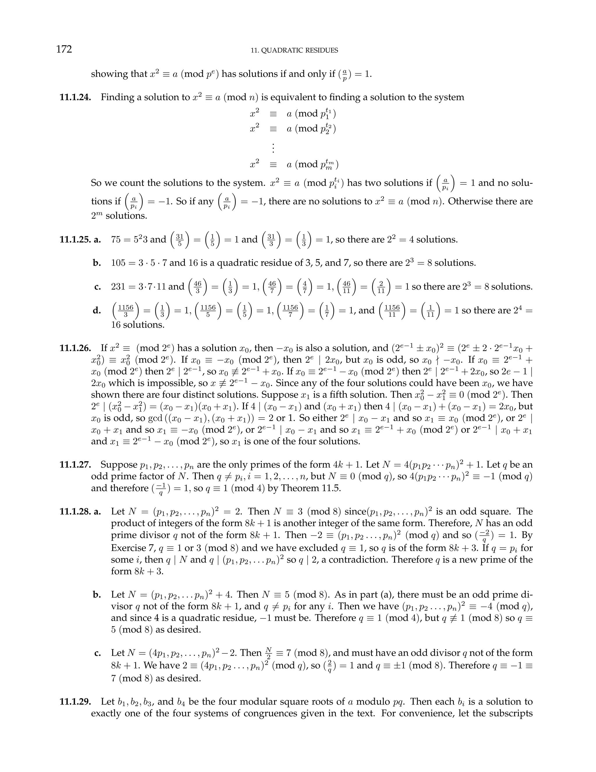 172 11. QUADRATIC RESIDUES
showing that x2
≡ a (mod pe
) has solutions if and only if (a
p ) = 1.
11.1.24. Finding a solution to x2
≡ a (mod n) is equivalent to finding a solution to the system
x2
≡ a (mod pt1
1 )
x2
≡ a (mod pt2
2 )
.
.
.
x2
≡ a (mod ptm
m )
So we count the solutions to the system. x2
≡ a (mod pti
i ) has two solutions if
³
a
pi
´
= 1 and no solu-
tions if
³
a
pi
´
= −1. So if any
³
a
pi
´
= −1, there are no solutions to x2
≡ a (mod n). Otherwise there are
2m
solutions.
11.1.25. a. 75 = 52
3 and
³
31
5
´
=
³
1
5
´
= 1 and
³
31
3
´
=
³
1
3
´
= 1, so there are 22
= 4 solutions.
b. 105 = 3 · 5 · 7 and 16 is a quadratic residue of 3, 5, and 7, so there are 23
= 8 solutions.
c. 231 = 3·7·11 and
³
46
3
´
=
³
1
3
´
= 1,
³
46
7
´
=
³
4
7
´
= 1,
³
46
11
´
=
³
2
11
´
= 1 so there are 23
= 8 solutions.
d.
³
1156
3
´
=
³
1
3
´
= 1,
³
1156
5
´
=
³
1
5
´
= 1,
³
1156
7
´
=
³
1
7
´
= 1, and
³
1156
11
´
=
³
1
11
´
= 1 so there are 24
=
16 solutions.
11.1.26. If x2
≡ (mod 2e
) has a solution x0, then −x0 is also a solution, and (2e−1
± x0)2
≡ (2e
± 2 · 2e−1
x0 +
x2
0) ≡ x2
0 (mod 2e
). If x0 ≡ −x0 (mod 2e
), then 2e
| 2x0, but x0 is odd, so x0 - −x0. If x0 ≡ 2e−1
+
x0 (mod 2e
) then 2e
| 2e−1
, so x0 6≡ 2e−1
+ x0. If x0 ≡ 2e−1
− x0 (mod 2e
) then 2e
| 2e−1
+ 2x0, so 2e − 1 |
2x0 which is impossible, so x 6≡ 2e−1
− x0. Since any of the four solutions could have been x0, we have
shown there are four distinct solutions. Suppose x1 is a fifth solution. Then x2
0 − x2
1 ≡ 0 (mod 2e
). Then
2e
| (x2
0 − x2
1) = (x0 − x1)(x0 + x1). If 4 | (x0 − x1) and (x0 + x1) then 4 | (x0 − x1) + (x0 − x1) = 2x0, but
x0 is odd, so gcd ((x0 − x1), (x0 + x1)) = 2 or 1. So either 2e
| x0 − x1 and so x1 ≡ x0 (mod 2e
), or 2e
|
x0 + x1 and so x1 ≡ −x0 (mod 2e
), or 2e−1
| x0 − x1 and so x1 ≡ 2e−1
+ x0 (mod 2e
) or 2e−1
| x0 + x1
and x1 ≡ 2e−1
− x0 (mod 2e
), so x1 is one of the four solutions.
11.1.27. Suppose p1, p2, . . . , pn are the only primes of the form 4k + 1. Let N = 4(p1p2 · · · pn)2
+ 1. Let q be an
odd prime factor of N. Then q 6= pi, i = 1, 2, . . . , n, but N ≡ 0 (mod q), so 4(p1p2 · · · pn)2
≡ −1 (mod q)
and therefore (−1
q ) = 1, so q ≡ 1 (mod 4) by Theorem 11.5.
11.1.28. a. Let N = (p1, p2, . . . , pn)2
= 2. Then N ≡ 3 (mod 8) since(p1, p2, . . . , pn)2
is an odd square. The
product of integers of the form 8k + 1 is another integer of the same form. Therefore, N has an odd
prime divisor q not of the form 8k + 1. Then −2 ≡ (p1, p2 . . . , pn)2
(mod q) and so (−2
q ) = 1. By
Exercise 7, q ≡ 1 or 3 (mod 8) and we have excluded q ≡ 1, so q is of the form 8k + 3. If q = pi for
some i, then q | N and q | (p1, p2, . . . pn)2
so q | 2, a contradiction. Therefore q is a new prime of the
form 8k + 3.
b. Let N = (p1, p2, . . . pn)2
+ 4. Then N ≡ 5 (mod 8). As in part (a), there must be an odd prime di-
visor q not of the form 8k + 1, and q 6= pi for any i. Then we have (p1, p2 . . . , pn)2
≡ −4 (mod q),
and since 4 is a quadratic residue, −1 must be. Therefore q ≡ 1 (mod 4), but q 6≡ 1 (mod 8) so q ≡
5 (mod 8) as desired.
c. Let N = (4p1, p2, . . . , pn)2
−2. Then N
2 ≡ 7 (mod 8), and must have an odd divisor q not of the form
8k + 1. We have 2 ≡ (4p1, p2 . . . , pn)2
(mod q), so (2
q ) = 1 and q ≡ ±1 (mod 8). Therefore q ≡ −1 ≡
7 (mod 8) as desired.
11.1.29. Let b1, b2, b3, and b4 be the four modular square roots of a modulo pq. Then each bi is a solution to
exactly one of the four systems of congruences given in the text. For convenience, let the subscripts
 