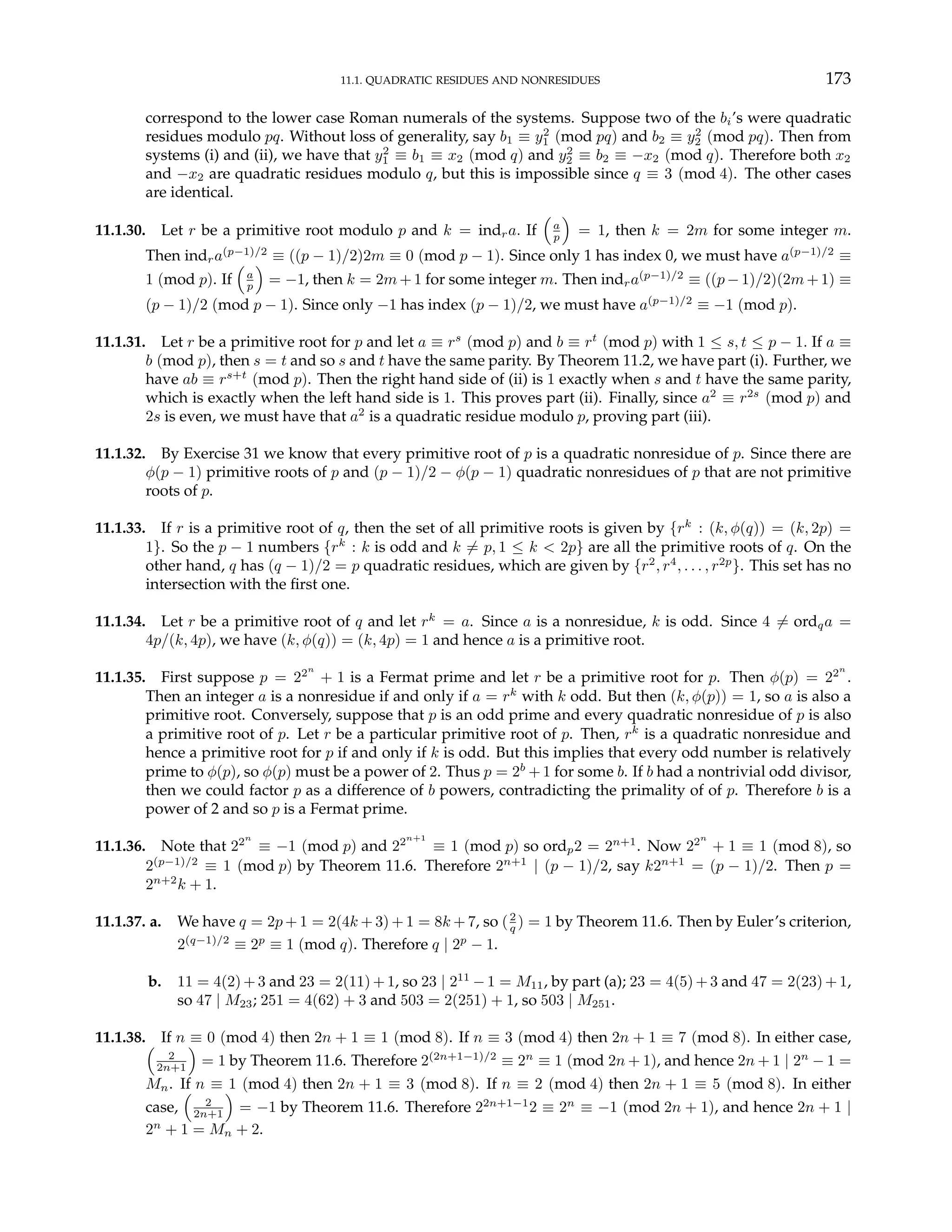 11.1. QUADRATIC RESIDUES AND NONRESIDUES 173
correspond to the lower case Roman numerals of the systems. Suppose two of the bi’s were quadratic
residues modulo pq. Without loss of generality, say b1 ≡ y2
1 (mod pq) and b2 ≡ y2
2 (mod pq). Then from
systems (i) and (ii), we have that y2
1 ≡ b1 ≡ x2 (mod q) and y2
2 ≡ b2 ≡ −x2 (mod q). Therefore both x2
and −x2 are quadratic residues modulo q, but this is impossible since q ≡ 3 (mod 4). The other cases
are identical.
11.1.30. Let r be a primitive root modulo p and k = indra. If
³
a
p
´
= 1, then k = 2m for some integer m.
Then indra(p−1)/2
≡ ((p − 1)/2)2m ≡ 0 (mod p − 1). Since only 1 has index 0, we must have a(p−1)/2
≡
1 (mod p). If
³
a
p
´
= −1, then k = 2m + 1 for some integer m. Then indra(p−1)/2
≡ ((p − 1)/2)(2m + 1) ≡
(p − 1)/2 (mod p − 1). Since only −1 has index (p − 1)/2, we must have a(p−1)/2
≡ −1 (mod p).
11.1.31. Let r be a primitive root for p and let a ≡ rs
(mod p) and b ≡ rt
(mod p) with 1 ≤ s, t ≤ p − 1. If a ≡
b (mod p), then s = t and so s and t have the same parity. By Theorem 11.2, we have part (i). Further, we
have ab ≡ rs+t
(mod p). Then the right hand side of (ii) is 1 exactly when s and t have the same parity,
which is exactly when the left hand side is 1. This proves part (ii). Finally, since a2
≡ r2s
(mod p) and
2s is even, we must have that a2
is a quadratic residue modulo p, proving part (iii).
11.1.32. By Exercise 31 we know that every primitive root of p is a quadratic nonresidue of p. Since there are
φ(p − 1) primitive roots of p and (p − 1)/2 − φ(p − 1) quadratic nonresidues of p that are not primitive
roots of p.
11.1.33. If r is a primitive root of q, then the set of all primitive roots is given by {rk
: (k, φ(q)) = (k, 2p) =
1}. So the p − 1 numbers {rk
: k is odd and k 6= p, 1 ≤ k < 2p} are all the primitive roots of q. On the
other hand, q has (q − 1)/2 = p quadratic residues, which are given by {r2
, r4
, . . . , r2p
}. This set has no
intersection with the first one.
11.1.34. Let r be a primitive root of q and let rk
= a. Since a is a nonresidue, k is odd. Since 4 6= ordqa =
4p/(k, 4p), we have (k, φ(q)) = (k, 4p) = 1 and hence a is a primitive root.
11.1.35. First suppose p = 22n
+ 1 is a Fermat prime and let r be a primitive root for p. Then φ(p) = 22n
.
Then an integer a is a nonresidue if and only if a = rk
with k odd. But then (k, φ(p)) = 1, so a is also a
primitive root. Conversely, suppose that p is an odd prime and every quadratic nonresidue of p is also
a primitive root of p. Let r be a particular primitive root of p. Then, rk
is a quadratic nonresidue and
hence a primitive root for p if and only if k is odd. But this implies that every odd number is relatively
prime to φ(p), so φ(p) must be a power of 2. Thus p = 2b
+ 1 for some b. If b had a nontrivial odd divisor,
then we could factor p as a difference of b powers, contradicting the primality of of p. Therefore b is a
power of 2 and so p is a Fermat prime.
11.1.36. Note that 22n
≡ −1 (mod p) and 22n+1
≡ 1 (mod p) so ordp2 = 2n+1
. Now 22n
+ 1 ≡ 1 (mod 8), so
2(p−1)/2
≡ 1 (mod p) by Theorem 11.6. Therefore 2n+1
| (p − 1)/2, say k2n+1
= (p − 1)/2. Then p =
2n+2
k + 1.
11.1.37. a. We have q = 2p + 1 = 2(4k + 3) + 1 = 8k + 7, so (2
q ) = 1 by Theorem 11.6. Then by Euler’s criterion,
2(q−1)/2
≡ 2p
≡ 1 (mod q). Therefore q | 2p
− 1.
b. 11 = 4(2) + 3 and 23 = 2(11) + 1, so 23 | 211
− 1 = M11, by part (a); 23 = 4(5) + 3 and 47 = 2(23) + 1,
so 47 | M23; 251 = 4(62) + 3 and 503 = 2(251) + 1, so 503 | M251.
11.1.38. If n ≡ 0 (mod 4) then 2n + 1 ≡ 1 (mod 8). If n ≡ 3 (mod 4) then 2n + 1 ≡ 7 (mod 8). In either case,
³
2
2n+1
´
= 1 by Theorem 11.6. Therefore 2(2n+1−1)/2
≡ 2n
≡ 1 (mod 2n + 1), and hence 2n + 1 | 2n
− 1 =
Mn. If n ≡ 1 (mod 4) then 2n + 1 ≡ 3 (mod 8). If n ≡ 2 (mod 4) then 2n + 1 ≡ 5 (mod 8). In either
case,
³
2
2n+1
´
= −1 by Theorem 11.6. Therefore 22n+1−1
2 ≡ 2n
≡ −1 (mod 2n + 1), and hence 2n + 1 |
2n
+ 1 = Mn + 2.
 