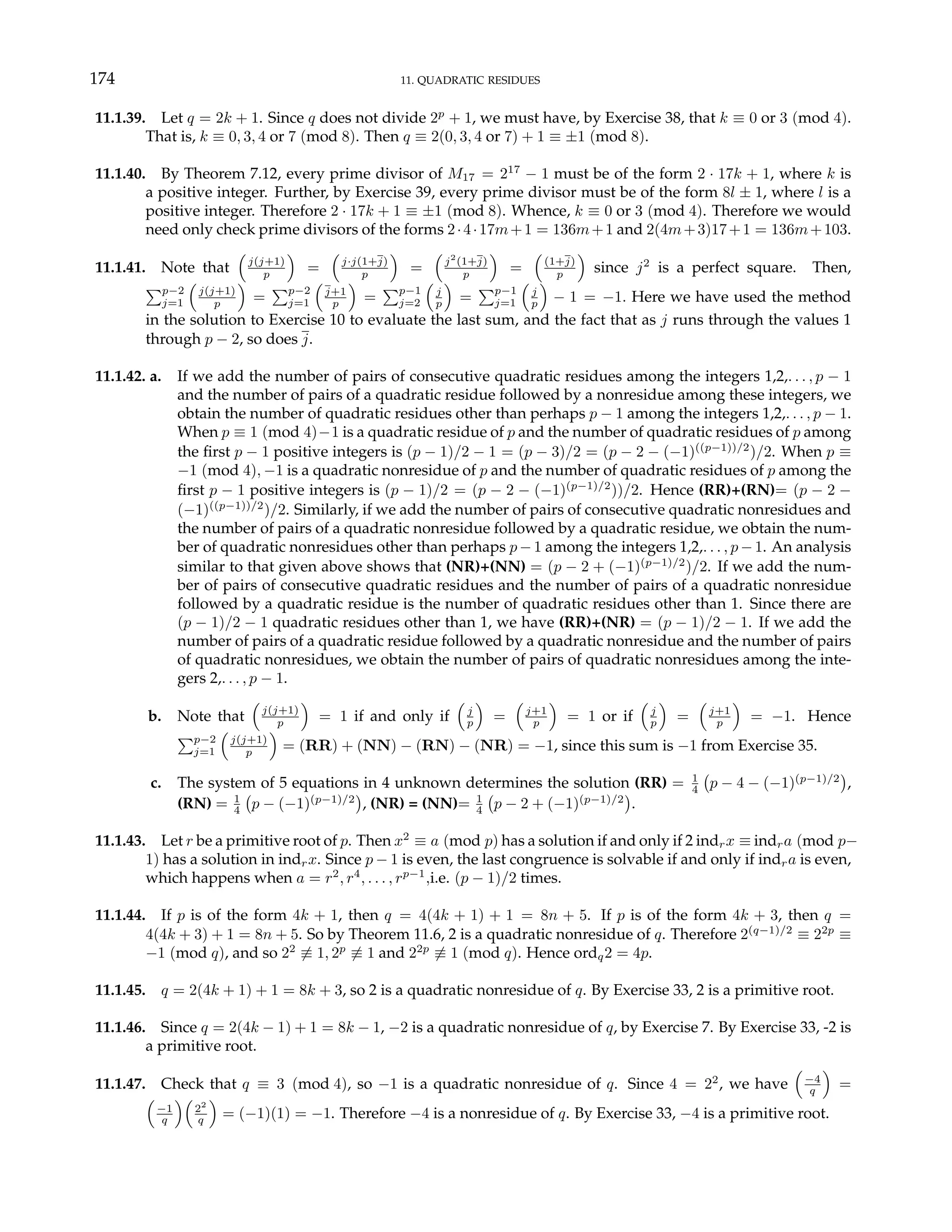 174 11. QUADRATIC RESIDUES
11.1.39. Let q = 2k + 1. Since q does not divide 2p
+ 1, we must have, by Exercise 38, that k ≡ 0 or 3 (mod 4).
That is, k ≡ 0, 3, 4 or 7 (mod 8). Then q ≡ 2(0, 3, 4 or 7) + 1 ≡ ±1 (mod 8).
11.1.40. By Theorem 7.12, every prime divisor of M17 = 217
− 1 must be of the form 2 · 17k + 1, where k is
a positive integer. Further, by Exercise 39, every prime divisor must be of the form 8l ± 1, where l is a
positive integer. Therefore 2 · 17k + 1 ≡ ±1 (mod 8). Whence, k ≡ 0 or 3 (mod 4). Therefore we would
need only check prime divisors of the forms 2·4·17m+1 = 136m+1 and 2(4m+3)17+1 = 136m+103.
11.1.41. Note that
³
j(j+1)
p
´
=
³
j·j(1+j)
p
´
=
³
j2
(1+j)
p
´
=
³
(1+j)
p
´
since j2
is a perfect square. Then,
Pp−2
j=1
³
j(j+1)
p
´
=
Pp−2
j=1
³
j+1
p
´
=
Pp−1
j=2
³
j
p
´
=
Pp−1
j=1
³
j
p
´
− 1 = −1. Here we have used the method
in the solution to Exercise 10 to evaluate the last sum, and the fact that as j runs through the values 1
through p − 2, so does j.
11.1.42. a. If we add the number of pairs of consecutive quadratic residues among the integers 1,2,. . . , p − 1
and the number of pairs of a quadratic residue followed by a nonresidue among these integers, we
obtain the number of quadratic residues other than perhaps p − 1 among the integers 1,2,. . . , p − 1.
When p ≡ 1 (mod 4)−1 is a quadratic residue of p and the number of quadratic residues of p among
the first p − 1 positive integers is (p − 1)/2 − 1 = (p − 3)/2 = (p − 2 − (−1)((p−1))/2
)/2. When p ≡
−1 (mod 4), −1 is a quadratic nonresidue of p and the number of quadratic residues of p among the
first p − 1 positive integers is (p − 1)/2 = (p − 2 − (−1)(p−1)/2
))/2. Hence (RR)+(RN)= (p − 2 −
(−1)((p−1))/2
)/2. Similarly, if we add the number of pairs of consecutive quadratic nonresidues and
the number of pairs of a quadratic nonresidue followed by a quadratic residue, we obtain the num-
ber of quadratic nonresidues other than perhaps p−1 among the integers 1,2,. . . , p−1. An analysis
similar to that given above shows that (NR)+(NN) = (p − 2 + (−1)(p−1)/2
)/2. If we add the num-
ber of pairs of consecutive quadratic residues and the number of pairs of a quadratic nonresidue
followed by a quadratic residue is the number of quadratic residues other than 1. Since there are
(p − 1)/2 − 1 quadratic residues other than 1, we have (RR)+(NR) = (p − 1)/2 − 1. If we add the
number of pairs of a quadratic residue followed by a quadratic nonresidue and the number of pairs
of quadratic nonresidues, we obtain the number of pairs of quadratic nonresidues among the inte-
gers 2,. . . , p − 1.
b. Note that
³
j(j+1)
p
´
= 1 if and only if
³
j
p
´
=
³
j+1
p
´
= 1 or if
³
j
p
´
=
³
j+1
p
´
= −1. Hence
Pp−2
j=1
³
j(j+1)
p
´
= (RR) + (NN) − (RN) − (NR) = −1, since this sum is −1 from Exercise 35.
c. The system of 5 equations in 4 unknown determines the solution (RR) = 1
4
¡
p − 4 − (−1)(p−1)/2
¢
,
(RN) = 1
4
¡
p − (−1)(p−1)/2
¢
, (NR) = (NN)= 1
4
¡
p − 2 + (−1)(p−1)/2
¢
.
11.1.43. Let r be a primitive root of p. Then x2
≡ a (mod p) has a solution if and only if 2 indrx ≡ indra (mod p−
1) has a solution in indrx. Since p − 1 is even, the last congruence is solvable if and only if indra is even,
which happens when a = r2
, r4
, . . . , rp−1
,i.e. (p − 1)/2 times.
11.1.44. If p is of the form 4k + 1, then q = 4(4k + 1) + 1 = 8n + 5. If p is of the form 4k + 3, then q =
4(4k + 3) + 1 = 8n + 5. So by Theorem 11.6, 2 is a quadratic nonresidue of q. Therefore 2(q−1)/2
≡ 22p
≡
−1 (mod q), and so 22
6≡ 1, 2p
6≡ 1 and 22p
6≡ 1 (mod q). Hence ordq2 = 4p.
11.1.45. q = 2(4k + 1) + 1 = 8k + 3, so 2 is a quadratic nonresidue of q. By Exercise 33, 2 is a primitive root.
11.1.46. Since q = 2(4k − 1) + 1 = 8k − 1, −2 is a quadratic nonresidue of q, by Exercise 7. By Exercise 33, -2 is
a primitive root.
11.1.47. Check that q ≡ 3 (mod 4), so −1 is a quadratic nonresidue of q. Since 4 = 22
, we have
³
−4
q
´
=
³
−1
q
´³
22
q
´
= (−1)(1) = −1. Therefore −4 is a nonresidue of q. By Exercise 33, −4 is a primitive root.
 
