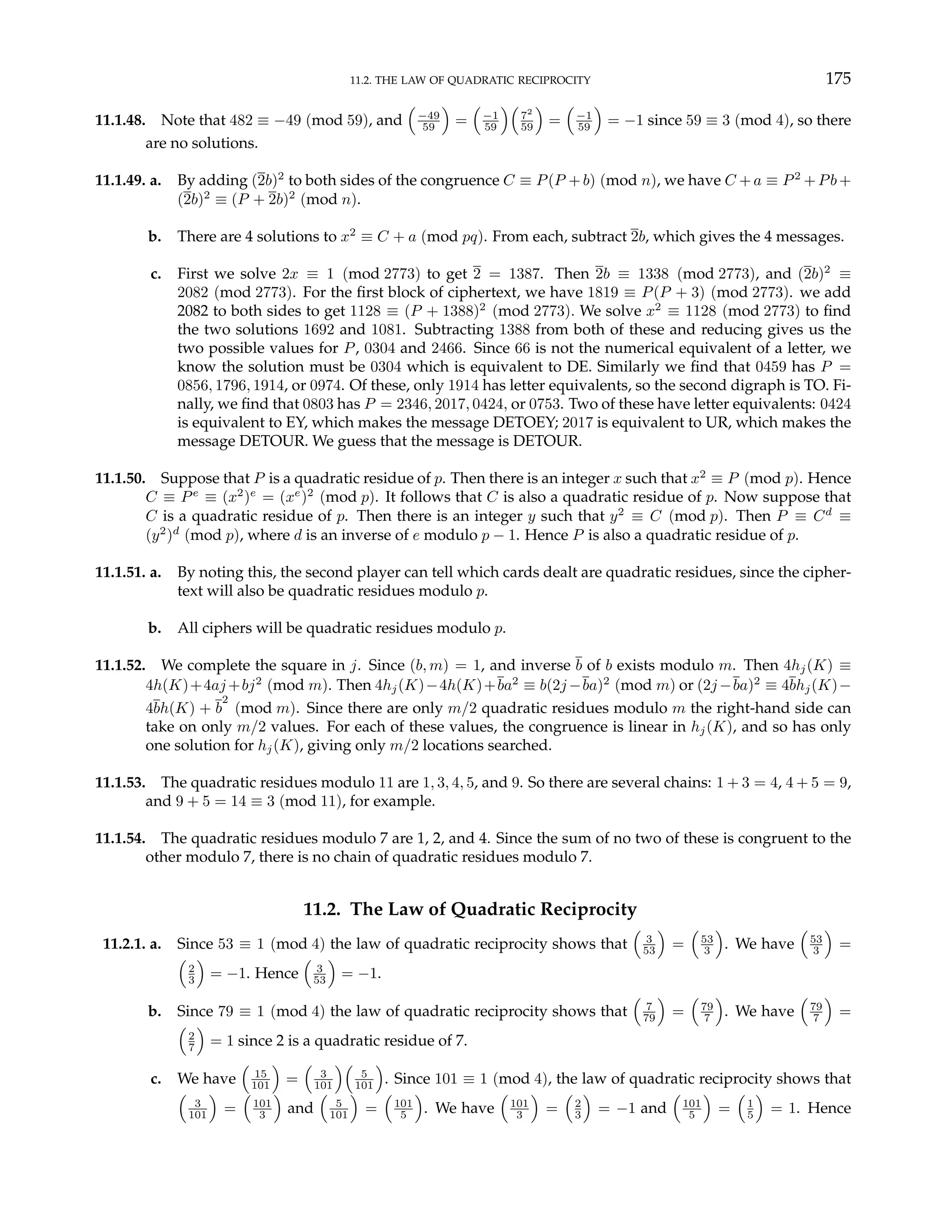 11.2. THE LAW OF QUADRATIC RECIPROCITY 175
11.1.48. Note that 482 ≡ −49 (mod 59), and
³
−49
59
´
=
³
−1
59
´³
72
59
´
=
³
−1
59
´
= −1 since 59 ≡ 3 (mod 4), so there
are no solutions.
11.1.49. a. By adding (2b)2
to both sides of the congruence C ≡ P(P +b) (mod n), we have C +a ≡ P2
+Pb+
(2b)2
≡ (P + 2b)2
(mod n).
b. There are 4 solutions to x2
≡ C + a (mod pq). From each, subtract 2b, which gives the 4 messages.
c. First we solve 2x ≡ 1 (mod 2773) to get 2 = 1387. Then 2b ≡ 1338 (mod 2773), and (2b)2
≡
2082 (mod 2773). For the first block of ciphertext, we have 1819 ≡ P(P + 3) (mod 2773). we add
2082 to both sides to get 1128 ≡ (P + 1388)2
(mod 2773). We solve x2
≡ 1128 (mod 2773) to find
the two solutions 1692 and 1081. Subtracting 1388 from both of these and reducing gives us the
two possible values for P, 0304 and 2466. Since 66 is not the numerical equivalent of a letter, we
know the solution must be 0304 which is equivalent to DE. Similarly we find that 0459 has P =
0856, 1796, 1914, or 0974. Of these, only 1914 has letter equivalents, so the second digraph is TO. Fi-
nally, we find that 0803 has P = 2346, 2017, 0424, or 0753. Two of these have letter equivalents: 0424
is equivalent to EY, which makes the message DETOEY; 2017 is equivalent to UR, which makes the
message DETOUR. We guess that the message is DETOUR.
11.1.50. Suppose that P is a quadratic residue of p. Then there is an integer x such that x2
≡ P (mod p). Hence
C ≡ Pe
≡ (x2
)e
= (xe
)2
(mod p). It follows that C is also a quadratic residue of p. Now suppose that
C is a quadratic residue of p. Then there is an integer y such that y2
≡ C (mod p). Then P ≡ Cd
≡
(y2
)d
(mod p), where d is an inverse of e modulo p − 1. Hence P is also a quadratic residue of p.
11.1.51. a. By noting this, the second player can tell which cards dealt are quadratic residues, since the cipher-
text will also be quadratic residues modulo p.
b. All ciphers will be quadratic residues modulo p.
11.1.52. We complete the square in j. Since (b, m) = 1, and inverse b of b exists modulo m. Then 4hj(K) ≡
4h(K)+4aj +bj2
(mod m). Then 4hj(K)−4h(K)+ba2
≡ b(2j −ba)2
(mod m) or (2j −ba)2
≡ 4bhj(K)−
4bh(K) + b
2
(mod m). Since there are only m/2 quadratic residues modulo m the right-hand side can
take on only m/2 values. For each of these values, the congruence is linear in hj(K), and so has only
one solution for hj(K), giving only m/2 locations searched.
11.1.53. The quadratic residues modulo 11 are 1, 3, 4, 5, and 9. So there are several chains: 1 + 3 = 4, 4 + 5 = 9,
and 9 + 5 = 14 ≡ 3 (mod 11), for example.
11.1.54. The quadratic residues modulo 7 are 1, 2, and 4. Since the sum of no two of these is congruent to the
other modulo 7, there is no chain of quadratic residues modulo 7.
11.2. The Law of Quadratic Reciprocity
11.2.1. a. Since 53 ≡ 1 (mod 4) the law of quadratic reciprocity shows that
³
3
53
´
=
³
53
3
´
. We have
³
53
3
´
=
³
2
3
´
= −1. Hence
³
3
53
´
= −1.
b. Since 79 ≡ 1 (mod 4) the law of quadratic reciprocity shows that
³
7
79
´
=
³
79
7
´
. We have
³
79
7
´
=
³
2
7
´
= 1 since 2 is a quadratic residue of 7.
c. We have
³
15
101
´
=
³
3
101
´³
5
101
´
. Since 101 ≡ 1 (mod 4), the law of quadratic reciprocity shows that
³
3
101
´
=
³
101
3
´
and
³
5
101
´
=
³
101
5
´
. We have
³
101
3
´
=
³
2
3
´
= −1 and
³
101
5
´
=
³
1
5
´
= 1. Hence
 