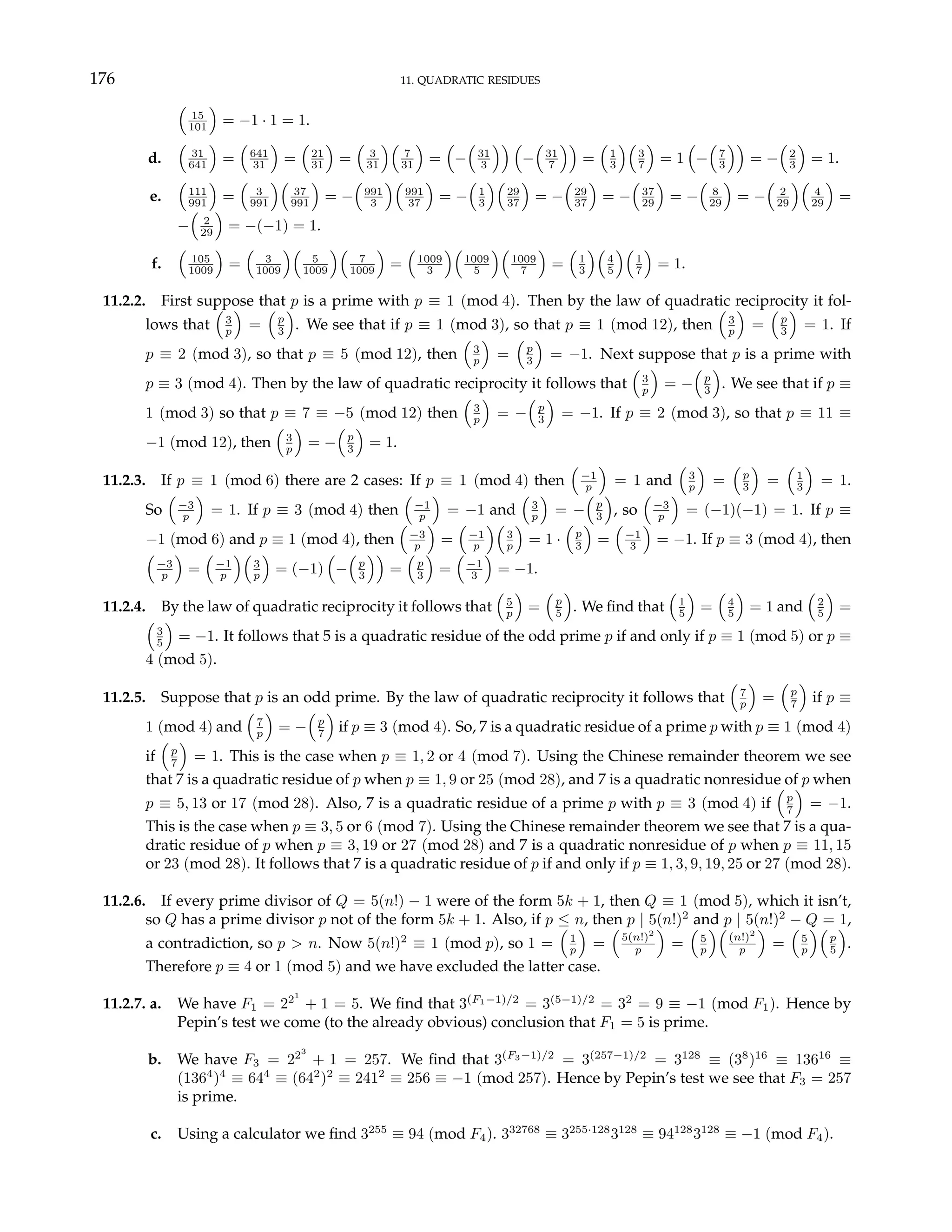 176 11. QUADRATIC RESIDUES
³
15
101
´
= −1 · 1 = 1.
d.
³
31
641
´
=
³
641
31
´
=
³
21
31
´
=
³
3
31
´³
7
31
´
=
³
−
³
31
3
´´ ³
−
³
31
7
´´
=
³
1
3
´³
3
7
´
= 1
³
−
³
7
3
´´
= −
³
2
3
´
= 1.
e.
³
111
991
´
=
³
3
991
´³
37
991
´
= −
³
991
3
´³
991
37
´
= −
³
1
3
´³
29
37
´
= −
³
29
37
´
= −
³
37
29
´
= −
³
8
29
´
= −
³
2
29
´³
4
29
´
=
−
³
2
29
´
= −(−1) = 1.
f.
³
105
1009
´
=
³
3
1009
´³
5
1009
´³
7
1009
´
=
³
1009
3
´³
1009
5
´³
1009
7
´
=
³
1
3
´³
4
5
´³
1
7
´
= 1.
11.2.2. First suppose that p is a prime with p ≡ 1 (mod 4). Then by the law of quadratic reciprocity it fol-
lows that
³
3
p
´
=
³
p
3
´
. We see that if p ≡ 1 (mod 3), so that p ≡ 1 (mod 12), then
³
3
p
´
=
³
p
3
´
= 1. If
p ≡ 2 (mod 3), so that p ≡ 5 (mod 12), then
³
3
p
´
=
³
p
3
´
= −1. Next suppose that p is a prime with
p ≡ 3 (mod 4). Then by the law of quadratic reciprocity it follows that
³
3
p
´
= −
³
p
3
´
. We see that if p ≡
1 (mod 3) so that p ≡ 7 ≡ −5 (mod 12) then
³
3
p
´
= −
³
p
3
´
= −1. If p ≡ 2 (mod 3), so that p ≡ 11 ≡
−1 (mod 12), then
³
3
p
´
= −
³
p
3
´
= 1.
11.2.3. If p ≡ 1 (mod 6) there are 2 cases: If p ≡ 1 (mod 4) then
³
−1
p
´
= 1 and
³
3
p
´
=
³
p
3
´
=
³
1
3
´
= 1.
So
³
−3
p
´
= 1. If p ≡ 3 (mod 4) then
³
−1
p
´
= −1 and
³
3
p
´
= −
³
p
3
´
, so
³
−3
p
´
= (−1)(−1) = 1. If p ≡
−1 (mod 6) and p ≡ 1 (mod 4), then
³
−3
p
´
=
³
−1
p
´³
3
p
´
= 1 ·
³
p
3
´
=
³
−1
3
´
= −1. If p ≡ 3 (mod 4), then
³
−3
p
´
=
³
−1
p
´³
3
p
´
= (−1)
³
−
³
p
3
´´
=
³
p
3
´
=
³
−1
3
´
= −1.
11.2.4. By the law of quadratic reciprocity it follows that
³
5
p
´
=
³
p
5
´
. We find that
³
1
5
´
=
³
4
5
´
= 1 and
³
2
5
´
=
³
3
5
´
= −1. It follows that 5 is a quadratic residue of the odd prime p if and only if p ≡ 1 (mod 5) or p ≡
4 (mod 5).
11.2.5. Suppose that p is an odd prime. By the law of quadratic reciprocity it follows that
³
7
p
´
=
³
p
7
´
if p ≡
1 (mod 4) and
³
7
p
´
= −
³
p
7
´
if p ≡ 3 (mod 4). So, 7 is a quadratic residue of a prime p with p ≡ 1 (mod 4)
if
³
p
7
´
= 1. This is the case when p ≡ 1, 2 or 4 (mod 7). Using the Chinese remainder theorem we see
that 7 is a quadratic residue of p when p ≡ 1, 9 or 25 (mod 28), and 7 is a quadratic nonresidue of p when
p ≡ 5, 13 or 17 (mod 28). Also, 7 is a quadratic residue of a prime p with p ≡ 3 (mod 4) if
³
p
7
´
= −1.
This is the case when p ≡ 3, 5 or 6 (mod 7). Using the Chinese remainder theorem we see that 7 is a qua-
dratic residue of p when p ≡ 3, 19 or 27 (mod 28) and 7 is a quadratic nonresidue of p when p ≡ 11, 15
or 23 (mod 28). It follows that 7 is a quadratic residue of p if and only if p ≡ 1, 3, 9, 19, 25 or 27 (mod 28).
11.2.6. If every prime divisor of Q = 5(n!) − 1 were of the form 5k + 1, then Q ≡ 1 (mod 5), which it isn’t,
so Q has a prime divisor p not of the form 5k + 1. Also, if p ≤ n, then p | 5(n!)2
and p | 5(n!)2
− Q = 1,
a contradiction, so p > n. Now 5(n!)2
≡ 1 (mod p), so 1 =
³
1
p
´
=
³
5(n!)2
p
´
=
³
5
p
´³
(n!)2
p
´
=
³
5
p
´³
p
5
´
.
Therefore p ≡ 4 or 1 (mod 5) and we have excluded the latter case.
11.2.7. a. We have F1 = 221
+ 1 = 5. We find that 3(F1−1)/2
= 3(5−1)/2
= 32
= 9 ≡ −1 (mod F1). Hence by
Pepin’s test we come (to the already obvious) conclusion that F1 = 5 is prime.
b. We have F3 = 223
+ 1 = 257. We find that 3(F3−1)/2
= 3(257−1)/2
= 3128
≡ (38
)16
≡ 13616
≡
(1364
)4
≡ 644
≡ (642
)2
≡ 2412
≡ 256 ≡ −1 (mod 257). Hence by Pepin’s test we see that F3 = 257
is prime.
c. Using a calculator we find 3255
≡ 94 (mod F4). 332768
≡ 3255·128
3128
≡ 94128
3128
≡ −1 (mod F4).
 