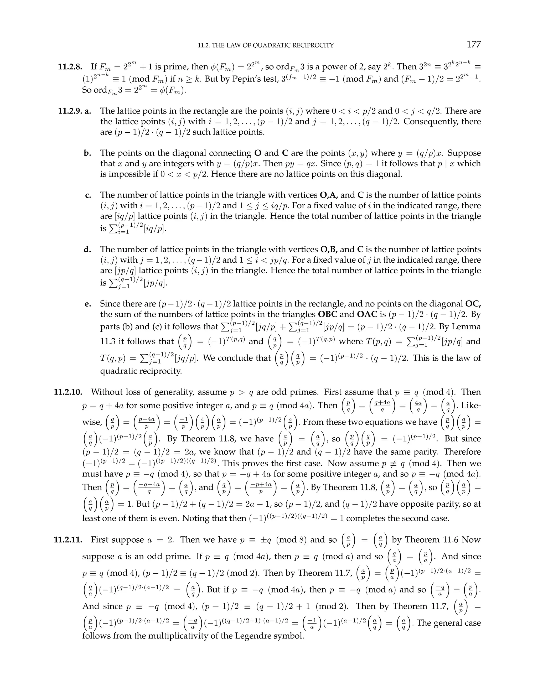 11.2. THE LAW OF QUADRATIC RECIPROCITY 177
11.2.8. If Fm = 22m
+ 1 is prime, then φ(Fm) = 22m
, so ordFm 3 is a power of 2, say 2k
. Then 32n
≡ 32k
2n−k
≡
(1)2n−k
≡ 1 (mod Fm) if n ≥ k. But by Pepin’s test, 3(fm−1)/2
≡ −1 (mod Fm) and (Fm − 1)/2 = 22m
−1
.
So ordFm 3 = 22m
= φ(Fm).
11.2.9. a. The lattice points in the rectangle are the points (i, j) where 0 < i < p/2 and 0 < j < q/2. There are
the lattice points (i, j) with i = 1, 2, . . . , (p − 1)/2 and j = 1, 2, . . . , (q − 1)/2. Consequently, there
are (p − 1)/2 · (q − 1)/2 such lattice points.
b. The points on the diagonal connecting O and C are the points (x, y) where y = (q/p)x. Suppose
that x and y are integers with y = (q/p)x. Then py = qx. Since (p, q) = 1 it follows that p | x which
is impossible if 0 < x < p/2. Hence there are no lattice points on this diagonal.
c. The number of lattice points in the triangle with vertices O,A, and C is the number of lattice points
(i, j) with i = 1, 2, . . . , (p−1)/2 and 1 ≤ j ≤ iq/p. For a fixed value of i in the indicated range, there
are [iq/p] lattice points (i, j) in the triangle. Hence the total number of lattice points in the triangle
is
P(p−1)/2
i=1 [iq/p].
d. The number of lattice points in the triangle with vertices O,B, and C is the number of lattice points
(i, j) with j = 1, 2, . . . , (q−1)/2 and 1 ≤ i < jp/q. For a fixed value of j in the indicated range, there
are [jp/q] lattice points (i, j) in the triangle. Hence the total number of lattice points in the triangle
is
P(q−1)/2
j=1 [jp/q].
e. Since there are (p − 1)/2 · (q − 1)/2 lattice points in the rectangle, and no points on the diagonal OC,
the sum of the numbers of lattice points in the triangles OBC and OAC is (p − 1)/2 · (q − 1)/2. By
parts (b) and (c) it follows that
P(p−1)/2
j=1 [jq/p] +
P(q−1)/2
j=1 [jp/q] = (p − 1)/2 · (q − 1)/2. By Lemma
11.3 it follows that
³
p
q
´
= (−1)T (p,q)
and
³
q
p
´
= (−1)T (q,p)
where T(p, q) =
P(p−1)/2
j=1 [jp/q] and
T(q, p) =
P(q−1)/2
j=1 [jq/p]. We conclude that
³
p
q
´³
q
p
´
= (−1)(p−1)/2
· (q − 1)/2. This is the law of
quadratic reciprocity.
11.2.10. Without loss of generality, assume p > q are odd primes. First assume that p ≡ q (mod 4). Then
p = q + 4a for some positive integer a, and p ≡ q (mod 4a). Then
³
p
q
´
=
³
q+4a
q
´
=
³
4a
q
´
=
³
a
q
´
. Like-
wise,
³
q
p
´
=
³
p−4a
p
´
=
³
−1
p
´³
4
p
´³
a
p
´
= (−1)(p−1)/2
³
a
p
´
. From these two equations we have
³
p
q
´³
q
p
´
=
³
a
q
´
(−1)(p−1)/2
³
a
p
´
. By Theorem 11.8, we have
³
a
p
´
=
³
a
q
´
, so
³
p
q
´³
q
p
´
= (−1)(p−1)/2
. But since
(p − 1)/2 = (q − 1)/2 = 2a, we know that (p − 1)/2 and (q − 1)/2 have the same parity. Therefore
(−1)(p−1)/2
= (−1)((p−1)/2)((q−1)/2)
. This proves the first case. Now assume p 6≡ q (mod 4). Then we
must have p ≡ −q (mod 4), so that p = −q + 4a for some positive integer a, and so p ≡ −q (mod 4a).
Then
³
p
q
´
=
³
−q+4a
q
´
=
³
a
q
´
, and
³
q
p
´
=
³
−p+4a
p
´
=
³
a
p
´
. By Theorem 11.8,
³
a
p
´
=
³
a
q
´
, so
³
p
q
´³
q
p
´
=
³
a
q
´³
a
p
´
= 1. But (p − 1)/2 + (q − 1)/2 = 2a − 1, so (p − 1)/2, and (q − 1)/2 have opposite parity, so at
least one of them is even. Noting that then (−1)((p−1)/2)((q−1)/2)
= 1 completes the second case.
11.2.11. First suppose a = 2. Then we have p ≡ ±q (mod 8) and so
³
a
p
´
=
³
a
q
´
by Theorem 11.6 Now
suppose a is an odd prime. If p ≡ q (mod 4a), then p ≡ q (mod a) and so
³
q
a
´
=
³
p
a
´
. And since
p ≡ q (mod 4), (p − 1)/2 ≡ (q − 1)/2 (mod 2). Then by Theorem 11.7,
³
a
p
´
=
³
p
a
´
(−1)(p−1)/2·(a−1)/2
=
³
q
a
´
(−1)(q−1)/2·(a−1)/2
=
³
a
q
´
. But if p ≡ −q (mod 4a), then p ≡ −q (mod a) and so
³
−q
a
´
=
³
p
a
´
.
And since p ≡ −q (mod 4), (p − 1)/2 ≡ (q − 1)/2 + 1 (mod 2). Then by Theorem 11.7,
³
a
p
´
=
³
p
a
´
(−1)(p−1)/2·(a−1)/2
=
³
−q
a
´
(−1)((q−1)/2+1)·(a−1)/2
=
³
−1
a
´
(−1)(a−1)/2
³
a
q
´
=
³
a
q
´
. The general case
follows from the multiplicativity of the Legendre symbol.
 
