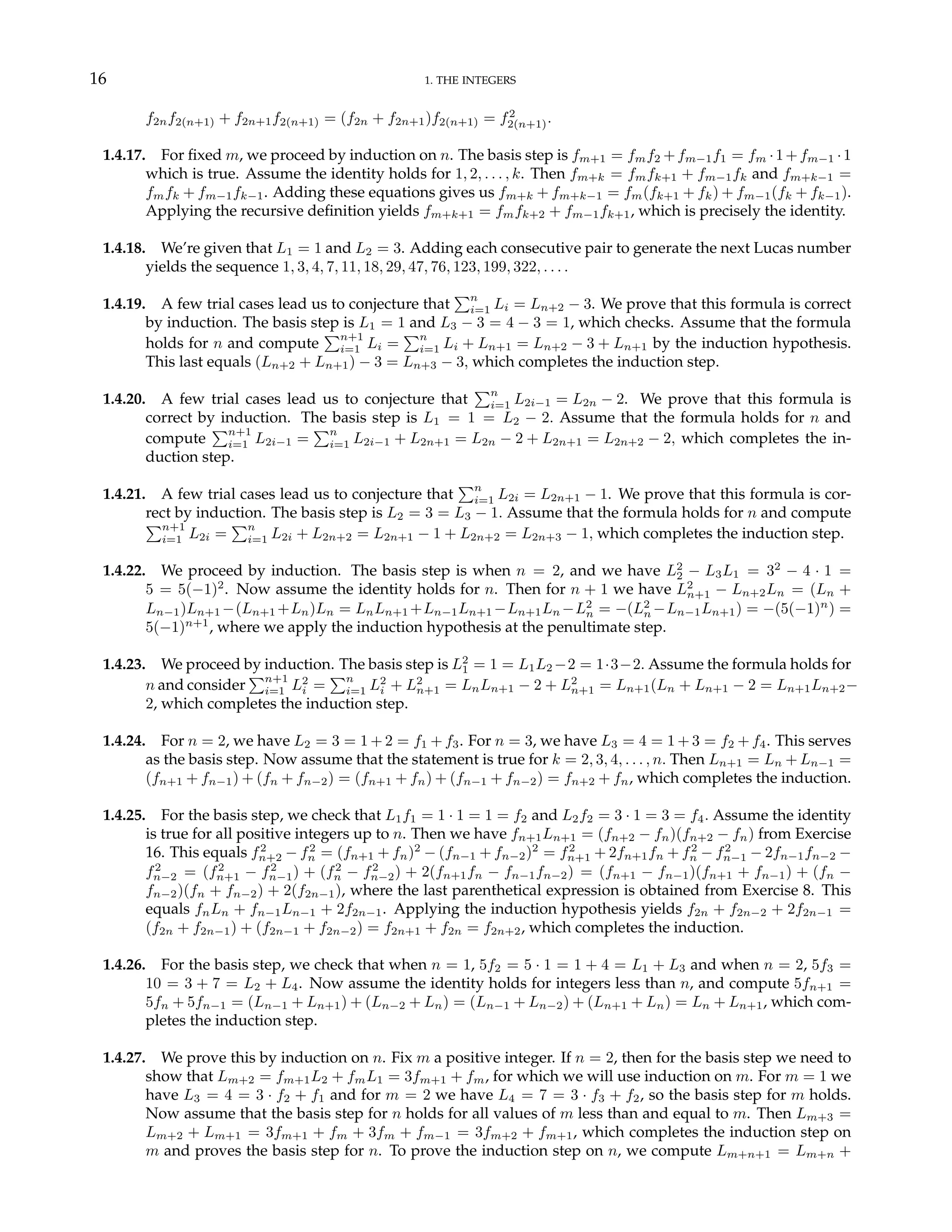 16 1. THE INTEGERS
f2nf2(n+1) + f2n+1f2(n+1) = (f2n + f2n+1)f2(n+1) = f2
2(n+1).
1.4.17. For fixed m, we proceed by induction on n. The basis step is fm+1 = fmf2 +fm−1f1 = fm ·1+fm−1 ·1
which is true. Assume the identity holds for 1, 2, . . . , k. Then fm+k = fmfk+1 + fm−1fk and fm+k−1 =
fmfk + fm−1fk−1. Adding these equations gives us fm+k + fm+k−1 = fm(fk+1 + fk) + fm−1(fk + fk−1).
Applying the recursive definition yields fm+k+1 = fmfk+2 + fm−1fk+1, which is precisely the identity.
1.4.18. We’re given that L1 = 1 and L2 = 3. Adding each consecutive pair to generate the next Lucas number
yields the sequence 1, 3, 4, 7, 11, 18, 29, 47, 76, 123, 199, 322, . . . .
1.4.19. A few trial cases lead us to conjecture that
Pn
i=1 Li = Ln+2 − 3. We prove that this formula is correct
by induction. The basis step is L1 = 1 and L3 − 3 = 4 − 3 = 1, which checks. Assume that the formula
holds for n and compute
Pn+1
i=1 Li =
Pn
i=1 Li + Ln+1 = Ln+2 − 3 + Ln+1 by the induction hypothesis.
This last equals (Ln+2 + Ln+1) − 3 = Ln+3 − 3, which completes the induction step.
1.4.20. A few trial cases lead us to conjecture that
Pn
i=1 L2i−1 = L2n − 2. We prove that this formula is
correct by induction. The basis step is L1 = 1 = L2 − 2. Assume that the formula holds for n and
compute
Pn+1
i=1 L2i−1 =
Pn
i=1 L2i−1 + L2n+1 = L2n − 2 + L2n+1 = L2n+2 − 2, which completes the in-
duction step.
1.4.21. A few trial cases lead us to conjecture that
Pn
i=1 L2i = L2n+1 − 1. We prove that this formula is cor-
rect by induction. The basis step is L2 = 3 = L3 − 1. Assume that the formula holds for n and compute
Pn+1
i=1 L2i =
Pn
i=1 L2i + L2n+2 = L2n+1 − 1 + L2n+2 = L2n+3 − 1, which completes the induction step.
1.4.22. We proceed by induction. The basis step is when n = 2, and we have L2
2 − L3L1 = 32
− 4 · 1 =
5 = 5(−1)2
. Now assume the identity holds for n. Then for n + 1 we have L2
n+1 − Ln+2Ln = (Ln +
Ln−1)Ln+1 −(Ln+1 +Ln)Ln = LnLn+1 +Ln−1Ln+1 −Ln+1Ln −L2
n = −(L2
n −Ln−1Ln+1) = −(5(−1)n
) =
5(−1)n+1
, where we apply the induction hypothesis at the penultimate step.
1.4.23. We proceed by induction. The basis step is L2
1 = 1 = L1L2 −2 = 1·3−2. Assume the formula holds for
n and consider
Pn+1
i=1 L2
i =
Pn
i=1 L2
i + L2
n+1 = LnLn+1 − 2 + L2
n+1 = Ln+1(Ln + Ln+1 − 2 = Ln+1Ln+2−
2, which completes the induction step.
1.4.24. For n = 2, we have L2 = 3 = 1 + 2 = f1 + f3. For n = 3, we have L3 = 4 = 1 + 3 = f2 + f4. This serves
as the basis step. Now assume that the statement is true for k = 2, 3, 4, . . . , n. Then Ln+1 = Ln + Ln−1 =
(fn+1 + fn−1) + (fn + fn−2) = (fn+1 + fn) + (fn−1 + fn−2) = fn+2 + fn, which completes the induction.
1.4.25. For the basis step, we check that L1f1 = 1 · 1 = 1 = f2 and L2f2 = 3 · 1 = 3 = f4. Assume the identity
is true for all positive integers up to n. Then we have fn+1Ln+1 = (fn+2 − fn)(fn+2 − fn) from Exercise
16. This equals f2
n+2 − f2
n = (fn+1 + fn)2
− (fn−1 + fn−2)2
= f2
n+1 + 2fn+1fn + f2
n − f2
n−1 − 2fn−1fn−2 −
f2
n−2 = (f2
n+1 − f2
n−1) + (f2
n − f2
n−2) + 2(fn+1fn − fn−1fn−2) = (fn+1 − fn−1)(fn+1 + fn−1) + (fn −
fn−2)(fn + fn−2) + 2(f2n−1), where the last parenthetical expression is obtained from Exercise 8. This
equals fnLn + fn−1Ln−1 + 2f2n−1. Applying the induction hypothesis yields f2n + f2n−2 + 2f2n−1 =
(f2n + f2n−1) + (f2n−1 + f2n−2) = f2n+1 + f2n = f2n+2, which completes the induction.
1.4.26. For the basis step, we check that when n = 1, 5f2 = 5 · 1 = 1 + 4 = L1 + L3 and when n = 2, 5f3 =
10 = 3 + 7 = L2 + L4. Now assume the identity holds for integers less than n, and compute 5fn+1 =
5fn + 5fn−1 = (Ln−1 + Ln+1) + (Ln−2 + Ln) = (Ln−1 + Ln−2) + (Ln+1 + Ln) = Ln + Ln+1, which com-
pletes the induction step.
1.4.27. We prove this by induction on n. Fix m a positive integer. If n = 2, then for the basis step we need to
show that Lm+2 = fm+1L2 + fmL1 = 3fm+1 + fm, for which we will use induction on m. For m = 1 we
have L3 = 4 = 3 · f2 + f1 and for m = 2 we have L4 = 7 = 3 · f3 + f2, so the basis step for m holds.
Now assume that the basis step for n holds for all values of m less than and equal to m. Then Lm+3 =
Lm+2 + Lm+1 = 3fm+1 + fm + 3fm + fm−1 = 3fm+2 + fm+1, which completes the induction step on
m and proves the basis step for n. To prove the induction step on n, we compute Lm+n+1 = Lm+n +
 