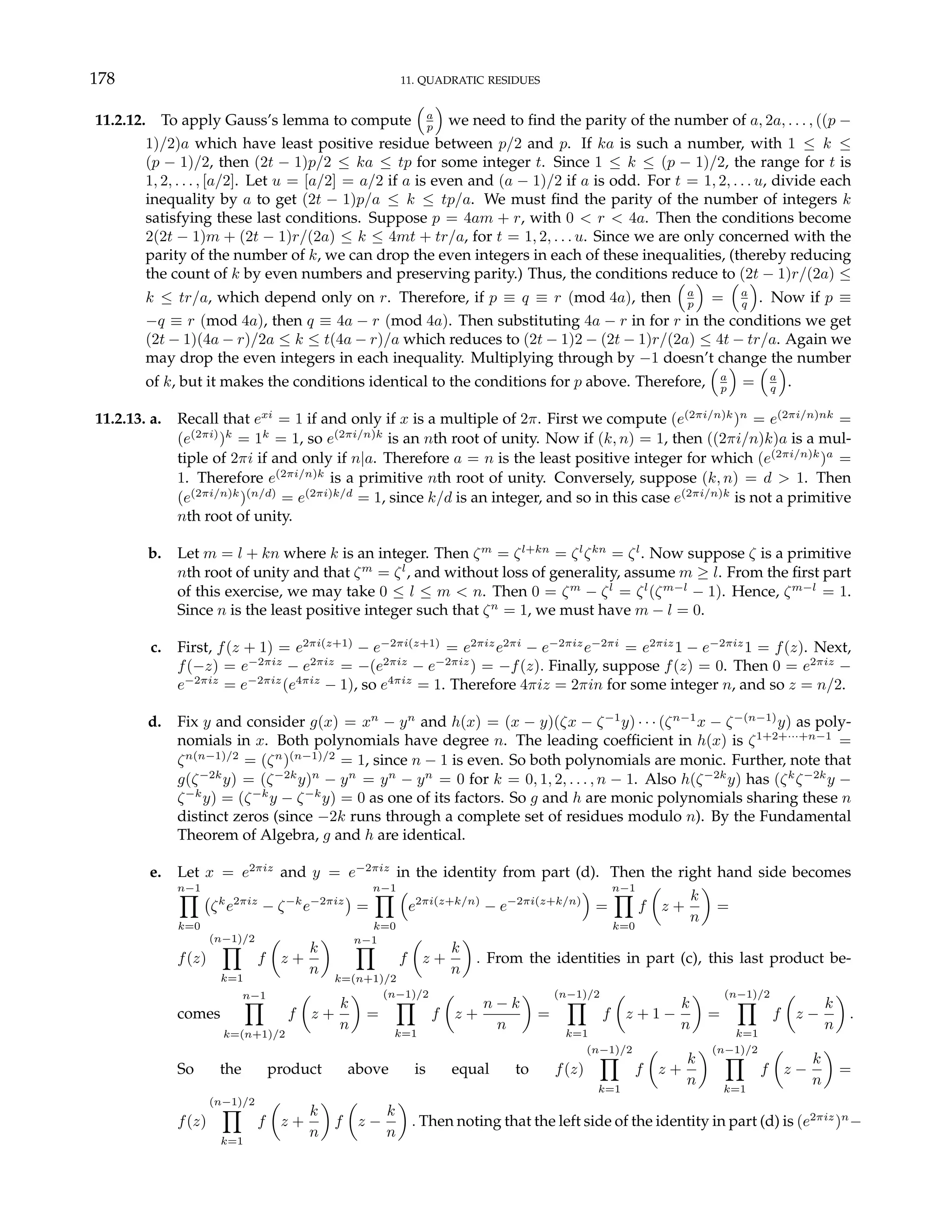 178 11. QUADRATIC RESIDUES
11.2.12. To apply Gauss’s lemma to compute
³
a
p
´
we need to find the parity of the number of a, 2a, . . . , ((p −
1)/2)a which have least positive residue between p/2 and p. If ka is such a number, with 1 ≤ k ≤
(p − 1)/2, then (2t − 1)p/2 ≤ ka ≤ tp for some integer t. Since 1 ≤ k ≤ (p − 1)/2, the range for t is
1, 2, . . . , [a/2]. Let u = [a/2] = a/2 if a is even and (a − 1)/2 if a is odd. For t = 1, 2, . . . u, divide each
inequality by a to get (2t − 1)p/a ≤ k ≤ tp/a. We must find the parity of the number of integers k
satisfying these last conditions. Suppose p = 4am + r, with 0 < r < 4a. Then the conditions become
2(2t − 1)m + (2t − 1)r/(2a) ≤ k ≤ 4mt + tr/a, for t = 1, 2, . . . u. Since we are only concerned with the
parity of the number of k, we can drop the even integers in each of these inequalities, (thereby reducing
the count of k by even numbers and preserving parity.) Thus, the conditions reduce to (2t − 1)r/(2a) ≤
k ≤ tr/a, which depend only on r. Therefore, if p ≡ q ≡ r (mod 4a), then
³
a
p
´
=
³
a
q
´
. Now if p ≡
−q ≡ r (mod 4a), then q ≡ 4a − r (mod 4a). Then substituting 4a − r in for r in the conditions we get
(2t − 1)(4a − r)/2a ≤ k ≤ t(4a − r)/a which reduces to (2t − 1)2 − (2t − 1)r/(2a) ≤ 4t − tr/a. Again we
may drop the even integers in each inequality. Multiplying through by −1 doesn’t change the number
of k, but it makes the conditions identical to the conditions for p above. Therefore,
³
a
p
´
=
³
a
q
´
.
11.2.13. a. Recall that exi
= 1 if and only if x is a multiple of 2π. First we compute (e(2πi/n)k
)n
= e(2πi/n)nk
=
(e(2πi)
)k
= 1k
= 1, so e(2πi/n)k
is an nth root of unity. Now if (k, n) = 1, then ((2πi/n)k)a is a mul-
tiple of 2πi if and only if n|a. Therefore a = n is the least positive integer for which (e(2πi/n)k
)a
=
1. Therefore e(2πi/n)k
is a primitive nth root of unity. Conversely, suppose (k, n) = d > 1. Then
(e(2πi/n)k
)(n/d)
= e(2πi)k/d
= 1, since k/d is an integer, and so in this case e(2πi/n)k
is not a primitive
nth root of unity.
b. Let m = l + kn where k is an integer. Then ζm
= ζl+kn
= ζl
ζkn
= ζl
. Now suppose ζ is a primitive
nth root of unity and that ζm
= ζl
, and without loss of generality, assume m ≥ l. From the first part
of this exercise, we may take 0 ≤ l ≤ m < n. Then 0 = ζm
− ζl
= ζl
(ζm−l
− 1). Hence, ζm−l
= 1.
Since n is the least positive integer such that ζn
= 1, we must have m − l = 0.
c. First, f(z + 1) = e2πi(z+1)
− e−2πi(z+1)
= e2πiz
e2πi
− e−2πiz
e−2πi
= e2πiz
1 − e−2πiz
1 = f(z). Next,
f(−z) = e−2πiz
− e2πiz
= −(e2πiz
− e−2πiz
) = −f(z). Finally, suppose f(z) = 0. Then 0 = e2πiz
−
e−2πiz
= e−2πiz
(e4πiz
− 1), so e4πiz
= 1. Therefore 4πiz = 2πin for some integer n, and so z = n/2.
d. Fix y and consider g(x) = xn
− yn
and h(x) = (x − y)(ζx − ζ−1
y) · · · (ζn−1
x − ζ−(n−1)
y) as poly-
nomials in x. Both polynomials have degree n. The leading coefficient in h(x) is ζ1+2+···+n−1
=
ζn(n−1)/2
= (ζn
)(n−1)/2
= 1, since n − 1 is even. So both polynomials are monic. Further, note that
g(ζ−2k
y) = (ζ−2k
y)n
− yn
= yn
− yn
= 0 for k = 0, 1, 2, . . . , n − 1. Also h(ζ−2k
y) has (ζk
ζ−2k
y −
ζ−k
y) = (ζ−k
y − ζ−k
y) = 0 as one of its factors. So g and h are monic polynomials sharing these n
distinct zeros (since −2k runs through a complete set of residues modulo n). By the Fundamental
Theorem of Algebra, g and h are identical.
e. Let x = e2πiz
and y = e−2πiz
in the identity from part (d). Then the right hand side becomes
n−1
Y
k=0
¡
ζk
e2πiz
− ζ−k
e−2πiz
¢
=
n−1
Y
k=0
³
e2πi(z+k/n)
− e−2πi(z+k/n)
´
=
n−1
Y
k=0
f
µ
z +
k
n
¶
=
f(z)
(n−1)/2
Y
k=1
f
µ
z +
k
n
¶ n−1
Y
k=(n+1)/2
f
µ
z +
k
n
¶
. From the identities in part (c), this last product be-
comes
n−1
Y
k=(n+1)/2
f
µ
z +
k
n
¶
=
(n−1)/2
Y
k=1
f
µ
z +
n − k
n
¶
=
(n−1)/2
Y
k=1
f
µ
z + 1 −
k
n
¶
=
(n−1)/2
Y
k=1
f
µ
z −
k
n
¶
.
So the product above is equal to f(z)
(n−1)/2
Y
k=1
f
µ
z +
k
n
¶ (n−1)/2
Y
k=1
f
µ
z −
k
n
¶
=
f(z)
(n−1)/2
Y
k=1
f
µ
z +
k
n
¶
f
µ
z −
k
n
¶
. Then noting that the left side of the identity in part (d) is (e2πiz
)n
−
 