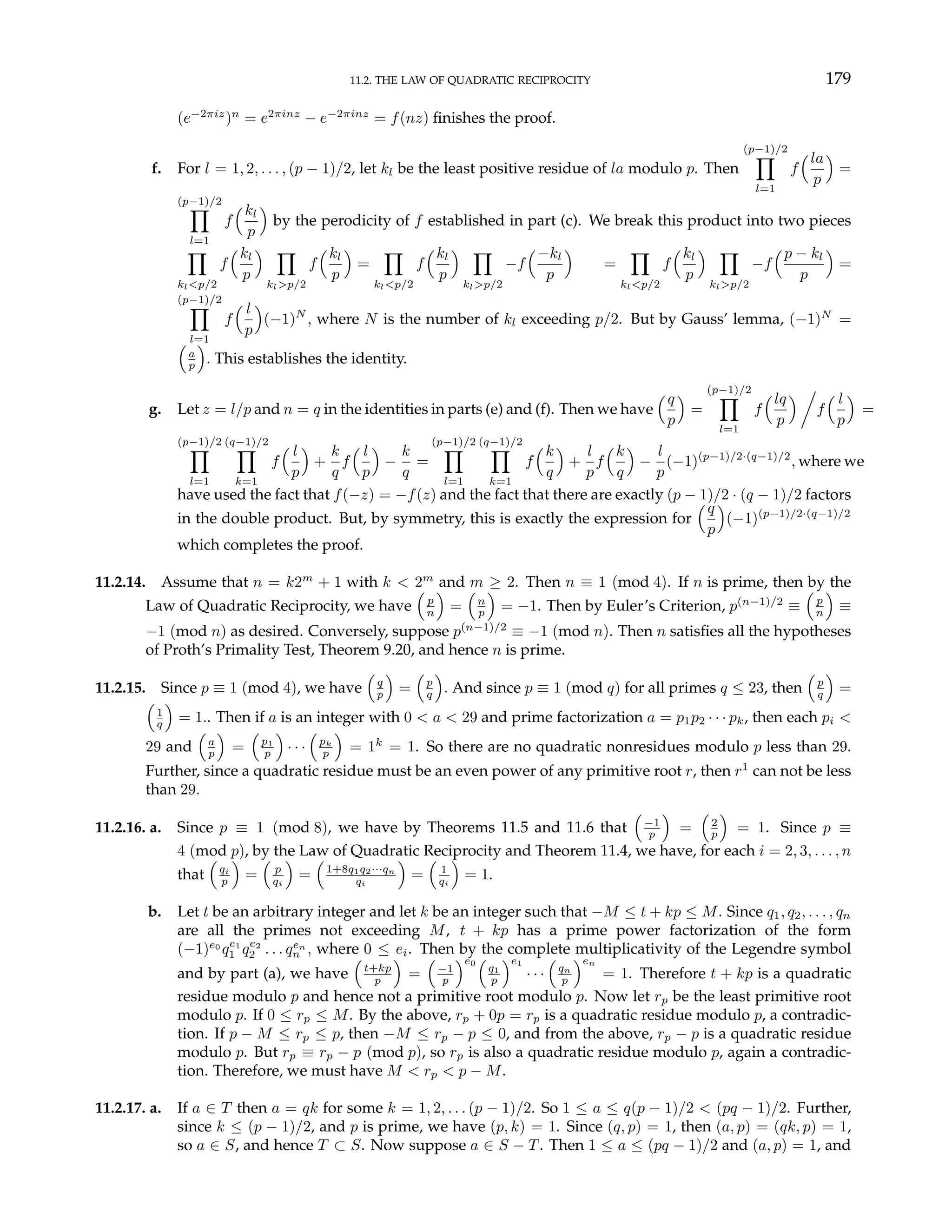 11.2. THE LAW OF QUADRATIC RECIPROCITY 179
(e−2πiz
)n
= e2πinz
− e−2πinz
= f(nz) finishes the proof.
f. For l = 1, 2, . . . , (p − 1)/2, let kl be the least positive residue of la modulo p. Then
(p−1)/2
Y
l=1
f
³la
p
´
=
(p−1)/2
Y
l=1
f
³kl
p
´
by the perodicity of f established in part (c). We break this product into two pieces
Y
kl<p/2
f
³kl
p
´ Y
kl>p/2
f
³kl
p
´
=
Y
kl<p/2
f
³kl
p
´ Y
kl>p/2
−f
³−kl
p
´
=
Y
kl<p/2
f
³kl
p
´ Y
kl>p/2
−f
³p − kl
p
´
=
(p−1)/2
Y
l=1
f
³ l
p
´
(−1)N
, where N is the number of kl exceeding p/2. But by Gauss’ lemma, (−1)N
=
³
a
p
´
. This establishes the identity.
g. Let z = l/p and n = q in the identities in parts (e) and (f). Then we have
³q
p
´
=
(p−1)/2
Y
l=1
f
³lq
p
´ Á
f
³ l
p
´
=
(p−1)/2
Y
l=1
(q−1)/2
Y
k=1
f
³ l
p
´
+
k
q
f
³ l
p
´
−
k
q
=
(p−1)/2
Y
l=1
(q−1)/2
Y
k=1
f
³k
q
´
+
l
p
f
³k
q
´
−
l
p
(−1)(p−1)/2·(q−1)/2
, where we
have used the fact that f(−z) = −f(z) and the fact that there are exactly (p − 1)/2 · (q − 1)/2 factors
in the double product. But, by symmetry, this is exactly the expression for
³q
p
´
(−1)(p−1)/2·(q−1)/2
which completes the proof.
11.2.14. Assume that n = k2m
+ 1 with k < 2m
and m ≥ 2. Then n ≡ 1 (mod 4). If n is prime, then by the
Law of Quadratic Reciprocity, we have
³
p
n
´
=
³
n
p
´
= −1. Then by Euler’s Criterion, p(n−1)/2
≡
³
p
n
´
≡
−1 (mod n) as desired. Conversely, suppose p(n−1)/2
≡ −1 (mod n). Then n satisfies all the hypotheses
of Proth’s Primality Test, Theorem 9.20, and hence n is prime.
11.2.15. Since p ≡ 1 (mod 4), we have
³
q
p
´
=
³
p
q
´
. And since p ≡ 1 (mod q) for all primes q ≤ 23, then
³
p
q
´
=
³
1
q
´
= 1.. Then if a is an integer with 0 < a < 29 and prime factorization a = p1p2 · · · pk, then each pi <
29 and
³
a
p
´
=
³
p1
p
´
· · ·
³
pk
p
´
= 1k
= 1. So there are no quadratic nonresidues modulo p less than 29.
Further, since a quadratic residue must be an even power of any primitive root r, then r1
can not be less
than 29.
11.2.16. a. Since p ≡ 1 (mod 8), we have by Theorems 11.5 and 11.6 that
³
−1
p
´
=
³
2
p
´
= 1. Since p ≡
4 (mod p), by the Law of Quadratic Reciprocity and Theorem 11.4, we have, for each i = 2, 3, . . . , n
that
³
qi
p
´
=
³
p
qi
´
=
³
1+8q1q2···qn
qi
´
=
³
1
qi
´
= 1.
b. Let t be an arbitrary integer and let k be an integer such that −M ≤ t + kp ≤ M. Since q1, q2, . . . , qn
are all the primes not exceeding M, t + kp has a prime power factorization of the form
(−1)e0
qe1
1 qe2
2 . . . qen
n , where 0 ≤ ei. Then by the complete multiplicativity of the Legendre symbol
and by part (a), we have
³
t+kp
p
´
=
³
−1
p
´e0
³
q1
p
´e1
· · ·
³
qn
p
´en
= 1. Therefore t + kp is a quadratic
residue modulo p and hence not a primitive root modulo p. Now let rp be the least primitive root
modulo p. If 0 ≤ rp ≤ M. By the above, rp + 0p = rp is a quadratic residue modulo p, a contradic-
tion. If p − M ≤ rp ≤ p, then −M ≤ rp − p ≤ 0, and from the above, rp − p is a quadratic residue
modulo p. But rp ≡ rp − p (mod p), so rp is also a quadratic residue modulo p, again a contradic-
tion. Therefore, we must have M < rp < p − M.
11.2.17. a. If a ∈ T then a = qk for some k = 1, 2, . . . (p − 1)/2. So 1 ≤ a ≤ q(p − 1)/2 < (pq − 1)/2. Further,
since k ≤ (p − 1)/2, and p is prime, we have (p, k) = 1. Since (q, p) = 1, then (a, p) = (qk, p) = 1,
so a ∈ S, and hence T ⊂ S. Now suppose a ∈ S − T. Then 1 ≤ a ≤ (pq − 1)/2 and (a, p) = 1, and
 
