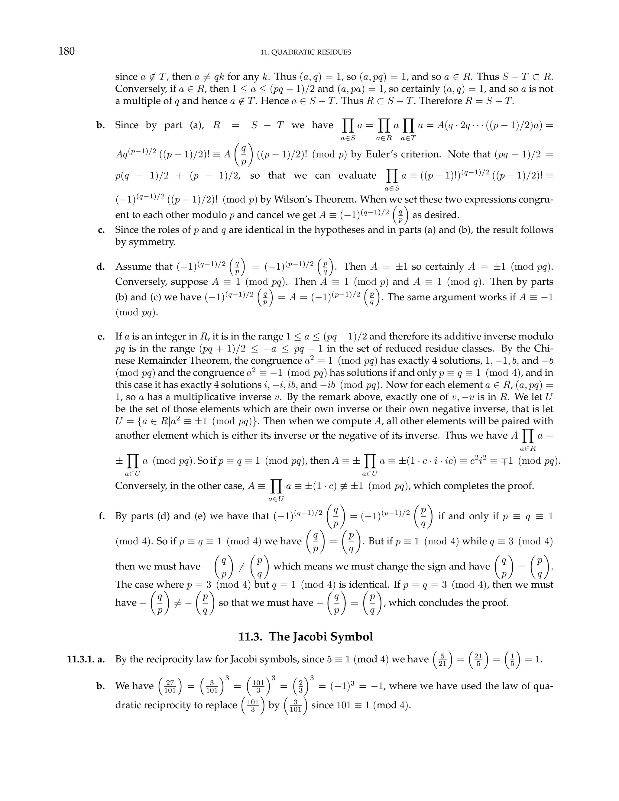 180 11. QUADRATIC RESIDUES
since a 6∈ T, then a 6= qk for any k. Thus (a, q) = 1, so (a, pq) = 1, and so a ∈ R. Thus S − T ⊂ R.
Conversely, if a ∈ R, then 1 ≤ a ≤ (pq − 1)/2 and (a, pa) = 1, so certainly (a, q) = 1, and so a is not
a multiple of q and hence a 6∈ T. Hence a ∈ S − T. Thus R ⊂ S − T. Therefore R = S − T.
b. Since by part (a), R = S − T we have
Y
a∈S
a =
Y
a∈R
a
Y
a∈T
a = A(q · 2q · · · ((p − 1)/2)a) =
Aq(p−1)/2
((p − 1)/2)! ≡ A
µ
q
p
¶
((p − 1)/2)! (mod p) by Euler’s criterion. Note that (pq − 1)/2 =
p(q − 1)/2 + (p − 1)/2, so that we can evaluate
Y
a∈S
a ≡ ((p − 1)!)(q−1)/2
((p − 1)/2)! ≡
(−1)(q−1)/2
((p − 1)/2)! (mod p) by Wilson’s Theorem. When we set these two expressions congru-
ent to each other modulo p and cancel we get A ≡ (−1)(q−1)/2
³
q
p
´
as desired.
c. Since the roles of p and q are identical in the hypotheses and in parts (a) and (b), the result follows
by symmetry.
d. Assume that (−1)(q−1)/2
³
q
p
´
= (−1)(p−1)/2
³
p
q
´
. Then A = ±1 so certainly A ≡ ±1 (mod pq).
Conversely, suppose A ≡ 1 (mod pq). Then A ≡ 1 (mod p) and A ≡ 1 (mod q). Then by parts
(b) and (c) we have (−1)(q−1)/2
³
q
p
´
= A = (−1)(p−1)/2
³
p
q
´
. The same argument works if A ≡ −1
(mod pq).
e. If a is an integer in R, it is in the range 1 ≤ a ≤ (pq − 1)/2 and therefore its additive inverse modulo
pq is in the range (pq + 1)/2 ≤ −a ≤ pq − 1 in the set of reduced residue classes. By the Chi-
nese Remainder Theorem, the congruence a2
≡ 1 (mod pq) has exactly 4 solutions, 1, −1, b, and −b
(mod pq) and the congruence a2
≡ −1 (mod pq) has solutions if and only p ≡ q ≡ 1 (mod 4), and in
this case it has exactly 4 solutions i, −i, ib, and −ib (mod pq). Now for each element a ∈ R, (a, pq) =
1, so a has a multiplicative inverse v. By the remark above, exactly one of v, −v is in R. We let U
be the set of those elements which are their own inverse or their own negative inverse, that is let
U = {a ∈ R|a2
≡ ±1 (mod pq)}. Then when we compute A, all other elements will be paired with
another element which is either its inverse or the negative of its inverse. Thus we have A
Y
a∈R
a ≡
±
Y
a∈U
a (mod pq). So if p ≡ q ≡ 1 (mod pq), then A ≡ ±
Y
a∈U
a ≡ ±(1 · c · i · ic) ≡ c2
i2
≡ ∓1 (mod pq).
Conversely, in the other case, A ≡
Y
a∈U
a ≡ ±(1 · c) 6≡ ±1 (mod pq), which completes the proof.
f. By parts (d) and (e) we have that (−1)(q−1)/2
µ
q
p
¶
= (−1)(p−1)/2
µ
p
q
¶
if and only if p ≡ q ≡ 1
(mod 4). So if p ≡ q ≡ 1 (mod 4) we have
µ
q
p
¶
=
µ
p
q
¶
. But if p ≡ 1 (mod 4) while q ≡ 3 (mod 4)
then we must have −
µ
q
p
¶
6=
µ
p
q
¶
which means we must change the sign and have
µ
q
p
¶
=
µ
p
q
¶
.
The case where p ≡ 3 (mod 4) but q ≡ 1 (mod 4) is identical. If p ≡ q ≡ 3 (mod 4), then we must
have −
µ
q
p
¶
6= −
µ
p
q
¶
so that we must have −
µ
q
p
¶
=
µ
p
q
¶
, which concludes the proof.
11.3. The Jacobi Symbol
11.3.1. a. By the reciprocity law for Jacobi symbols, since 5 ≡ 1 (mod 4) we have
³
5
21
´
=
³
21
5
´
=
³
1
5
´
= 1.
b. We have
³
27
101
´
=
³
3
101
´3
=
³
101
3
´3
=
³
2
3
´3
= (−1)3
= −1, where we have used the law of qua-
dratic reciprocity to replace
³
101
3
´
by
³
3
101
´
since 101 ≡ 1 (mod 4).
 