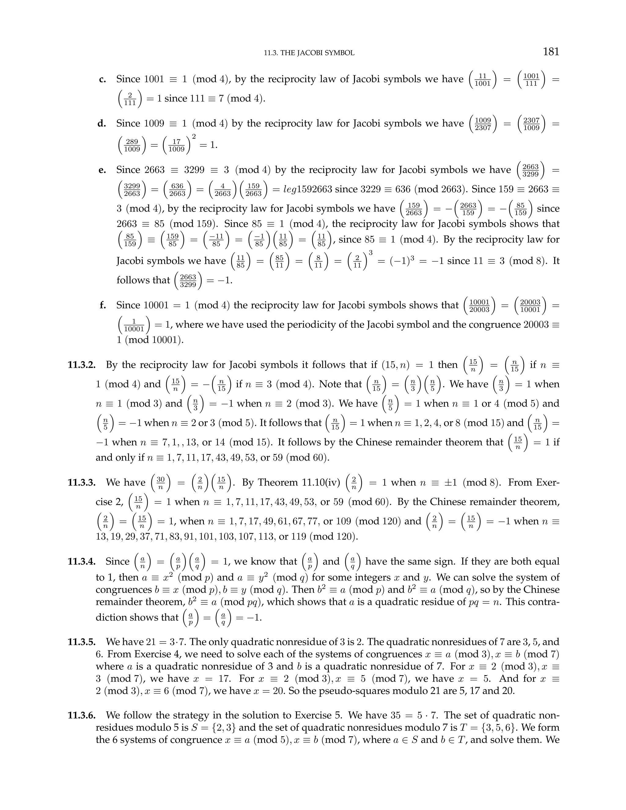11.3. THE JACOBI SYMBOL 181
c. Since 1001 ≡ 1 (mod 4), by the reciprocity law of Jacobi symbols we have
³
11
1001
´
=
³
1001
111
´
=
³
2
111
´
= 1 since 111 ≡ 7 (mod 4).
d. Since 1009 ≡ 1 (mod 4) by the reciprocity law for Jacobi symbols we have
³
1009
2307
´
=
³
2307
1009
´
=
³
289
1009
´
=
³
17
1009
´2
= 1.
e. Since 2663 ≡ 3299 ≡ 3 (mod 4) by the reciprocity law for Jacobi symbols we have
³
2663
3299
´
=
³
3299
2663
´
=
³
636
2663
´
=
³
4
2663
´³
159
2663
´
= leg1592663 since 3229 ≡ 636 (mod 2663). Since 159 ≡ 2663 ≡
3 (mod 4), by the reciprocity law for Jacobi symbols we have
³
159
2663
´
= −
³
2663
159
´
= −
³
85
159
´
since
2663 ≡ 85 (mod 159). Since 85 ≡ 1 (mod 4), the reciprocity law for Jacobi symbols shows that
³
85
159
´
≡
³
159
85
´
=
³
−11
85
´
=
³
−1
85
´³
11
85
´
=
³
11
85
´
, since 85 ≡ 1 (mod 4). By the reciprocity law for
Jacobi symbols we have
³
11
85
´
=
³
85
11
´
=
³
8
11
´
=
³
2
11
´3
= (−1)3
= −1 since 11 ≡ 3 (mod 8). It
follows that
³
2663
3299
´
= −1.
f. Since 10001 = 1 (mod 4) the reciprocity law for Jacobi symbols shows that
³
10001
20003
´
=
³
20003
10001
´
=
³
1
10001
´
= 1, where we have used the periodicity of the Jacobi symbol and the congruence 20003 ≡
1 (mod 10001).
11.3.2. By the reciprocity law for Jacobi symbols it follows that if (15, n) = 1 then
³
15
n
´
=
³
n
15
´
if n ≡
1 (mod 4) and
³
15
n
´
= −
³
n
15
´
if n ≡ 3 (mod 4). Note that
³
n
15
´
=
³
n
3
´³
n
5
´
. We have
³
n
3
´
= 1 when
n ≡ 1 (mod 3) and
³
n
3
´
= −1 when n ≡ 2 (mod 3). We have
³
n
5
´
= 1 when n ≡ 1 or 4 (mod 5) and
³
n
5
´
= −1 when n ≡ 2 or 3 (mod 5). It follows that
³
n
15
´
= 1 when n ≡ 1, 2, 4, or 8 (mod 15) and
³
n
15
´
=
−1 when n ≡ 7, 1, , 13, or 14 (mod 15). It follows by the Chinese remainder theorem that
³
15
n
´
= 1 if
and only if n ≡ 1, 7, 11, 17, 43, 49, 53, or 59 (mod 60).
11.3.3. We have
³
30
n
´
=
³
2
n
´³
15
n
´
. By Theorem 11.10(iv)
³
2
n
´
= 1 when n ≡ ±1 (mod 8). From Exer-
cise 2,
³
15
n
´
= 1 when n ≡ 1, 7, 11, 17, 43, 49, 53, or 59 (mod 60). By the Chinese remainder theorem,
³
2
n
´
=
³
15
n
´
= 1, when n ≡ 1, 7, 17, 49, 61, 67, 77, or 109 (mod 120) and
³
2
n
´
=
³
15
n
´
= −1 when n ≡
13, 19, 29, 37, 71, 83, 91, 101, 103, 107, 113, or 119 (mod 120).
11.3.4. Since
³
a
n
´
=
³
a
p
´³
a
q
´
= 1, we know that
³
a
p
´
and
³
a
q
´
have the same sign. If they are both equal
to 1, then a ≡ x2
(mod p) and a ≡ y2
(mod q) for some integers x and y. We can solve the system of
congruences b ≡ x (mod p), b ≡ y (mod q). Then b2
≡ a (mod p) and b2
≡ a (mod q), so by the Chinese
remainder theorem, b2
≡ a (mod pq), which shows that a is a quadratic residue of pq = n. This contra-
diction shows that
³
a
p
´
=
³
a
q
´
= −1.
11.3.5. We have 21 = 3·7. The only quadratic nonresidue of 3 is 2. The quadratic nonresidues of 7 are 3, 5, and
6. From Exercise 4, we need to solve each of the systems of congruences x ≡ a (mod 3), x ≡ b (mod 7)
where a is a quadratic nonresidue of 3 and b is a quadratic nonresidue of 7. For x ≡ 2 (mod 3), x ≡
3 (mod 7), we have x = 17. For x ≡ 2 (mod 3), x ≡ 5 (mod 7), we have x = 5. And for x ≡
2 (mod 3), x ≡ 6 (mod 7), we have x = 20. So the pseudo-squares modulo 21 are 5, 17 and 20.
11.3.6. We follow the strategy in the solution to Exercise 5. We have 35 = 5 · 7. The set of quadratic non-
residues modulo 5 is S = {2, 3} and the set of quadratic nonresidues modulo 7 is T = {3, 5, 6}. We form
the 6 systems of congruence x ≡ a (mod 5), x ≡ b (mod 7), where a ∈ S and b ∈ T, and solve them. We
 