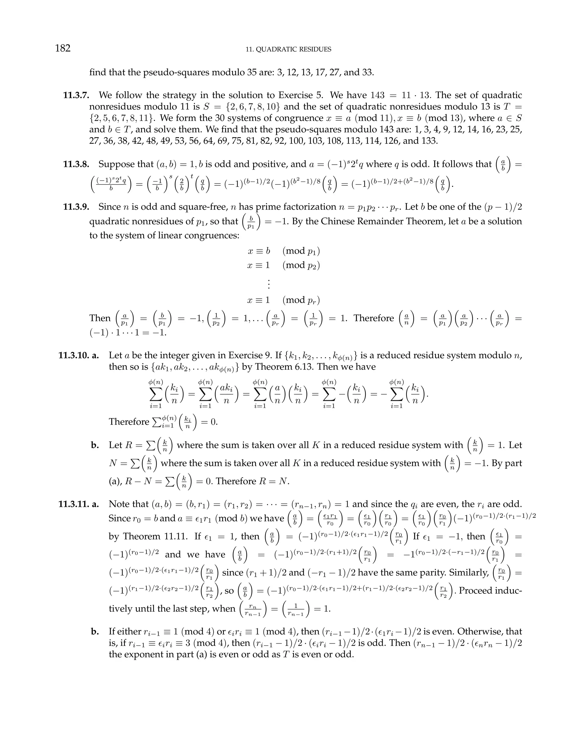 182 11. QUADRATIC RESIDUES
find that the pseudo-squares modulo 35 are: 3, 12, 13, 17, 27, and 33.
11.3.7. We follow the strategy in the solution to Exercise 5. We have 143 = 11 · 13. The set of quadratic
nonresidues modulo 11 is S = {2, 6, 7, 8, 10} and the set of quadratic nonresidues modulo 13 is T =
{2, 5, 6, 7, 8, 11}. We form the 30 systems of congruence x ≡ a (mod 11), x ≡ b (mod 13), where a ∈ S
and b ∈ T, and solve them. We find that the pseudo-squares modulo 143 are: 1, 3, 4, 9, 12, 14, 16, 23, 25,
27, 36, 38, 42, 48, 49, 53, 56, 64, 69, 75, 81, 82, 92, 100, 103, 108, 113, 114, 126, and 133.
11.3.8. Suppose that (a, b) = 1, b is odd and positive, and a = (−1)s
2t
q where q is odd. It follows that
³
a
b
´
=
³
(−1)s
2t
q
b
´
=
³
−1
b
´s³
2
b
´t³
q
b
´
= (−1)(b−1)/2
(−1)(b2
−1)/8
³
q
b
´
= (−1)(b−1)/2+(b2
−1)/8
³
q
b
´
.
11.3.9. Since n is odd and square-free, n has prime factorization n = p1p2 · · · pr. Let b be one of the (p − 1)/2
quadratic nonresidues of p1, so that
³
b
p1
´
= −1. By the Chinese Remainder Theorem, let a be a solution
to the system of linear congruences:
x ≡ b (mod p1)
x ≡ 1 (mod p2)
.
.
.
x ≡ 1 (mod pr)
Then
³
a
p1
´
=
³
b
p1
´
= −1,
³
1
p2
´
= 1, . . .
³
a
pr
´
=
³
1
pr
´
= 1. Therefore
³
a
n
´
=
³
a
p1
´³
a
p2
´
· · ·
³
a
pr
´
=
(−1) · 1 · · · 1 = −1.
11.3.10. a. Let a be the integer given in Exercise 9. If {k1, k2, . . . , kφ(n)} is a reduced residue system modulo n,
then so is {ak1, ak2, . . . , akφ(n)} by Theorem 6.13. Then we have
φ(n)
X
i=1
³ki
n
´
=
φ(n)
X
i=1
³aki
n
´
=
φ(n)
X
i=1
³ a
n
´³ki
n
´
=
φ(n)
X
i=1
−
³ki
n
´
= −
φ(n)
X
i=1
³ki
n
´
.
Therefore
Pφ(n)
i=1
³
ki
n
´
= 0.
b. Let R =
P³
k
n
´
where the sum is taken over all K in a reduced residue system with
³
k
n
´
= 1. Let
N =
P³
k
n
´
where the sum is taken over all K in a reduced residue system with
³
k
n
´
= −1. By part
(a), R − N =
P³
k
n
´
= 0. Therefore R = N.
11.3.11. a. Note that (a, b) = (b, r1) = (r1, r2) = · · · = (rn−1, rn) = 1 and since the qi are even, the ri are odd.
Since r0 = b and a ≡ ²1r1 (mod b) we have
³
a
b
´
=
³
²1r1
r0
´
=
³
²1
r0
´³
r1
r0
´
=
³
²1
r0
´³
r0
r1
´
(−1)(r0−1)/2·(r1−1)/2
by Theorem 11.11. If ²1 = 1, then
³
a
b
´
= (−1)(r0−1)/2·(²1r1−1)/2
³
r0
r1
´
If ²1 = −1, then
³
²1
r0
´
=
(−1)(r0−1)/2
and we have
³
a
b
´
= (−1)(r0−1)/2·(r1+1)/2
³
r0
r1
´
= −1(r0−1)/2·(−r1−1)/2
³
r0
r1
´
=
(−1)(r0−1)/2·(²1r1−1)/2
³
r0
r1
´
since (r1 + 1)/2 and (−r1 − 1)/2 have the same parity. Similarly,
³
r0
r1
´
=
(−1)(r1−1)/2·(²2r2−1)/2
³
r1
r2
´
, so
³
a
b
´
= (−1)(r0−1)/2·(²1r1−1)/2+(r1−1)/2·(²2r2−1)/2
³
r1
r2
´
. Proceed induc-
tively until the last step, when
³
rn
rn−1
´
=
³
1
rn−1
´
= 1.
b. If either ri−1 ≡ 1 (mod 4) or ²iri ≡ 1 (mod 4), then (ri−1 −1)/2·(²1ri −1)/2 is even. Otherwise, that
is, if ri−1 ≡ ²iri ≡ 3 (mod 4), then (ri−1 − 1)/2 · (²iri − 1)/2 is odd. Then (rn−1 − 1)/2 · (²nrn − 1)/2
the exponent in part (a) is even or odd as T is even or odd.
 