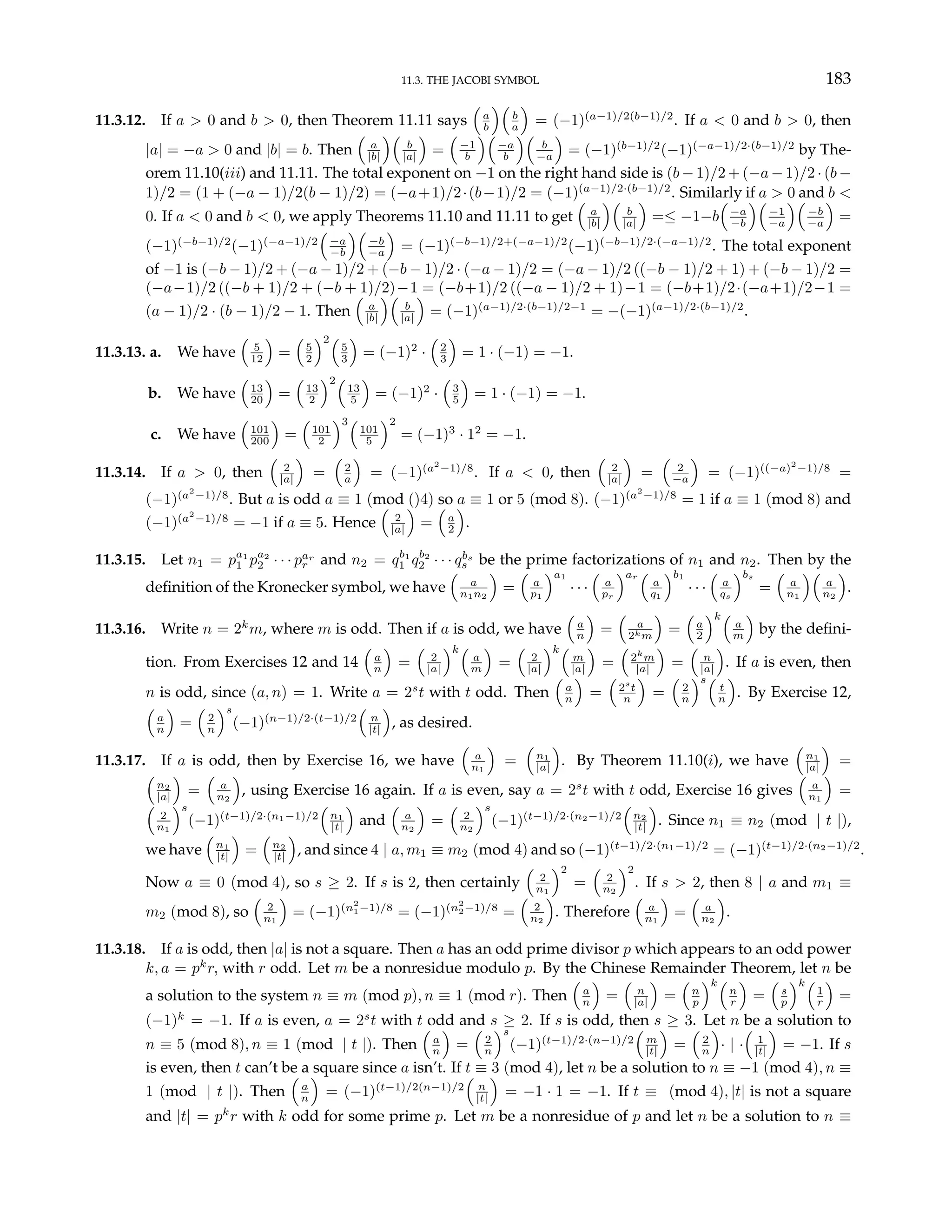 11.3. THE JACOBI SYMBOL 183
11.3.12. If a > 0 and b > 0, then Theorem 11.11 says
³
a
b
´³
b
a
´
= (−1)(a−1)/2(b−1)/2
. If a < 0 and b > 0, then
|a| = −a > 0 and |b| = b. Then
³
a
|b|
´³
b
|a|
´
=
³
−1
b
´³
−a
b
´³
b
−a
´
= (−1)(b−1)/2
(−1)(−a−1)/2·(b−1)/2
by The-
orem 11.10(iii) and 11.11. The total exponent on −1 on the right hand side is (b − 1)/2 + (−a − 1)/2 · (b −
1)/2 = (1 + (−a − 1)/2(b − 1)/2) = (−a+1)/2·(b−1)/2 = (−1)(a−1)/2·(b−1)/2
. Similarly if a > 0 and b <
0. If a < 0 and b < 0, we apply Theorems 11.10 and 11.11 to get
³
a
|b|
´³
b
|a|
´
=≤ −1−b
³
−a
−b
´³
−1
−a
´³
−b
−a
´
=
(−1)(−b−1)/2
(−1)(−a−1)/2
³
−a
−b
´³
−b
−a
´
= (−1)(−b−1)/2+(−a−1)/2
(−1)(−b−1)/2·(−a−1)/2
. The total exponent
of −1 is (−b − 1)/2 + (−a − 1)/2 + (−b − 1)/2 · (−a − 1)/2 = (−a − 1)/2 ((−b − 1)/2 + 1) + (−b − 1)/2 =
(−a−1)/2 ((−b + 1)/2 + (−b + 1)/2)−1 = (−b+1)/2 ((−a − 1)/2 + 1)−1 = (−b+1)/2·(−a+1)/2−1 =
(a − 1)/2 · (b − 1)/2 − 1. Then
³
a
|b|
´³
b
|a|
´
= (−1)(a−1)/2·(b−1)/2−1
= −(−1)(a−1)/2·(b−1)/2
.
11.3.13. a. We have
³
5
12
´
=
³
5
2
´2³
5
3
´
= (−1)2
·
³
2
3
´
= 1 · (−1) = −1.
b. We have
³
13
20
´
=
³
13
2
´2³
13
5
´
= (−1)2
·
³
3
5
´
= 1 · (−1) = −1.
c. We have
³
101
200
´
=
³
101
2
´3³
101
5
´2
= (−1)3
· 12
= −1.
11.3.14. If a > 0, then
³
2
|a|
´
=
³
2
a
´
= (−1)(a2
−1)/8
. If a < 0, then
³
2
|a|
´
=
³
2
−a
´
= (−1)((−a)2
−1)/8
=
(−1)(a2
−1)/8
. But a is odd a ≡ 1 (mod ()4) so a ≡ 1 or 5 (mod 8). (−1)(a2
−1)/8
= 1 if a ≡ 1 (mod 8) and
(−1)(a2
−1)/8
= −1 if a ≡ 5. Hence
³
2
|a|
´
=
³
a
2
´
.
11.3.15. Let n1 = pa1
1 pa2
2 · · · par
r and n2 = qb1
1 qb2
2 · · · qbs
s be the prime factorizations of n1 and n2. Then by the
definition of the Kronecker symbol, we have
³
a
n1n2
´
=
³
a
p1
´a1
· · ·
³
a
pr
´ar
³
a
q1
´b1
· · ·
³
a
qs
´bs
=
³
a
n1
´³
a
n2
´
.
11.3.16. Write n = 2k
m, where m is odd. Then if a is odd, we have
³
a
n
´
=
³
a
2km
´
=
³
a
2
´k³
a
m
´
by the defini-
tion. From Exercises 12 and 14
³
a
n
´
=
³
2
|a|
´k³
a
m
´
=
³
2
|a|
´k³
m
|a|
´
=
³
2k
m
|a|
´
=
³
n
|a|
´
. If a is even, then
n is odd, since (a, n) = 1. Write a = 2s
t with t odd. Then
³
a
n
´
=
³
2s
t
n
´
=
³
2
n
´s³
t
n
´
. By Exercise 12,
³
a
n
´
=
³
2
n
´s
(−1)(n−1)/2·(t−1)/2
³
n
|t|
´
, as desired.
11.3.17. If a is odd, then by Exercise 16, we have
³
a
n1
´
=
³
n1
|a|
´
. By Theorem 11.10(i), we have
³
n1
|a|
´
=
³
n2
|a|
´
=
³
a
n2
´
, using Exercise 16 again. If a is even, say a = 2s
t with t odd, Exercise 16 gives
³
a
n1
´
=
³
2
n1
´s
(−1)(t−1)/2·(n1−1)/2
³
n1
|t|
´
and
³
a
n2
´
=
³
2
n2
´s
(−1)(t−1)/2·(n2−1)/2
³
n2
|t|
´
. Since n1 ≡ n2 (mod | t |),
we have
³
n1
|t|
´
=
³
n2
|t|
´
, and since 4 | a, m1 ≡ m2 (mod 4) and so (−1)(t−1)/2·(n1−1)/2
= (−1)(t−1)/2·(n2−1)/2
.
Now a ≡ 0 (mod 4), so s ≥ 2. If s is 2, then certainly
³
2
n1
´2
=
³
2
n2
´2
. If s > 2, then 8 | a and m1 ≡
m2 (mod 8), so
³
2
n1
´
= (−1)(n2
1−1)/8
= (−1)(n2
2−1)/8
=
³
2
n2
´
. Therefore
³
a
n1
´
=
³
a
n2
´
.
11.3.18. If a is odd, then |a| is not a square. Then a has an odd prime divisor p which appears to an odd power
k, a = pk
r, with r odd. Let m be a nonresidue modulo p. By the Chinese Remainder Theorem, let n be
a solution to the system n ≡ m (mod p), n ≡ 1 (mod r). Then
³
a
n
´
=
³
n
|a|
´
=
³
n
p
´k³
n
r
´
=
³
s
p
´k³
1
r
´
=
(−1)k
= −1. If a is even, a = 2s
t with t odd and s ≥ 2. If s is odd, then s ≥ 3. Let n be a solution to
n ≡ 5 (mod 8), n ≡ 1 (mod | t |). Then
³
a
n
´
=
³
2
n
´s
(−1)(t−1)/2·(n−1)/2
³
m
|t|
´
=
³
2
n
´
· | ·
³
1
|t|
´
= −1. If s
is even, then t can’t be a square since a isn’t. If t ≡ 3 (mod 4), let n be a solution to n ≡ −1 (mod 4), n ≡
1 (mod | t |). Then
³
a
n
´
= (−1)(t−1)/2(n−1)/2
³
n
|t|
´
= −1 · 1 = −1. If t ≡ (mod 4), |t| is not a square
and |t| = pk
r with k odd for some prime p. Let m be a nonresidue of p and let n be a solution to n ≡
 