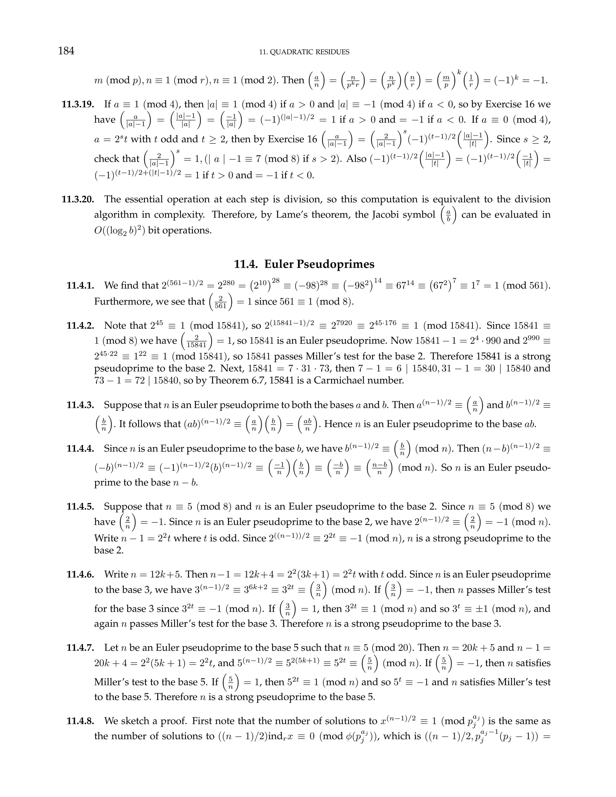 184 11. QUADRATIC RESIDUES
m (mod p), n ≡ 1 (mod r), n ≡ 1 (mod 2). Then
³
a
n
´
=
³
n
pkr
´
=
³
n
pk
´³
n
r
´
=
³
m
p
´k³
1
r
´
= (−1)k
= −1.
11.3.19. If a ≡ 1 (mod 4), then |a| ≡ 1 (mod 4) if a > 0 and |a| ≡ −1 (mod 4) if a < 0, so by Exercise 16 we
have
³
a
|a|−1
´
=
³
|a|−1
|a|
´
=
³
−1
|a|
´
= (−1)(|a|−1)/2
= 1 if a > 0 and = −1 if a < 0. If a ≡ 0 (mod 4),
a = 2s
t with t odd and t ≥ 2, then by Exercise 16
³
a
|a|−1
´
=
³
2
|a|−1
´s
(−1)(t−1)/2
³
|a|−1
|t|
´
. Since s ≥ 2,
check that
³
2
|a|−1
´s
= 1, (| a | −1 ≡ 7 (mod 8) if s > 2). Also (−1)(t−1)/2
³
|a|−1
|t|
´
= (−1)(t−1)/2
³
−1
|t|
´
=
(−1)(t−1)/2+(|t|−1)/2
= 1 if t > 0 and = −1 if t < 0.
11.3.20. The essential operation at each step is division, so this computation is equivalent to the division
algorithm in complexity. Therefore, by Lame’s theorem, the Jacobi symbol
³
a
b
´
can be evaluated in
O((log2 b)2
) bit operations.
11.4. Euler Pseudoprimes
11.4.1. We find that 2(561−1)/2
= 2280
=
¡
210
¢28
≡ (−98)28
≡
¡
−982
¢14
≡ 6714
≡
¡
672
¢7
≡ 17
= 1 (mod 561).
Furthermore, we see that
³
2
561
´
= 1 since 561 ≡ 1 (mod 8).
11.4.2. Note that 245
≡ 1 (mod 15841), so 2(15841−1)/2
≡ 27920
≡ 245·176
≡ 1 (mod 15841). Since 15841 ≡
1 (mod 8) we have
³
2
15841
´
= 1, so 15841 is an Euler pseudoprime. Now 15841 − 1 = 24
· 990 and 2990
≡
245·22
≡ 122
≡ 1 (mod 15841), so 15841 passes Miller’s test for the base 2. Therefore 15841 is a strong
pseudoprime to the base 2. Next, 15841 = 7 · 31 · 73, then 7 − 1 = 6 | 15840, 31 − 1 = 30 | 15840 and
73 − 1 = 72 | 15840, so by Theorem 6.7, 15841 is a Carmichael number.
11.4.3. Suppose that n is an Euler pseudoprime to both the bases a and b. Then a(n−1)/2
≡
³
a
n
´
and b(n−1)/2
≡
³
b
n
´
. It follows that (ab)(n−1)/2
≡
³
a
n
´³
b
n
´
=
³
ab
n
´
. Hence n is an Euler pseudoprime to the base ab.
11.4.4. Since n is an Euler pseudoprime to the base b, we have b(n−1)/2
≡
³
b
n
´
(mod n). Then (n−b)(n−1)/2
≡
(−b)(n−1)/2
≡ (−1)(n−1)/2
(b)(n−1)/2
≡
³
−1
n
´³
b
n
´
≡
³
−b
n
´
≡
³
n−b
n
´
(mod n). So n is an Euler pseudo-
prime to the base n − b.
11.4.5. Suppose that n ≡ 5 (mod 8) and n is an Euler pseudoprime to the base 2. Since n ≡ 5 (mod 8) we
have
³
2
n
´
= −1. Since n is an Euler pseudoprime to the base 2, we have 2(n−1)/2
≡
³
2
n
´
= −1 (mod n).
Write n − 1 = 22
t where t is odd. Since 2((n−1))/2
≡ 22t
≡ −1 (mod n), n is a strong pseudoprime to the
base 2.
11.4.6. Write n = 12k+5. Then n−1 = 12k+4 = 22
(3k+1) = 22
t with t odd. Since n is an Euler pseudoprime
to the base 3, we have 3(n−1)/2
≡ 36k+2
≡ 32t
≡
³
3
n
´
(mod n). If
³
3
n
´
= −1, then n passes Miller’s test
for the base 3 since 32t
≡ −1 (mod n). If
³
3
n
´
= 1, then 32t
≡ 1 (mod n) and so 3t
≡ ±1 (mod n), and
again n passes Miller’s test for the base 3. Therefore n is a strong pseudoprime to the base 3.
11.4.7. Let n be an Euler pseudoprime to the base 5 such that n ≡ 5 (mod 20). Then n = 20k + 5 and n − 1 =
20k + 4 = 22
(5k + 1) = 22
t, and 5(n−1)/2
≡ 52(5k+1)
≡ 52t
≡
³
5
n
´
(mod n). If
³
5
n
´
= −1, then n satisfies
Miller’s test to the base 5. If
³
5
n
´
= 1, then 52t
≡ 1 (mod n) and so 5t
≡ −1 and n satisfies Miller’s test
to the base 5. Therefore n is a strong pseudoprime to the base 5.
11.4.8. We sketch a proof. First note that the number of solutions to x(n−1)/2
≡ 1 (mod p
aj
j ) is the same as
the number of solutions to ((n − 1)/2)indrx ≡ 0 (mod φ(p
aj
j )), which is ((n − 1)/2, p
aj −1
j (pj − 1)) =
 