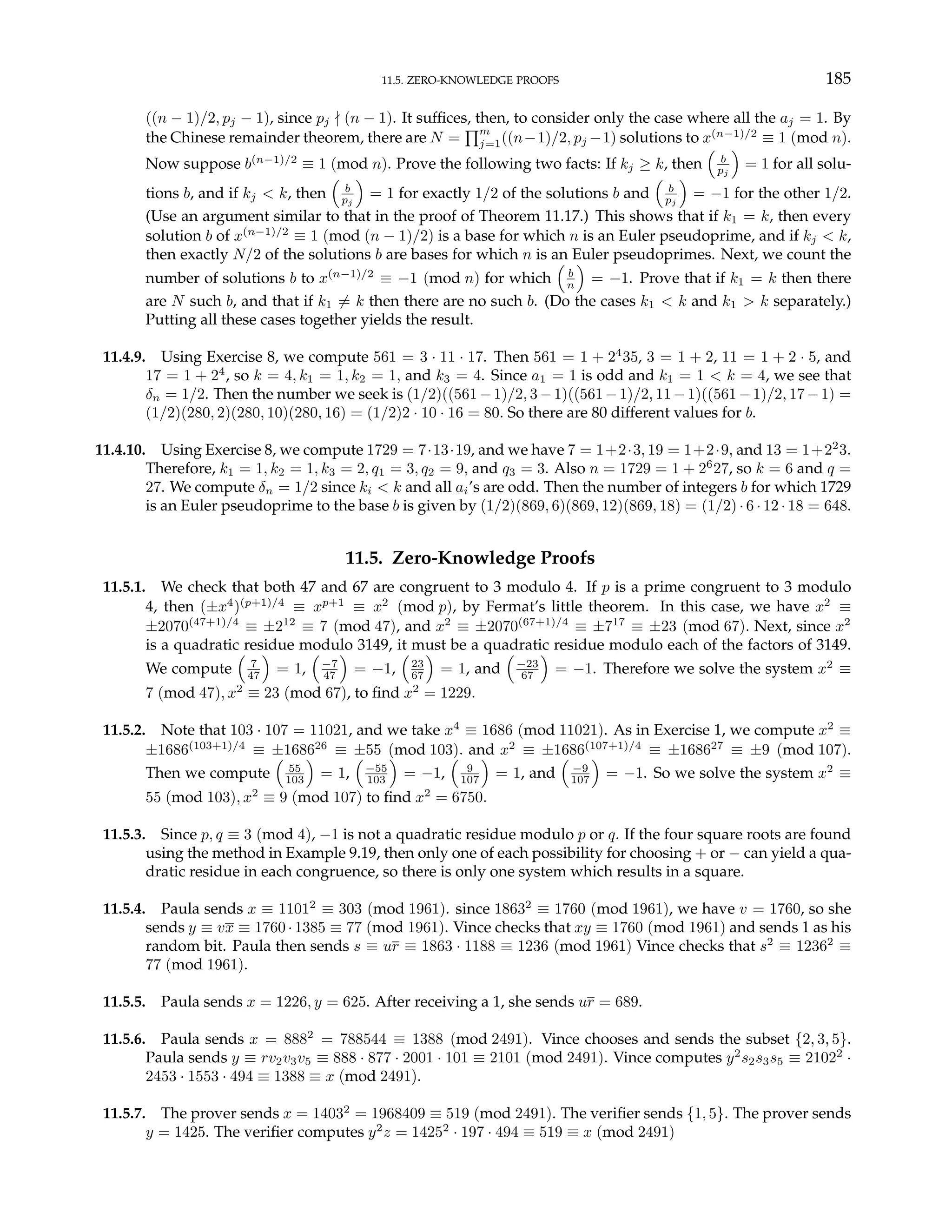 11.5. ZERO-KNOWLEDGE PROOFS 185
((n − 1)/2, pj − 1), since pj - (n − 1). It suffices, then, to consider only the case where all the aj = 1. By
the Chinese remainder theorem, there are N =
Qm
j=1((n−1)/2, pj −1) solutions to x(n−1)/2
≡ 1 (mod n).
Now suppose b(n−1)/2
≡ 1 (mod n). Prove the following two facts: If kj ≥ k, then
³
b
pj
´
= 1 for all solu-
tions b, and if kj < k, then
³
b
pj
´
= 1 for exactly 1/2 of the solutions b and
³
b
pj
´
= −1 for the other 1/2.
(Use an argument similar to that in the proof of Theorem 11.17.) This shows that if k1 = k, then every
solution b of x(n−1)/2
≡ 1 (mod (n − 1)/2) is a base for which n is an Euler pseudoprime, and if kj < k,
then exactly N/2 of the solutions b are bases for which n is an Euler pseudoprimes. Next, we count the
number of solutions b to x(n−1)/2
≡ −1 (mod n) for which
³
b
n
´
= −1. Prove that if k1 = k then there
are N such b, and that if k1 6= k then there are no such b. (Do the cases k1 < k and k1 > k separately.)
Putting all these cases together yields the result.
11.4.9. Using Exercise 8, we compute 561 = 3 · 11 · 17. Then 561 = 1 + 24
35, 3 = 1 + 2, 11 = 1 + 2 · 5, and
17 = 1 + 24
, so k = 4, k1 = 1, k2 = 1, and k3 = 4. Since a1 = 1 is odd and k1 = 1 < k = 4, we see that
δn = 1/2. Then the number we seek is (1/2)((561−1)/2, 3−1)((561−1)/2, 11−1)((561−1)/2, 17−1) =
(1/2)(280, 2)(280, 10)(280, 16) = (1/2)2 · 10 · 16 = 80. So there are 80 different values for b.
11.4.10. Using Exercise 8, we compute 1729 = 7·13·19, and we have 7 = 1+2·3, 19 = 1+2·9, and 13 = 1+22
3.
Therefore, k1 = 1, k2 = 1, k3 = 2, q1 = 3, q2 = 9, and q3 = 3. Also n = 1729 = 1 + 26
27, so k = 6 and q =
27. We compute δn = 1/2 since ki < k and all ai’s are odd. Then the number of integers b for which 1729
is an Euler pseudoprime to the base b is given by (1/2)(869, 6)(869, 12)(869, 18) = (1/2) · 6 · 12 · 18 = 648.
11.5. Zero-Knowledge Proofs
11.5.1. We check that both 47 and 67 are congruent to 3 modulo 4. If p is a prime congruent to 3 modulo
4, then (±x4
)(p+1)/4
≡ xp+1
≡ x2
(mod p), by Fermat’s little theorem. In this case, we have x2
≡
±2070(47+1)/4
≡ ±212
≡ 7 (mod 47), and x2
≡ ±2070(67+1)/4
≡ ±717
≡ ±23 (mod 67). Next, since x2
is a quadratic residue modulo 3149, it must be a quadratic residue modulo each of the factors of 3149.
We compute
³
7
47
´
= 1,
³
−7
47
´
= −1,
³
23
67
´
= 1, and
³
−23
67
´
= −1. Therefore we solve the system x2
≡
7 (mod 47), x2
≡ 23 (mod 67), to find x2
= 1229.
11.5.2. Note that 103 · 107 = 11021, and we take x4
≡ 1686 (mod 11021). As in Exercise 1, we compute x2
≡
±1686(103+1)/4
≡ ±168626
≡ ±55 (mod 103). and x2
≡ ±1686(107+1)/4
≡ ±168627
≡ ±9 (mod 107).
Then we compute
³
55
103
´
= 1,
³
−55
103
´
= −1,
³
9
107
´
= 1, and
³
−9
107
´
= −1. So we solve the system x2
≡
55 (mod 103), x2
≡ 9 (mod 107) to find x2
= 6750.
11.5.3. Since p, q ≡ 3 (mod 4), −1 is not a quadratic residue modulo p or q. If the four square roots are found
using the method in Example 9.19, then only one of each possibility for choosing + or − can yield a qua-
dratic residue in each congruence, so there is only one system which results in a square.
11.5.4. Paula sends x ≡ 11012
≡ 303 (mod 1961). since 18632
≡ 1760 (mod 1961), we have v = 1760, so she
sends y ≡ vx ≡ 1760 · 1385 ≡ 77 (mod 1961). Vince checks that xy ≡ 1760 (mod 1961) and sends 1 as his
random bit. Paula then sends s ≡ ur ≡ 1863 · 1188 ≡ 1236 (mod 1961) Vince checks that s2
≡ 12362
≡
77 (mod 1961).
11.5.5. Paula sends x = 1226, y = 625. After receiving a 1, she sends ur = 689.
11.5.6. Paula sends x = 8882
= 788544 ≡ 1388 (mod 2491). Vince chooses and sends the subset {2, 3, 5}.
Paula sends y ≡ rv2v3v5 ≡ 888 · 877 · 2001 · 101 ≡ 2101 (mod 2491). Vince computes y2
s2s3s5 ≡ 21022
·
2453 · 1553 · 494 ≡ 1388 ≡ x (mod 2491).
11.5.7. The prover sends x = 14032
= 1968409 ≡ 519 (mod 2491). The verifier sends {1, 5}. The prover sends
y = 1425. The verifier computes y2
z = 14252
· 197 · 494 ≡ 519 ≡ x (mod 2491)
 