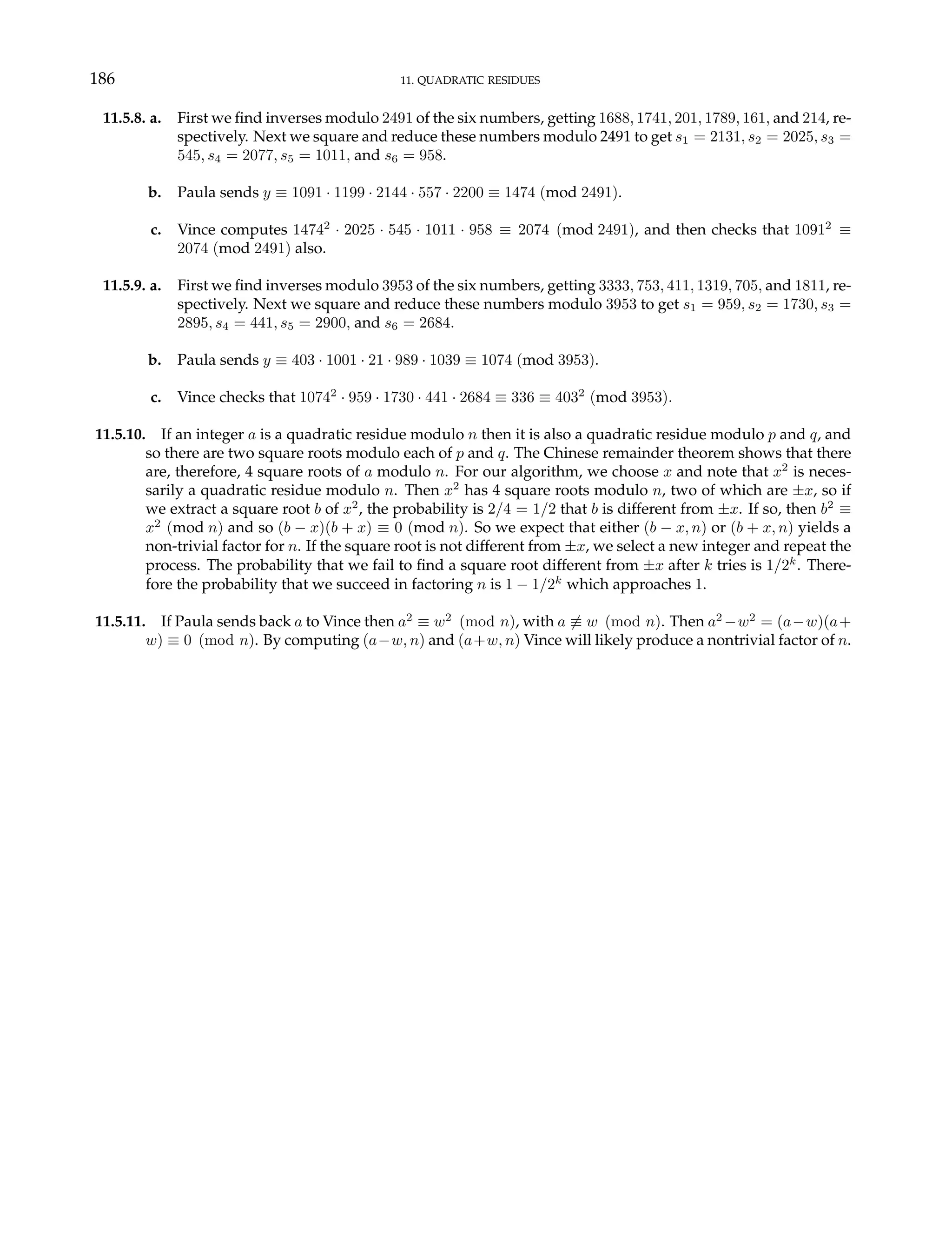 186 11. QUADRATIC RESIDUES
11.5.8. a. First we find inverses modulo 2491 of the six numbers, getting 1688, 1741, 201, 1789, 161, and 214, re-
spectively. Next we square and reduce these numbers modulo 2491 to get s1 = 2131, s2 = 2025, s3 =
545, s4 = 2077, s5 = 1011, and s6 = 958.
b. Paula sends y ≡ 1091 · 1199 · 2144 · 557 · 2200 ≡ 1474 (mod 2491).
c. Vince computes 14742
· 2025 · 545 · 1011 · 958 ≡ 2074 (mod 2491), and then checks that 10912
≡
2074 (mod 2491) also.
11.5.9. a. First we find inverses modulo 3953 of the six numbers, getting 3333, 753, 411, 1319, 705, and 1811, re-
spectively. Next we square and reduce these numbers modulo 3953 to get s1 = 959, s2 = 1730, s3 =
2895, s4 = 441, s5 = 2900, and s6 = 2684.
b. Paula sends y ≡ 403 · 1001 · 21 · 989 · 1039 ≡ 1074 (mod 3953).
c. Vince checks that 10742
· 959 · 1730 · 441 · 2684 ≡ 336 ≡ 4032
(mod 3953).
11.5.10. If an integer a is a quadratic residue modulo n then it is also a quadratic residue modulo p and q, and
so there are two square roots modulo each of p and q. The Chinese remainder theorem shows that there
are, therefore, 4 square roots of a modulo n. For our algorithm, we choose x and note that x2
is neces-
sarily a quadratic residue modulo n. Then x2
has 4 square roots modulo n, two of which are ±x, so if
we extract a square root b of x2
, the probability is 2/4 = 1/2 that b is different from ±x. If so, then b2
≡
x2
(mod n) and so (b − x)(b + x) ≡ 0 (mod n). So we expect that either (b − x, n) or (b + x, n) yields a
non-trivial factor for n. If the square root is not different from ±x, we select a new integer and repeat the
process. The probability that we fail to find a square root different from ±x after k tries is 1/2k
. There-
fore the probability that we succeed in factoring n is 1 − 1/2k
which approaches 1.
11.5.11. If Paula sends back a to Vince then a2
≡ w2
(mod n), with a 6≡ w (mod n). Then a2
−w2
= (a−w)(a+
w) ≡ 0 (mod n). By computing (a−w, n) and (a+w, n) Vince will likely produce a nontrivial factor of n.
 
