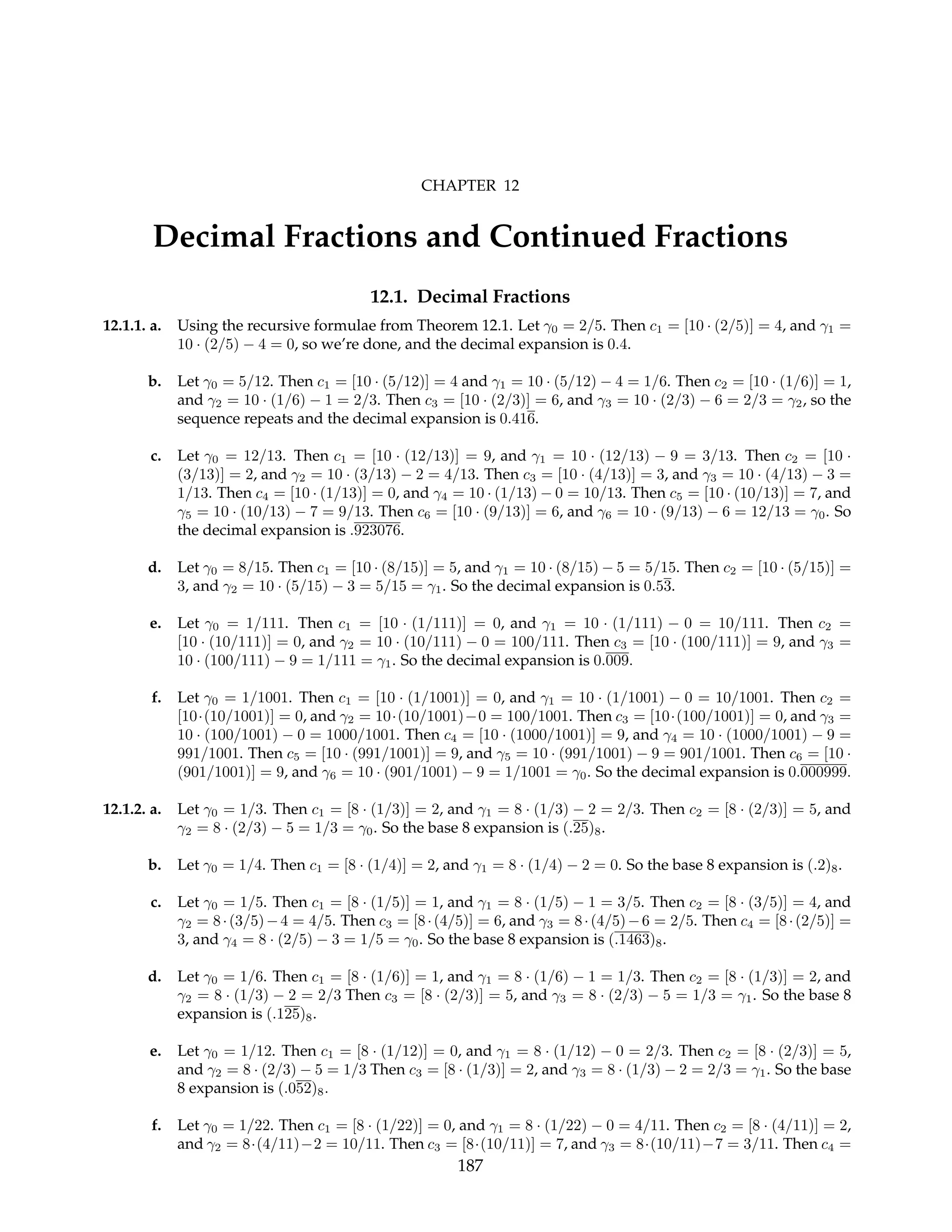 CHAPTER 12
Decimal Fractions and Continued Fractions
12.1. Decimal Fractions
12.1.1. a. Using the recursive formulae from Theorem 12.1. Let γ0 = 2/5. Then c1 = [10 · (2/5)] = 4, and γ1 =
10 · (2/5) − 4 = 0, so we’re done, and the decimal expansion is 0.4.
b. Let γ0 = 5/12. Then c1 = [10 · (5/12)] = 4 and γ1 = 10 · (5/12) − 4 = 1/6. Then c2 = [10 · (1/6)] = 1,
and γ2 = 10 · (1/6) − 1 = 2/3. Then c3 = [10 · (2/3)] = 6, and γ3 = 10 · (2/3) − 6 = 2/3 = γ2, so the
sequence repeats and the decimal expansion is 0.416.
c. Let γ0 = 12/13. Then c1 = [10 · (12/13)] = 9, and γ1 = 10 · (12/13) − 9 = 3/13. Then c2 = [10 ·
(3/13)] = 2, and γ2 = 10 · (3/13) − 2 = 4/13. Then c3 = [10 · (4/13)] = 3, and γ3 = 10 · (4/13) − 3 =
1/13. Then c4 = [10 · (1/13)] = 0, and γ4 = 10 · (1/13) − 0 = 10/13. Then c5 = [10 · (10/13)] = 7, and
γ5 = 10 · (10/13) − 7 = 9/13. Then c6 = [10 · (9/13)] = 6, and γ6 = 10 · (9/13) − 6 = 12/13 = γ0. So
the decimal expansion is .923076.
d. Let γ0 = 8/15. Then c1 = [10 · (8/15)] = 5, and γ1 = 10 · (8/15) − 5 = 5/15. Then c2 = [10 · (5/15)] =
3, and γ2 = 10 · (5/15) − 3 = 5/15 = γ1. So the decimal expansion is 0.53.
e. Let γ0 = 1/111. Then c1 = [10 · (1/111)] = 0, and γ1 = 10 · (1/111) − 0 = 10/111. Then c2 =
[10 · (10/111)] = 0, and γ2 = 10 · (10/111) − 0 = 100/111. Then c3 = [10 · (100/111)] = 9, and γ3 =
10 · (100/111) − 9 = 1/111 = γ1. So the decimal expansion is 0.009.
f. Let γ0 = 1/1001. Then c1 = [10 · (1/1001)] = 0, and γ1 = 10 · (1/1001) − 0 = 10/1001. Then c2 =
[10·(10/1001)] = 0, and γ2 = 10·(10/1001)−0 = 100/1001. Then c3 = [10·(100/1001)] = 0, and γ3 =
10 · (100/1001) − 0 = 1000/1001. Then c4 = [10 · (1000/1001)] = 9, and γ4 = 10 · (1000/1001) − 9 =
991/1001. Then c5 = [10 · (991/1001)] = 9, and γ5 = 10 · (991/1001) − 9 = 901/1001. Then c6 = [10 ·
(901/1001)] = 9, and γ6 = 10 · (901/1001) − 9 = 1/1001 = γ0. So the decimal expansion is 0.000999.
12.1.2. a. Let γ0 = 1/3. Then c1 = [8 · (1/3)] = 2, and γ1 = 8 · (1/3) − 2 = 2/3. Then c2 = [8 · (2/3)] = 5, and
γ2 = 8 · (2/3) − 5 = 1/3 = γ0. So the base 8 expansion is (.25)8.
b. Let γ0 = 1/4. Then c1 = [8 · (1/4)] = 2, and γ1 = 8 · (1/4) − 2 = 0. So the base 8 expansion is (.2)8.
c. Let γ0 = 1/5. Then c1 = [8 · (1/5)] = 1, and γ1 = 8 · (1/5) − 1 = 3/5. Then c2 = [8 · (3/5)] = 4, and
γ2 = 8·(3/5)−4 = 4/5. Then c3 = [8·(4/5)] = 6, and γ3 = 8·(4/5)−6 = 2/5. Then c4 = [8·(2/5)] =
3, and γ4 = 8 · (2/5) − 3 = 1/5 = γ0. So the base 8 expansion is (.1463)8.
d. Let γ0 = 1/6. Then c1 = [8 · (1/6)] = 1, and γ1 = 8 · (1/6) − 1 = 1/3. Then c2 = [8 · (1/3)] = 2, and
γ2 = 8 · (1/3) − 2 = 2/3 Then c3 = [8 · (2/3)] = 5, and γ3 = 8 · (2/3) − 5 = 1/3 = γ1. So the base 8
expansion is (.125)8.
e. Let γ0 = 1/12. Then c1 = [8 · (1/12)] = 0, and γ1 = 8 · (1/12) − 0 = 2/3. Then c2 = [8 · (2/3)] = 5,
and γ2 = 8 · (2/3) − 5 = 1/3 Then c3 = [8 · (1/3)] = 2, and γ3 = 8 · (1/3) − 2 = 2/3 = γ1. So the base
8 expansion is (.052)8.
f. Let γ0 = 1/22. Then c1 = [8 · (1/22)] = 0, and γ1 = 8 · (1/22) − 0 = 4/11. Then c2 = [8 · (4/11)] = 2,
and γ2 = 8·(4/11)−2 = 10/11. Then c3 = [8·(10/11)] = 7, and γ3 = 8·(10/11)−7 = 3/11. Then c4 =
187
 