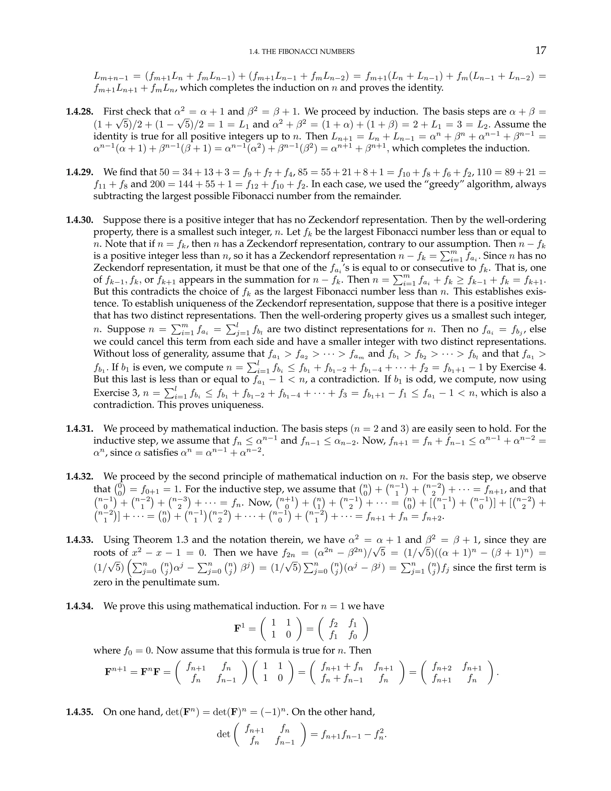 1.4. THE FIBONACCI NUMBERS 17
Lm+n−1 = (fm+1Ln + fmLn−1) + (fm+1Ln−1 + fmLn−2) = fm+1(Ln + Ln−1) + fm(Ln−1 + Ln−2) =
fm+1Ln+1 + fmLn, which completes the induction on n and proves the identity.
1.4.28. First check that α2
= α + 1 and β2
= β + 1. We proceed by induction. The basis steps are α + β =
(1 +
√
5)/2 + (1 −
√
5)/2 = 1 = L1 and α2
+ β2
= (1 + α) + (1 + β) = 2 + L1 = 3 = L2. Assume the
identity is true for all positive integers up to n. Then Ln+1 = Ln + Ln−1 = αn
+ βn
+ αn−1
+ βn−1
=
αn−1
(α + 1) + βn−1
(β + 1) = αn−1
(α2
) + βn−1
(β2
) = αn+1
+ βn+1
, which completes the induction.
1.4.29. We find that 50 = 34 + 13 + 3 = f9 + f7 + f4, 85 = 55 + 21 + 8 + 1 = f10 + f8 + f6 + f2, 110 = 89 + 21 =
f11 + f8 and 200 = 144 + 55 + 1 = f12 + f10 + f2. In each case, we used the “greedy” algorithm, always
subtracting the largest possible Fibonacci number from the remainder.
1.4.30. Suppose there is a positive integer that has no Zeckendorf representation. Then by the well-ordering
property, there is a smallest such integer, n. Let fk be the largest Fibonacci number less than or equal to
n. Note that if n = fk, then n has a Zeckendorf representation, contrary to our assumption. Then n − fk
is a positive integer less than n, so it has a Zeckendorf representation n − fk =
Pm
i=1 fai . Since n has no
Zeckendorf representation, it must be that one of the fai ’s is equal to or consecutive to fk. That is, one
of fk−1, fk, or fk+1 appears in the summation for n − fk. Then n =
Pm
i=1 fai + fk ≥ fk−1 + fk = fk+1.
But this contradicts the choice of fk as the largest Fibonacci number less than n. This establishes exis-
tence. To establish uniqueness of the Zeckendorf representation, suppose that there is a positive integer
that has two distinct representations. Then the well-ordering property gives us a smallest such integer,
n. Suppose n =
Pm
i=1 fai
=
Pl
j=1 fbl
are two distinct representations for n. Then no fai
= fbj
, else
we could cancel this term from each side and have a smaller integer with two distinct representations.
Without loss of generality, assume that fa1 > fa2 > · · · > fam and fb1 > fb2 > · · · > fbl
and that fa1 >
fb1
. If b1 is even, we compute n =
Pl
i=1 fbi
≤ fb1
+ fb1−2 + fb1−4 + · · · + f2 = fb1+1 − 1 by Exercise 4.
But this last is less than or equal to fa1 − 1 < n, a contradiction. If b1 is odd, we compute, now using
Exercise 3, n =
Pl
i=1 fbi ≤ fb1 + fb1−2 + fb1−4 + · · · + f3 = fb1+1 − f1 ≤ fa1 − 1 < n, which is also a
contradiction. This proves uniqueness.
1.4.31. We proceed by mathematical induction. The basis steps (n = 2 and 3) are easily seen to hold. For the
inductive step, we assume that fn ≤ αn−1
and fn−1 ≤ αn−2. Now, fn+1 = fn + fn−1 ≤ αn−1
+ αn−2
=
αn
, since α satisfies αn
= αn−1
+ αn−2
.
1.4.32. We proceed by the second principle of mathematical induction on n. For the basis step, we observe
that
¡0
0
¢
= f0+1 = 1. For the inductive step, we assume that
¡n
0
¢
+
¡n−1
1
¢
+
¡n−2
2
¢
+ · · · = fn+1, and that
¡n−1
0
¢
+
¡n−2
1
¢
+
¡n−3
2
¢
+ · · · = fn. Now,
¡n+1
0
¢
+
¡n
1
¢
+
¡n−1
2
¢
+ · · · =
¡n
0
¢
+ [
¡n−1
1
¢
+
¡n−1
0
¢
] + [
¡n−2
2
¢
+
¡n−2
1
¢
] + · · · =
¡n
0
¢
+
¡n−1
1
¢¡n−2
2
¢
+ · · · +
¡n−1
0
¢
+
¡n−2
1
¢
+ · · · = fn+1 + fn = fn+2.
1.4.33. Using Theorem 1.3 and the notation therein, we have α2
= α + 1 and β2
= β + 1, since they are
roots of x2
− x − 1 = 0. Then we have f2n = (α2n
− β2n
)/
√
5 = (1/
√
5)((α + 1)n
− (β + 1)n
) =
(1/
√
5)
³Pn
j=0
¡n
j
¢
αj
−
Pn
j=0
¡n
j
¢
βj
¢
= (1/
√
5)
Pn
j=0
¡n
j
¢
(αj
− βj
) =
Pn
j=1
¡n
j
¢
fj since the first term is
zero in the penultimate sum.
1.4.34. We prove this using mathematical induction. For n = 1 we have
F1
=
µ
1 1
1 0
¶
=
µ
f2 f1
f1 f0
¶
where f0 = 0. Now assume that this formula is true for n. Then
Fn+1
= Fn
F =
µ
fn+1 fn
fn fn−1
¶ µ
1 1
1 0
¶
=
µ
fn+1 + fn fn+1
fn + fn−1 fn
¶
=
µ
fn+2 fn+1
fn+1 fn
¶
.
1.4.35. On one hand, det(Fn
) = det(F)n
= (−1)n
. On the other hand,
det
µ
fn+1 fn
fn fn−1
¶
= fn+1fn−1 − f2
n.
 