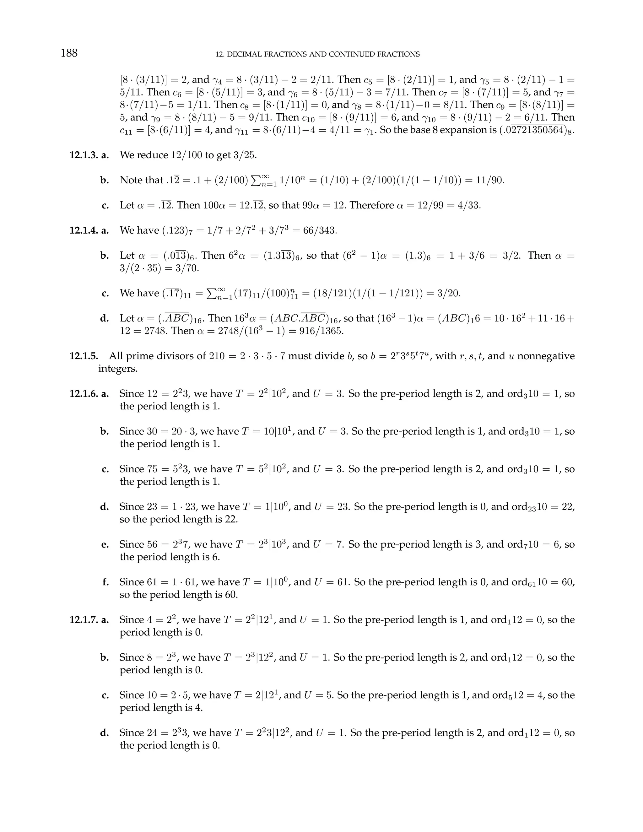 188 12. DECIMAL FRACTIONS AND CONTINUED FRACTIONS
[8 · (3/11)] = 2, and γ4 = 8 · (3/11) − 2 = 2/11. Then c5 = [8 · (2/11)] = 1, and γ5 = 8 · (2/11) − 1 =
5/11. Then c6 = [8 · (5/11)] = 3, and γ6 = 8 · (5/11) − 3 = 7/11. Then c7 = [8 · (7/11)] = 5, and γ7 =
8·(7/11)−5 = 1/11. Then c8 = [8·(1/11)] = 0, and γ8 = 8·(1/11)−0 = 8/11. Then c9 = [8·(8/11)] =
5, and γ9 = 8 · (8/11) − 5 = 9/11. Then c10 = [8 · (9/11)] = 6, and γ10 = 8 · (9/11) − 2 = 6/11. Then
c11 = [8·(6/11)] = 4, and γ11 = 8·(6/11)−4 = 4/11 = γ1. So the base 8 expansion is (.02721350564)8.
12.1.3. a. We reduce 12/100 to get 3/25.
b. Note that .12 = .1 + (2/100)
P∞
n=1 1/10n
= (1/10) + (2/100)(1/(1 − 1/10)) = 11/90.
c. Let α = .12. Then 100α = 12.12, so that 99α = 12. Therefore α = 12/99 = 4/33.
12.1.4. a. We have (.123)7 = 1/7 + 2/72
+ 3/73
= 66/343.
b. Let α = (.013)6. Then 62
α = (1.313)6, so that (62
− 1)α = (1.3)6 = 1 + 3/6 = 3/2. Then α =
3/(2 · 35) = 3/70.
c. We have (.17)11 =
P∞
n=1(17)11/(100)n
11 = (18/121)(1/(1 − 1/121)) = 3/20.
d. Let α = (.ABC)16. Then 163
α = (ABC.ABC)16, so that (163
− 1)α = (ABC)16 = 10 · 162
+ 11 · 16 +
12 = 2748. Then α = 2748/(163
− 1) = 916/1365.
12.1.5. All prime divisors of 210 = 2 · 3 · 5 · 7 must divide b, so b = 2r
3s
5t
7u
, with r, s, t, and u nonnegative
integers.
12.1.6. a. Since 12 = 22
3, we have T = 22
|102
, and U = 3. So the pre-period length is 2, and ord310 = 1, so
the period length is 1.
b. Since 30 = 20 · 3, we have T = 10|101
, and U = 3. So the pre-period length is 1, and ord310 = 1, so
the period length is 1.
c. Since 75 = 52
3, we have T = 52
|102
, and U = 3. So the pre-period length is 2, and ord310 = 1, so
the period length is 1.
d. Since 23 = 1 · 23, we have T = 1|100
, and U = 23. So the pre-period length is 0, and ord2310 = 22,
so the period length is 22.
e. Since 56 = 23
7, we have T = 23
|103
, and U = 7. So the pre-period length is 3, and ord710 = 6, so
the period length is 6.
f. Since 61 = 1 · 61, we have T = 1|100
, and U = 61. So the pre-period length is 0, and ord6110 = 60,
so the period length is 60.
12.1.7. a. Since 4 = 22
, we have T = 22
|121
, and U = 1. So the pre-period length is 1, and ord112 = 0, so the
period length is 0.
b. Since 8 = 23
, we have T = 23
|122
, and U = 1. So the pre-period length is 2, and ord112 = 0, so the
period length is 0.
c. Since 10 = 2 · 5, we have T = 2|121
, and U = 5. So the pre-period length is 1, and ord512 = 4, so the
period length is 4.
d. Since 24 = 23
3, we have T = 22
3|122
, and U = 1. So the pre-period length is 2, and ord112 = 0, so
the period length is 0.
 