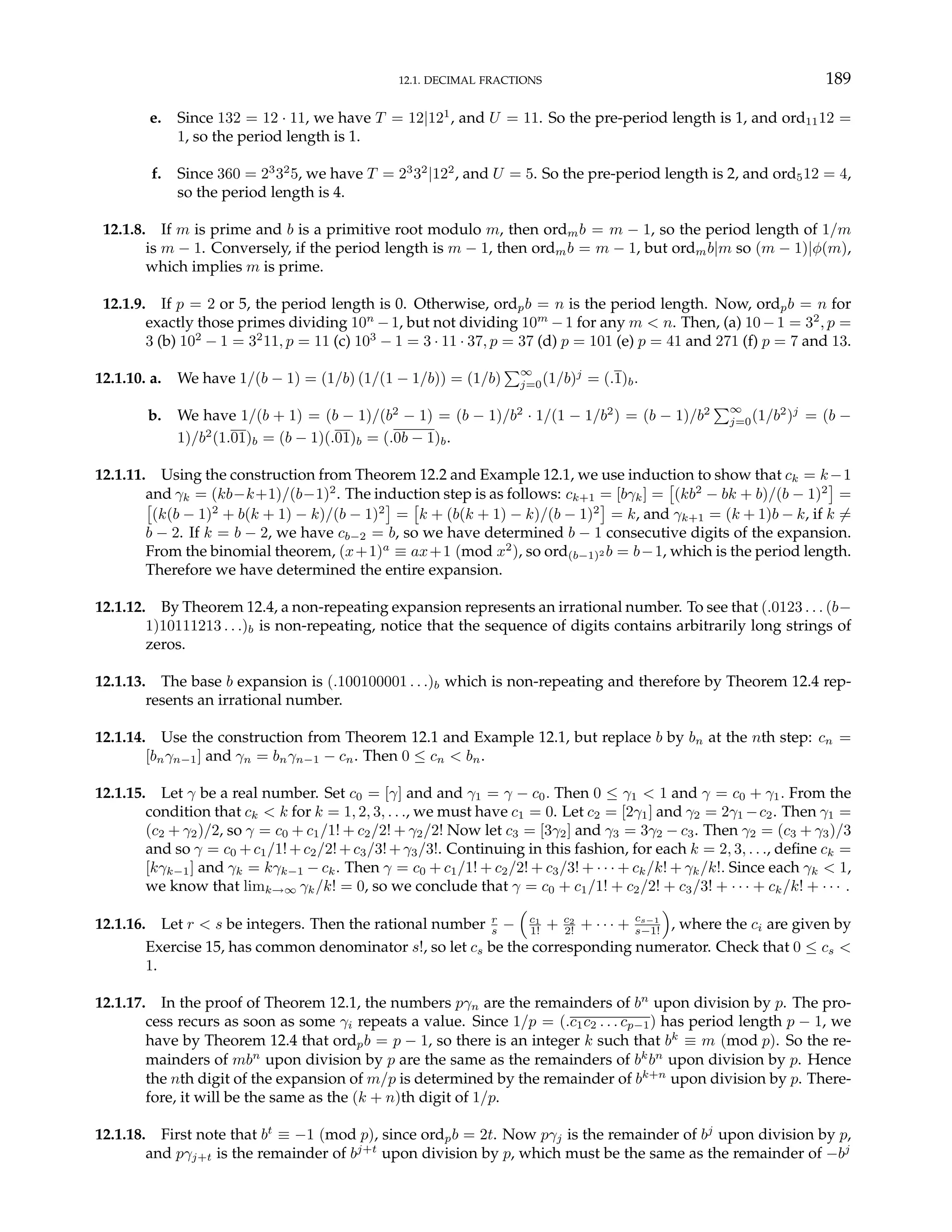12.1. DECIMAL FRACTIONS 189
e. Since 132 = 12 · 11, we have T = 12|121
, and U = 11. So the pre-period length is 1, and ord1112 =
1, so the period length is 1.
f. Since 360 = 23
32
5, we have T = 23
32
|122
, and U = 5. So the pre-period length is 2, and ord512 = 4,
so the period length is 4.
12.1.8. If m is prime and b is a primitive root modulo m, then ordmb = m − 1, so the period length of 1/m
is m − 1. Conversely, if the period length is m − 1, then ordmb = m − 1, but ordmb|m so (m − 1)|φ(m),
which implies m is prime.
12.1.9. If p = 2 or 5, the period length is 0. Otherwise, ordpb = n is the period length. Now, ordpb = n for
exactly those primes dividing 10n
−1, but not dividing 10m
−1 for any m < n. Then, (a) 10−1 = 32
, p =
3 (b) 102
− 1 = 32
11, p = 11 (c) 103
− 1 = 3 · 11 · 37, p = 37 (d) p = 101 (e) p = 41 and 271 (f) p = 7 and 13.
12.1.10. a. We have 1/(b − 1) = (1/b) (1/(1 − 1/b)) = (1/b)
P∞
j=0(1/b)j
= (.1)b.
b. We have 1/(b + 1) = (b − 1)/(b2
− 1) = (b − 1)/b2
· 1/(1 − 1/b2
) = (b − 1)/b2
P∞
j=0(1/b2
)j
= (b −
1)/b2
(1.01)b = (b − 1)(.01)b = (.0b − 1)b.
12.1.11. Using the construction from Theorem 12.2 and Example 12.1, we use induction to show that ck = k−1
and γk = (kb−k+1)/(b−1)2
. The induction step is as follows: ck+1 = [bγk] =
£
(kb2
− bk + b)/(b − 1)2
¤
=
£
(k(b − 1)2
+ b(k + 1) − k)/(b − 1)2
¤
=
£
k + (b(k + 1) − k)/(b − 1)2
¤
= k, and γk+1 = (k + 1)b − k, if k 6=
b − 2. If k = b − 2, we have cb−2 = b, so we have determined b − 1 consecutive digits of the expansion.
From the binomial theorem, (x+1)a
≡ ax+1 (mod x2
), so ord(b−1)2 b = b−1, which is the period length.
Therefore we have determined the entire expansion.
12.1.12. By Theorem 12.4, a non-repeating expansion represents an irrational number. To see that (.0123 . . . (b−
1)10111213 . . .)b is non-repeating, notice that the sequence of digits contains arbitrarily long strings of
zeros.
12.1.13. The base b expansion is (.100100001 . . .)b which is non-repeating and therefore by Theorem 12.4 rep-
resents an irrational number.
12.1.14. Use the construction from Theorem 12.1 and Example 12.1, but replace b by bn at the nth step: cn =
[bnγn−1] and γn = bnγn−1 − cn. Then 0 ≤ cn < bn.
12.1.15. Let γ be a real number. Set c0 = [γ] and and γ1 = γ − c0. Then 0 ≤ γ1 < 1 and γ = c0 + γ1. From the
condition that ck < k for k = 1, 2, 3, . . ., we must have c1 = 0. Let c2 = [2γ1] and γ2 = 2γ1 −c2. Then γ1 =
(c2 + γ2)/2, so γ = c0 + c1/1! + c2/2! + γ2/2! Now let c3 = [3γ2] and γ3 = 3γ2 − c3. Then γ2 = (c3 + γ3)/3
and so γ = c0 +c1/1!+c2/2!+c3/3!+γ3/3!. Continuing in this fashion, for each k = 2, 3, . . ., define ck =
[kγk−1] and γk = kγk−1 − ck. Then γ = c0 + c1/1! + c2/2! + c3/3! + · · · + ck/k! + γk/k!. Since each γk < 1,
we know that limk→∞ γk/k! = 0, so we conclude that γ = c0 + c1/1! + c2/2! + c3/3! + · · · + ck/k! + · · · .
12.1.16. Let r < s be integers. Then the rational number r
s −
³
c1
1! + c2
2! + · · · + cs−1
s−1!
´
, where the ci are given by
Exercise 15, has common denominator s!, so let cs be the corresponding numerator. Check that 0 ≤ cs <
1.
12.1.17. In the proof of Theorem 12.1, the numbers pγn are the remainders of bn
upon division by p. The pro-
cess recurs as soon as some γi repeats a value. Since 1/p = (.c1c2 . . . cp−1) has period length p − 1, we
have by Theorem 12.4 that ordpb = p − 1, so there is an integer k such that bk
≡ m (mod p). So the re-
mainders of mbn
upon division by p are the same as the remainders of bk
bn
upon division by p. Hence
the nth digit of the expansion of m/p is determined by the remainder of bk+n
upon division by p. There-
fore, it will be the same as the (k + n)th digit of 1/p.
12.1.18. First note that bt
≡ −1 (mod p), since ordpb = 2t. Now pγj is the remainder of bj
upon division by p,
and pγj+t is the remainder of bj+t
upon division by p, which must be the same as the remainder of −bj
 